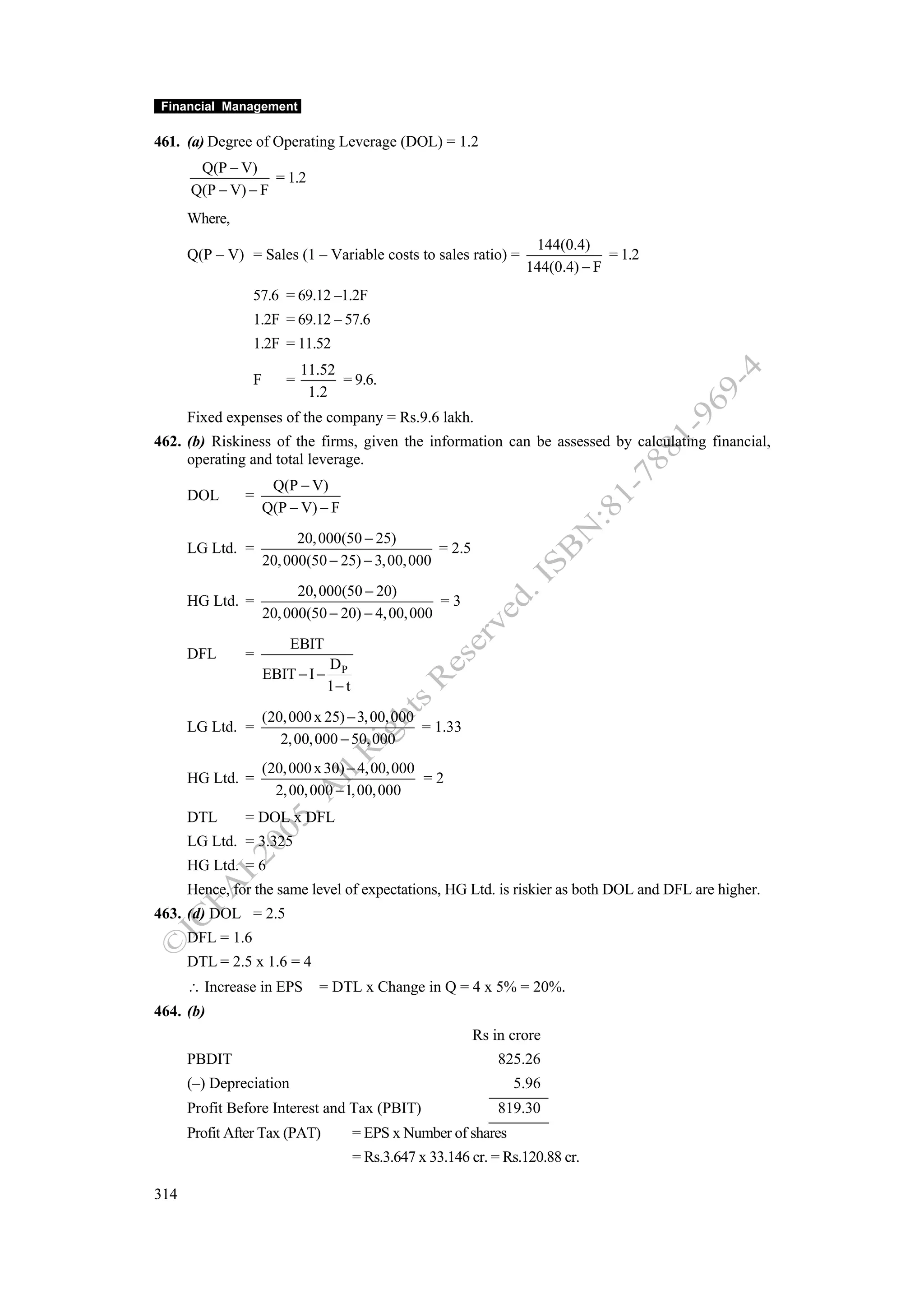 Financial Management

461. (a) Degree of Operating Leverage (DOL) = 1.2
       Q(P − V)
                   = 1.2
      Q(P − V) − F
      Where,
                                                                        144(0.4)
      Q(P – V) = Sales (1 – Variable costs to sales ratio) =                        = 1.2
                                                                       144(0.4) − F
                  57.6 = 69.12 –1.2F
                  1.2F = 69.12 – 57.6
                  1.2F = 11.52
                              11.52
                  F       =         = 9.6.
                               1.2
      Fixed expenses of the company = Rs.9.6 lakh.
462. (b) Riskiness of the firms, given the information can be assessed by calculating financial,
     operating and total leverage.
                       Q(P − V)
      DOL      =
                      Q(P − V) − F
                            20, 000(50 − 25)
      LG Ltd. =                                     = 2.5
                      20, 000(50 − 25) − 3, 00, 000
                            20, 000(50 − 20)
      HG Ltd. =                                     =3
                      20, 000(50 − 20) − 4, 00, 000
                          EBIT
      DFL      =
                                   DP
                      EBIT − I −
                                   1− t
                      (20, 000 x 25) − 3, 00, 000
      LG Ltd. =                                   = 1.33
                         2, 00, 000 − 50, 000
                      (20, 000 x 30) − 4, 00, 000
      HG Ltd. =                                   =2
                        2, 00, 000 − 1, 00, 000
      DTL      = DOL x DFL
      LG Ltd. = 3.325
      HG Ltd. = 6
      Hence, for the same level of expectations, HG Ltd. is riskier as both DOL and DFL are higher.
463. (d) DOL = 2.5
      DFL = 1.6
      DTL = 2.5 x 1.6 = 4
      ∴ Increase in EPS         = DTL x Change in Q = 4 x 5% = 20%.
464. (b)
                                                              Rs in crore
      PBDIT                                                       825.26
      (–) Depreciation                                               5.96
      Profit Before Interest and Tax (PBIT)                       819.30
      Profit After Tax (PAT)              = EPS x Number of shares
                                          = Rs.3.647 x 33.146 cr. = Rs.120.88 cr.

314
 