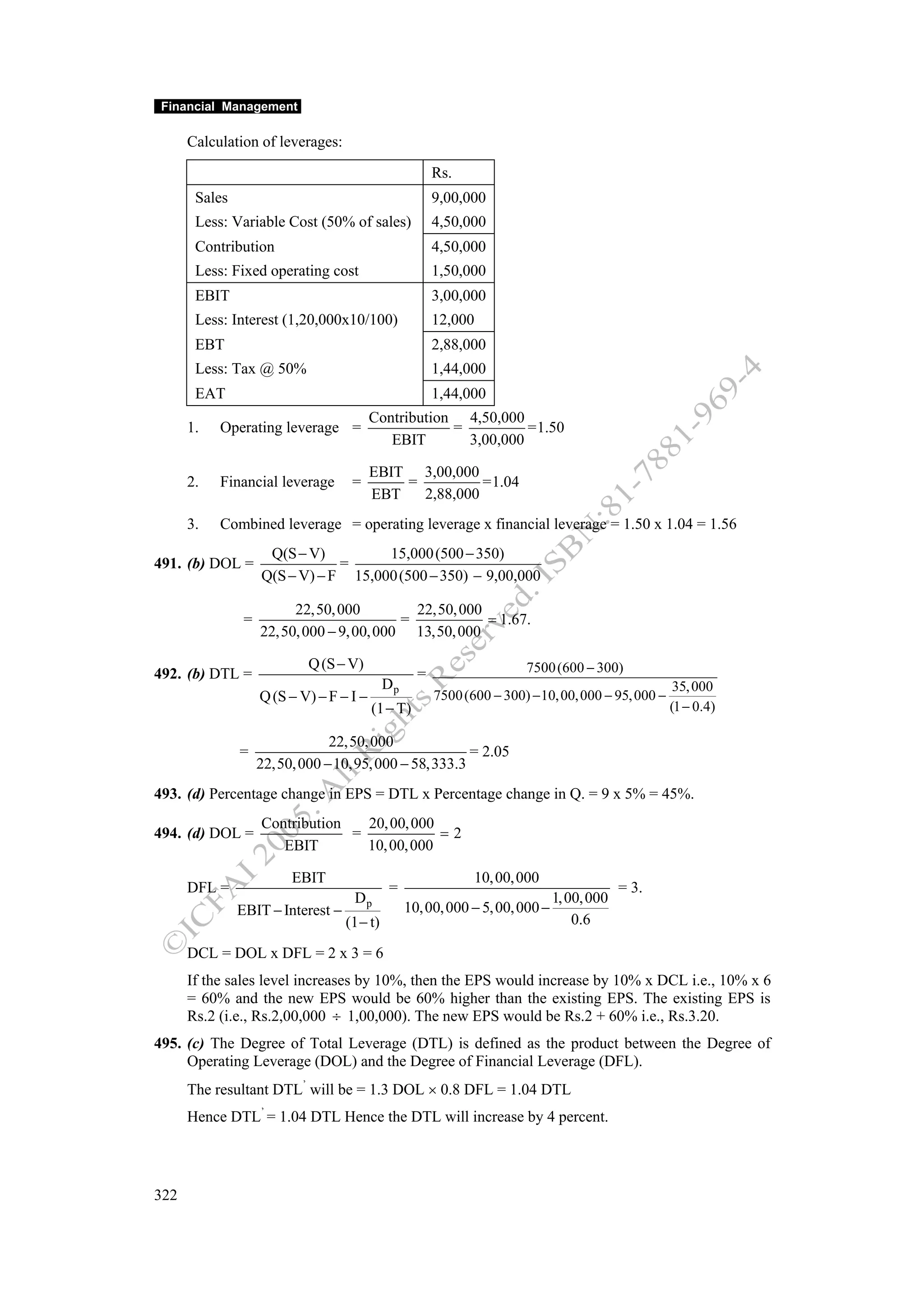 Financial Management

      Calculation of leverages:
                                                        Rs.
       Sales                                            9,00,000
       Less: Variable Cost (50% of sales)               4,50,000
       Contribution                                     4,50,000
       Less: Fixed operating cost                       1,50,000
       EBIT                                             3,00,000
       Less: Interest (1,20,000x10/100)                 12,000
       EBT                                              2,88,000
       Less: Tax @ 50%                                  1,44,000
       EAT                                              1,44,000
                                Contribution 4,50,000
      1.   Operating leverage =             =          =1.50
                                   EBIT       3,00,000

                                          EBIT 3,00,000
      2.   Financial leverage       =         =          =1.04
                                          EBT   2,88,000
      3.   Combined leverage = operating leverage x financial leverage = 1.50 x 1.04 = 1.56
                     Q(S − V)         15,000 (500 − 350)
491. (b) DOL =                  =
                    Q(S − V) − F 15,000 (500 − 350) − 9,00,000

                         22,50, 000          22,50, 000
                =                          =            = 1.67.
                    22,50, 000 − 9, 00, 000 13,50, 000

                            Q (S − V)                                   7500 (600 − 300)
492. (b) DTL =                                      =
                                             Dp                                                       35, 000
                    Q (S − V) − F − I −                 7500 (600 − 300) − 10, 00, 000 − 95, 000 −
                                          (1 − T)                                                    (1 − 0.4)

                                22,50, 000
               =                                       = 2.05
                    22,50, 000 − 10,95, 000 − 58,333.3
493. (d) Percentage change in EPS = DTL x Percentage change in Q. = 9 x 5% = 45%.
                    Contribution   20, 00, 000
494. (d) DOL =                   =             =2
                       EBIT        10, 00, 000

                         EBIT                                  10, 00, 000
      DFL =                                  =                                              = 3.
                                    Dp                                         1, 00, 000
               EBIT − Interest −                  10, 00, 000 − 5, 00, 000 −
                                   (1 − t)                                         0.6

      DCL = DOL x DFL = 2 x 3 = 6
      If the sales level increases by 10%, then the EPS would increase by 10% x DCL i.e., 10% x 6
      = 60% and the new EPS would be 60% higher than the existing EPS. The existing EPS is
      Rs.2 (i.e., Rs.2,00,000 ÷ 1,00,000). The new EPS would be Rs.2 + 60% i.e., Rs.3.20.
495. (c) The Degree of Total Leverage (DTL) is defined as the product between the Degree of
     Operating Leverage (DOL) and the Degree of Financial Leverage (DFL).
      The resultant DTL’ will be = 1.3 DOL × 0.8 DFL = 1.04 DTL
      Hence DTL’ = 1.04 DTL Hence the DTL will increase by 4 percent.




322
 