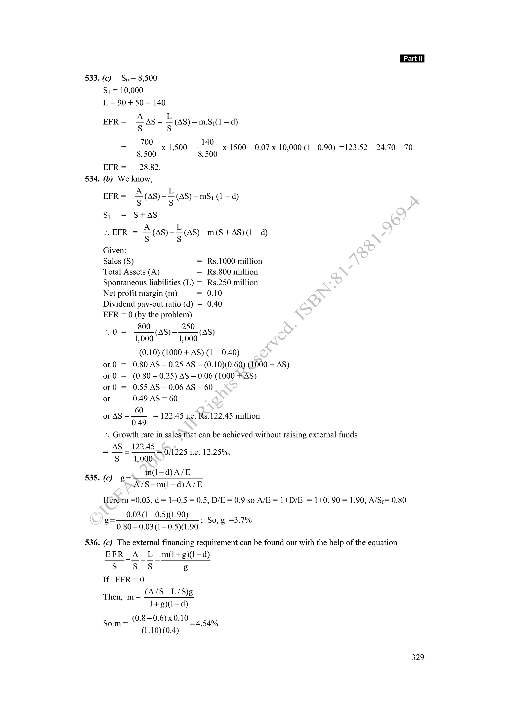 Part II

533. (c) S0 = 8,500
     S1 = 10,000
     L = 90 + 50 = 140
                A     L
     EFR =        ΔS – (ΔS) – m.S1(1 – d)
                S     S
                 700             140
           =          x 1,500 –       x 1500 – 0.07 x 10,000 (1– 0.90) =123.52 – 24.70 – 70
                8,500           8,500
     EFR =       28.82.
534. (b) We know,
               A         L
     EFR =         (ΔS) − (ΔS) – mS1 (1 – d)
                S         S
     S1 = S + ΔS
                   A        L
     ∴ EFR =         (ΔS) − (ΔS) – m (S + ΔS) (1 – d)
                   S        S
     Given:
     Sales (S)                     = Rs.1000 million
     Total Assets (A)              = Rs.800 million
     Spontaneous liabilities (L) = Rs.250 million
     Net profit margin (m)         = 0.10
     Dividend pay-out ratio (d) = 0.40
     EFR = 0 (by the problem)
                800           250
     ∴0 =             (ΔS) −        (ΔS)
               1, 000        1, 000
             – (0.10) (1000 + ΔS) (1 – 0.40)
     or 0 = 0.80 ΔS – 0.25 ΔS – (0.10)(0.60) (1000 + ΔS)
     or 0 = (0.80 – 0.25) ΔS – 0.06 (1000 + ΔS)
     or 0 = 0.55 ΔS – 0.06 ΔS – 60
     or      0.49 ΔS = 60
              60
     or ΔS =        = 122.45 i.e. Rs.122.45 million
             0.49
     ∴ Growth rate in sales that can be achieved without raising external funds
        ΔS 122.45
     =     =         = 0.1225 i.e. 12.25%.
         S   1, 000
                   m(1 − d) A / E
535. (c) g =
               A / S − m(1 − d) A / E
     Here m =0.03, d = 1–0.5 = 0.5, D/E = 0.9 so A/E = 1+D/E = 1+0. 90 = 1.90, A/S0= 0.80
             0.03(1 − 0.5)(1.90)
     g=                             ; So, g =3.7%
          0.80 − 0.03(1 − 0.5)(1.90
536. (c) The external financing requirement can be found out with the help of the equation
      E F R A L m(1 + g)(1 − d)
           = − −
        S    S S            g
     If EFR = 0
                  (A / S − L / S)g
     Then, m =
                   1 + g)(1 − d)
               (0.8 − 0.6) x 0.10
     So m =                       = 4.54%
                  (1.10) (0.4)


                                                                                               329
 