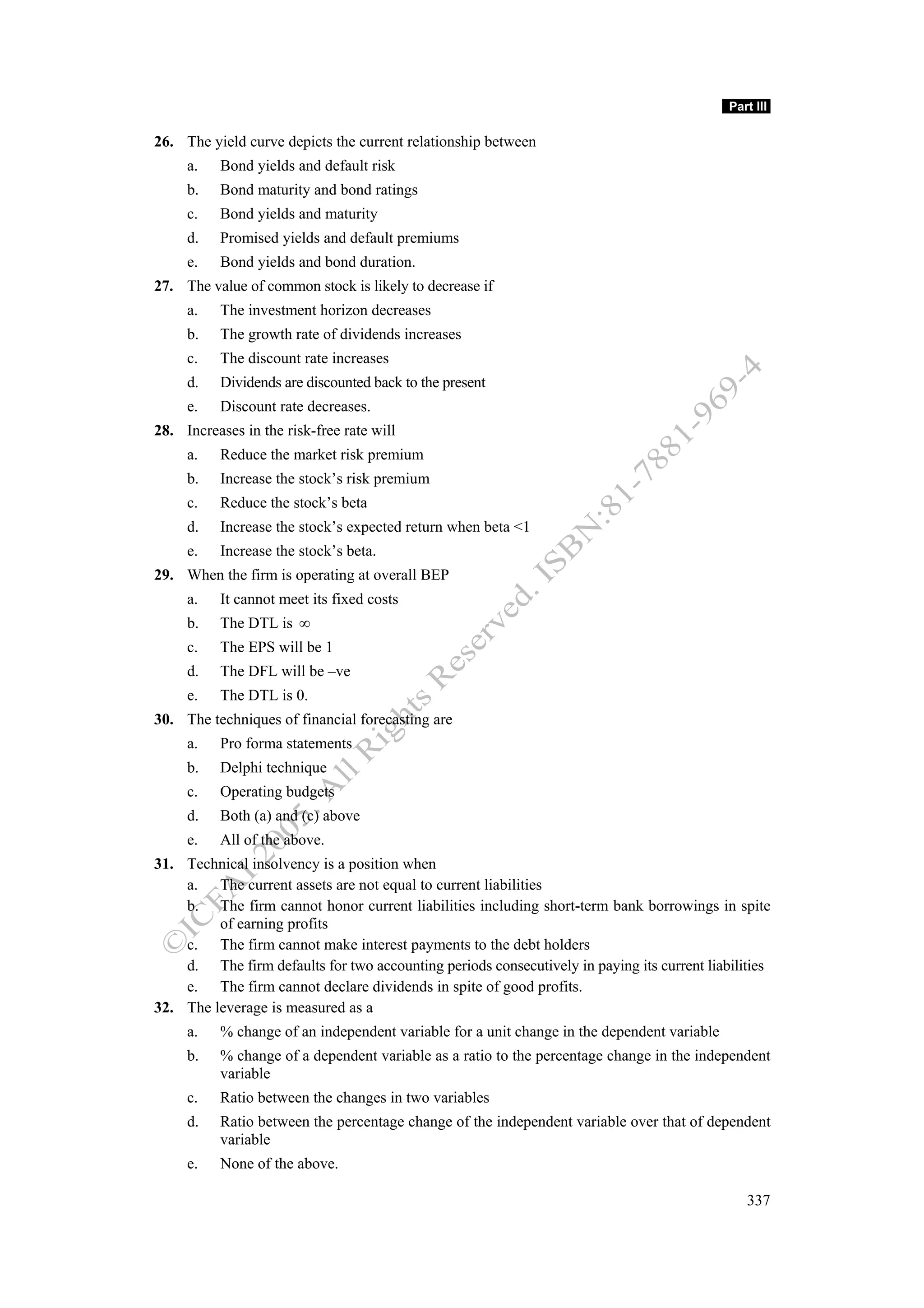 Part III

26. The yield curve depicts the current relationship between
     a.   Bond yields and default risk
     b.   Bond maturity and bond ratings
     c.   Bond yields and maturity
     d.   Promised yields and default premiums
     e.   Bond yields and bond duration.
27. The value of common stock is likely to decrease if
     a.   The investment horizon decreases
     b.   The growth rate of dividends increases
     c.   The discount rate increases
     d.   Dividends are discounted back to the present
     e.   Discount rate decreases.
28. Increases in the risk-free rate will
     a.   Reduce the market risk premium
     b.   Increase the stock’s risk premium
     c.   Reduce the stock’s beta
     d.   Increase the stock’s expected return when beta <1
     e.   Increase the stock’s beta.
29. When the firm is operating at overall BEP
     a.   It cannot meet its fixed costs
     b.   The DTL is ∞
     c.   The EPS will be 1
     d.   The DFL will be –ve
     e.   The DTL is 0.
30. The techniques of financial forecasting are
     a.   Pro forma statements
     b.   Delphi technique
     c.   Operating budgets
     d.   Both (a) and (c) above
     e.   All of the above.
31. Technical insolvency is a position when
    a. The current assets are not equal to current liabilities
    b. The firm cannot honor current liabilities including short-term bank borrowings in spite
         of earning profits
    c. The firm cannot make interest payments to the debt holders
    d. The firm defaults for two accounting periods consecutively in paying its current liabilities
    e. The firm cannot declare dividends in spite of good profits.
32. The leverage is measured as a
     a.   % change of an independent variable for a unit change in the dependent variable
     b.   % change of a dependent variable as a ratio to the percentage change in the independent
          variable
     c.   Ratio between the changes in two variables
     d.   Ratio between the percentage change of the independent variable over that of dependent
          variable
     e.   None of the above.

                                                                                               337
 