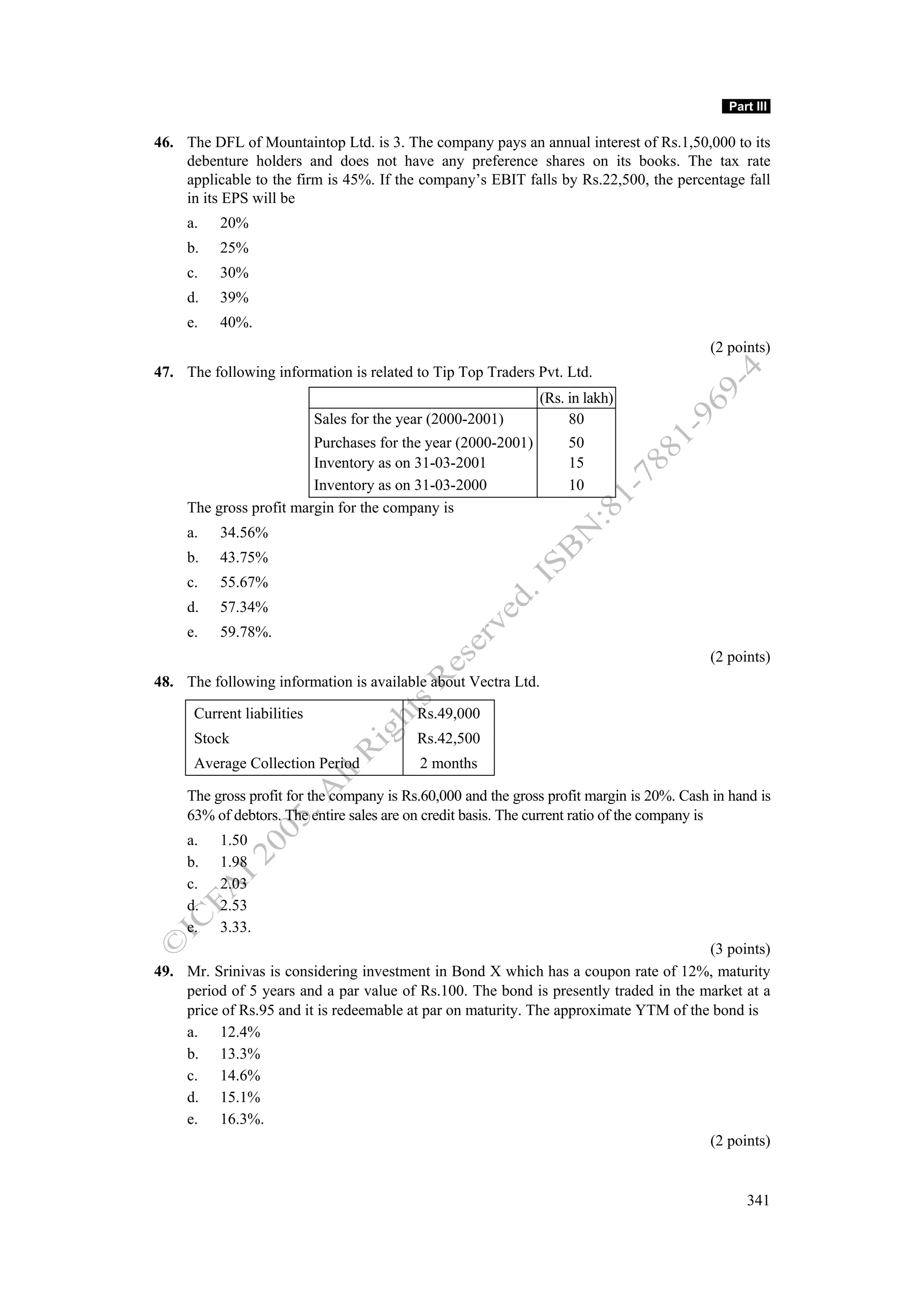 Part III

46. The DFL of Mountaintop Ltd. is 3. The company pays an annual interest of Rs.1,50,000 to its
    debenture holders and does not have any preference shares on its books. The tax rate
    applicable to the firm is 45%. If the company’s EBIT falls by Rs.22,500, the percentage fall
    in its EPS will be
     a.   20%
     b.   25%
     c.   30%
     d.   39%
     e.   40%.
                                                                                           (2 points)
47. The following information is related to Tip Top Traders Pvt. Ltd.
                                                               (Rs. in lakh)
                            Sales for the year (2000-2001)          80
                         Purchases for the year (2000-2001)         50
                         Inventory as on 31-03-2001                 15
                         Inventory as on 31-03-2000                 10
     The gross profit margin for the company is
     a.   34.56%
     b.   43.75%
     c.   55.67%
     d.   57.34%
     e.   59.78%.
                                                                                           (2 points)
48. The following information is available about Vectra Ltd.

      Current liabilities                   Rs.49,000
      Stock                                 Rs.42,500
      Average Collection Period             2 months

     The gross profit for the company is Rs.60,000 and the gross profit margin is 20%. Cash in hand is
     63% of debtors. The entire sales are on credit basis. The current ratio of the company is
     a.   1.50
     b.   1.98
     c.   2.03
     d.   2.53
     e.   3.33.
                                                                                      (3 points)
49. Mr. Srinivas is considering investment in Bond X which has a coupon rate of 12%, maturity
    period of 5 years and a par value of Rs.100. The bond is presently traded in the market at a
    price of Rs.95 and it is redeemable at par on maturity. The approximate YTM of the bond is
    a. 12.4%
    b. 13.3%
    c. 14.6%
    d. 15.1%
    e. 16.3%.
                                                                                      (2 points)


                                                                                                  341
 