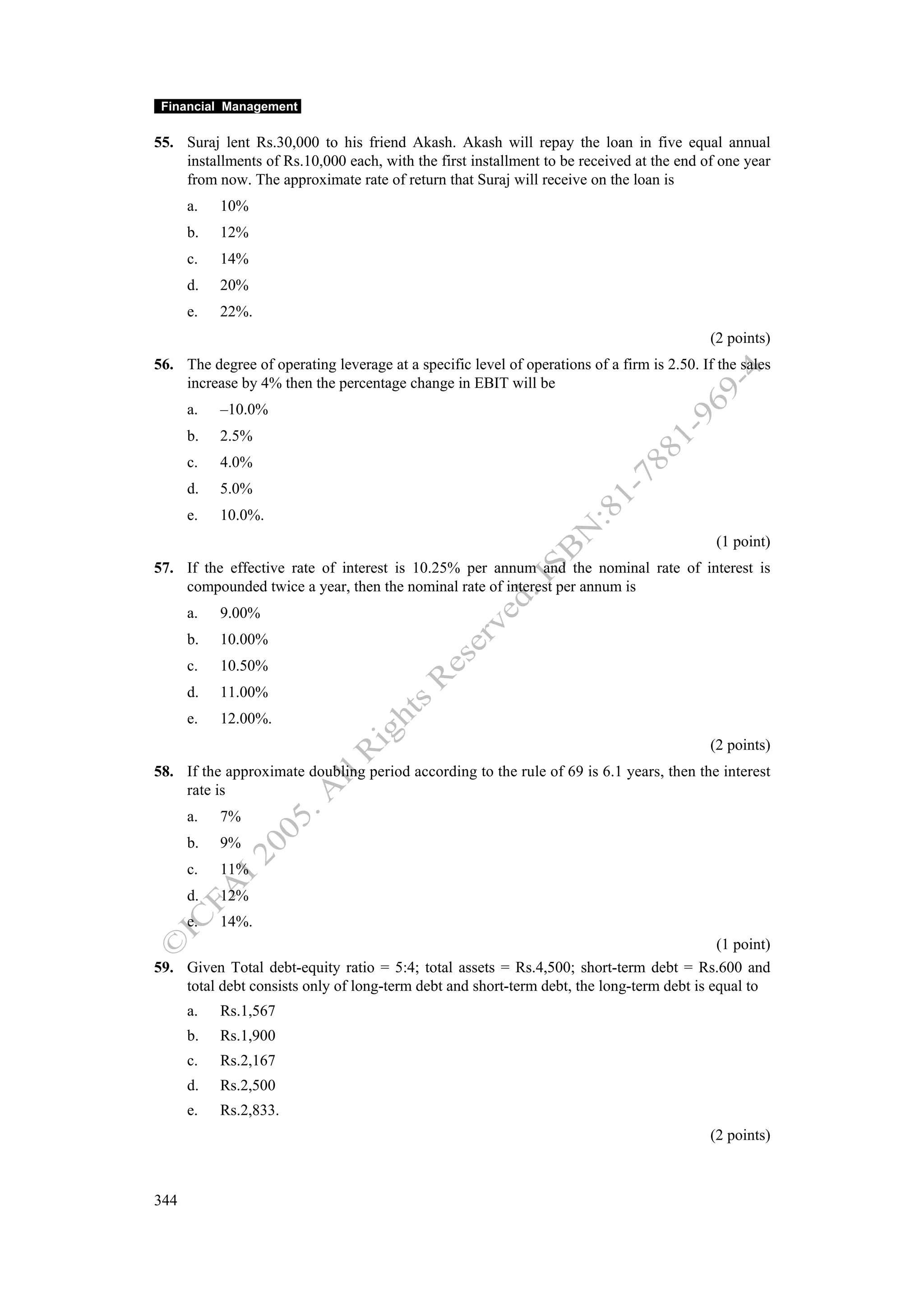 Financial Management

55. Suraj lent Rs.30,000 to his friend Akash. Akash will repay the loan in five equal annual
    installments of Rs.10,000 each, with the first installment to be received at the end of one year
    from now. The approximate rate of return that Suraj will receive on the loan is
      a.   10%
      b.   12%
      c.   14%
      d.   20%
      e.   22%.
                                                                                            (2 points)
56. The degree of operating leverage at a specific level of operations of a firm is 2.50. If the sales
    increase by 4% then the percentage change in EBIT will be
      a.   –10.0%
      b.   2.5%
      c.   4.0%
      d.   5.0%
      e.   10.0%.
                                                                                             (1 point)
57. If the effective rate of interest is 10.25% per annum and the nominal rate of interest is
    compounded twice a year, then the nominal rate of interest per annum is
      a.   9.00%
      b.   10.00%
      c.   10.50%
      d.   11.00%
      e.   12.00%.
                                                                                            (2 points)
58. If the approximate doubling period according to the rule of 69 is 6.1 years, then the interest
    rate is
      a.   7%
      b.   9%
      c.   11%
      d.   12%
      e.   14%.
                                                                                           (1 point)
59. Given Total debt-equity ratio = 5:4; total assets = Rs.4,500; short-term debt = Rs.600 and
    total debt consists only of long-term debt and short-term debt, the long-term debt is equal to
      a.   Rs.1,567
      b.   Rs.1,900
      c.   Rs.2,167
      d.   Rs.2,500
      e.   Rs.2,833.
                                                                                            (2 points)



344
 