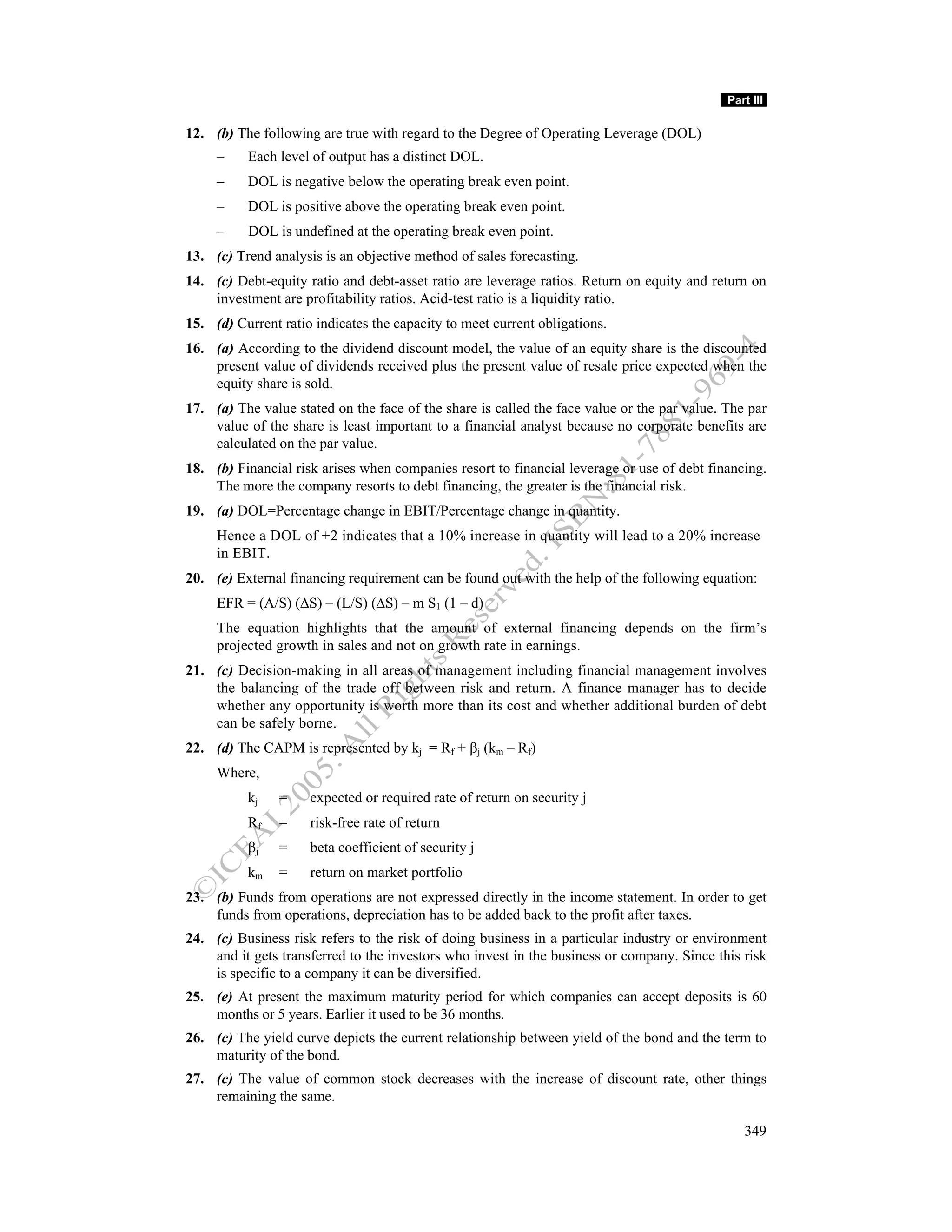 Part III

12. (b) The following are true with regard to the Degree of Operating Leverage (DOL)
     –    Each level of output has a distinct DOL.
     –    DOL is negative below the operating break even point.
     –    DOL is positive above the operating break even point.
     –    DOL is undefined at the operating break even point.
13. (c) Trend analysis is an objective method of sales forecasting.
14. (c) Debt-equity ratio and debt-asset ratio are leverage ratios. Return on equity and return on
    investment are profitability ratios. Acid-test ratio is a liquidity ratio.
15. (d) Current ratio indicates the capacity to meet current obligations.
16. (a) According to the dividend discount model, the value of an equity share is the discounted
    present value of dividends received plus the present value of resale price expected when the
    equity share is sold.
17. (a) The value stated on the face of the share is called the face value or the par value. The par
    value of the share is least important to a financial analyst because no corporate benefits are
    calculated on the par value.
18. (b) Financial risk arises when companies resort to financial leverage or use of debt financing.
    The more the company resorts to debt financing, the greater is the financial risk.
19. (a) DOL=Percentage change in EBIT/Percentage change in quantity.
     Hence a DOL of +2 indicates that a 10% increase in quantity will lead to a 20% increase
     in EBIT.
20. (e) External financing requirement can be found out with the help of the following equation:
     EFR = (A/S) (∆S) – (L/S) (∆S) – m S1 (1 – d)
     The equation highlights that the amount of external financing depends on the firm’s
     projected growth in sales and not on growth rate in earnings.
21. (c) Decision-making in all areas of management including financial management involves
    the balancing of the trade off between risk and return. A finance manager has to decide
    whether any opportunity is worth more than its cost and whether additional burden of debt
    can be safely borne.
22. (d) The CAPM is represented by kj = Rf + βj (km – Rf)
     Where,
          kj    =    expected or required rate of return on security j
          Rf    =    risk-free rate of return
          βj    =    beta coefficient of security j
          km    =    return on market portfolio
23. (b) Funds from operations are not expressed directly in the income statement. In order to get
    funds from operations, depreciation has to be added back to the profit after taxes.
24. (c) Business risk refers to the risk of doing business in a particular industry or environment
    and it gets transferred to the investors who invest in the business or company. Since this risk
    is specific to a company it can be diversified.
25. (e) At present the maximum maturity period for which companies can accept deposits is 60
    months or 5 years. Earlier it used to be 36 months.
26. (c) The yield curve depicts the current relationship between yield of the bond and the term to
    maturity of the bond.
27. (c) The value of common stock decreases with the increase of discount rate, other things
    remaining the same.

                                                                                                349
 