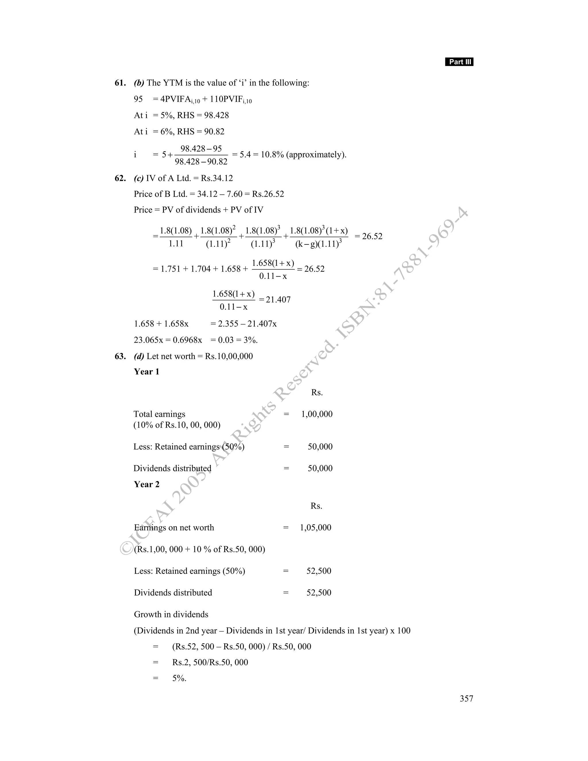 Part III

61. (b) The YTM is the value of ‘i’ in the following:
     95   = 4PVIFAi,10 + 110PVIFi,10
     At i = 5%, RHS = 98.428
     At i = 6%, RHS = 90.82
                  98.428 − 95
     i    = 5+                  = 5.4 = 10.8% (approximately).
                 98.428 − 90.82
62. (c) IV of A Ltd. = Rs.34.12
     Price of B Ltd. = 34.12 – 7.60 = Rs.26.52
     Price = PV of dividends + PV of IV

              1.8(1.08) 1.8(1.08)2 1.8(1.08)3 1.8(1.08)3 (1+ x)
          =            +          +          +                  = 26.52
                 1.11     (1.11)2    (1.11)3    (k − g)(1.11)3

                                        1.658(1 + x)
          = 1.751 + 1.704 + 1.658 +                  = 26.52
                                          0.11 − x
                             1.658(1 + x)
                                          = 21.407
                               0.11 − x
     1.658 + 1.658x        = 2.355 – 21.407x
     23.065x = 0.6968x = 0.03 = 3%.
63. (d) Let net worth = Rs.10,00,000
     Year 1

                                                        Rs.

     Total earnings                             =    1,00,000
     (10% of Rs.10, 00, 000)

     Less: Retained earnings (50%)              =      50,000

     Dividends distributed                      =      50,000
     Year 2

                                                        Rs.

     Earnings on net worth                      =    1,05,000

     (Rs.1,00, 000 + 10 % of Rs.50, 000)

     Less: Retained earnings (50%)              =     52,500

     Dividends distributed                      =      52,500

     Growth in dividends
     (Dividends in 2nd year – Dividends in 1st year/ Dividends in 1st year) x 100
          =      (Rs.52, 500 – Rs.50, 000) / Rs.50, 000
          =      Rs.2, 500/Rs.50, 000
          =      5%.

                                                                                       357
 