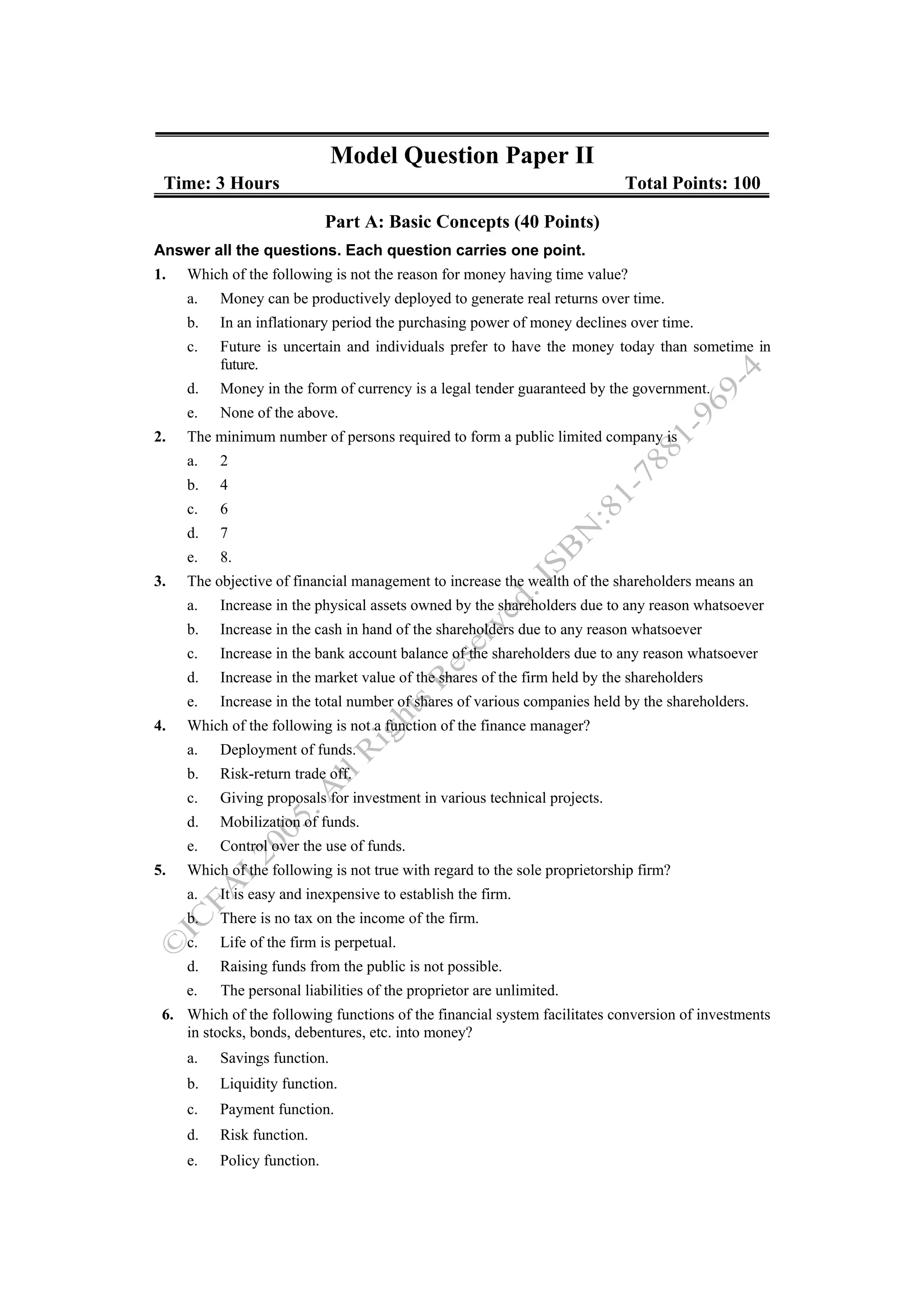 Model Question Paper II
 Time: 3 Hours                                                              Total Points: 100

                             Part A: Basic Concepts (40 Points)
Answer all the questions. Each question carries one point.
1.   Which of the following is not the reason for money having time value?
     a.   Money can be productively deployed to generate real returns over time.
     b.   In an inflationary period the purchasing power of money declines over time.
     c.   Future is uncertain and individuals prefer to have the money today than sometime in
          future.
     d.   Money in the form of currency is a legal tender guaranteed by the government.
     e.   None of the above.
2.   The minimum number of persons required to form a public limited company is
     a.   2
     b.   4
     c.   6
     d.   7
     e.   8.
3.   The objective of financial management to increase the wealth of the shareholders means an
     a.   Increase in the physical assets owned by the shareholders due to any reason whatsoever
     b.   Increase in the cash in hand of the shareholders due to any reason whatsoever
     c.   Increase in the bank account balance of the shareholders due to any reason whatsoever
     d.   Increase in the market value of the shares of the firm held by the shareholders
     e.   Increase in the total number of shares of various companies held by the shareholders.
4.   Which of the following is not a function of the finance manager?
     a.   Deployment of funds.
     b.   Risk-return trade off.
     c.   Giving proposals for investment in various technical projects.
     d.   Mobilization of funds.
     e.   Control over the use of funds.
5.   Which of the following is not true with regard to the sole proprietorship firm?
     a.   It is easy and inexpensive to establish the firm.
     b.   There is no tax on the income of the firm.
     c.   Life of the firm is perpetual.
     d.   Raising funds from the public is not possible.
     e.   The personal liabilities of the proprietor are unlimited.
 6. Which of the following functions of the financial system facilitates conversion of investments
    in stocks, bonds, debentures, etc. into money?
     a.   Savings function.
     b.   Liquidity function.
     c.   Payment function.
     d.   Risk function.
     e.   Policy function.
 