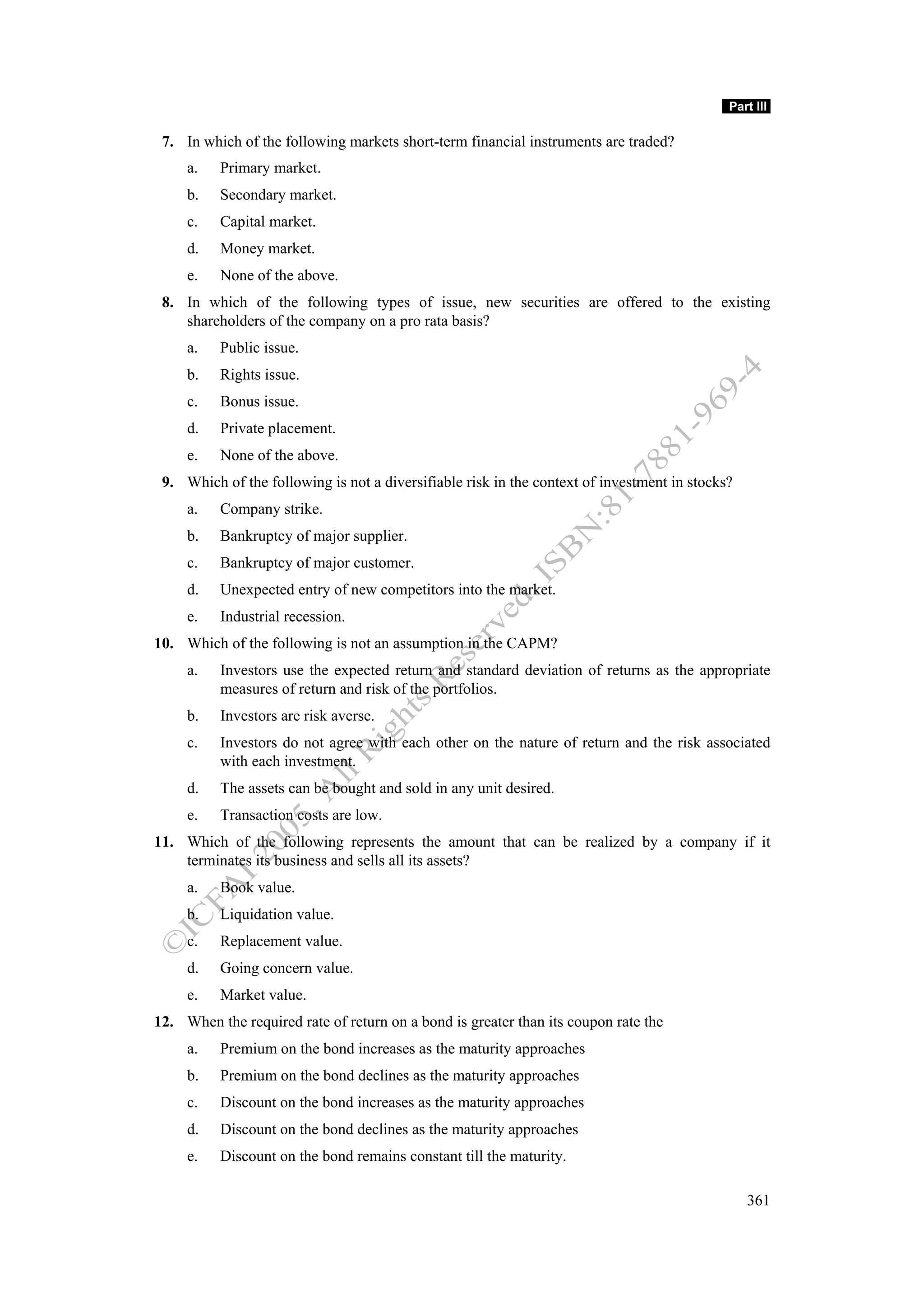 Part III

 7. In which of the following markets short-term financial instruments are traded?
     a.   Primary market.
     b.   Secondary market.
     c.   Capital market.
     d.   Money market.
     e.   None of the above.
 8. In which of the following types of issue, new securities are offered to the existing
    shareholders of the company on a pro rata basis?
     a.   Public issue.
     b.   Rights issue.
     c.   Bonus issue.
     d.   Private placement.
     e.   None of the above.
 9. Which of the following is not a diversifiable risk in the context of investment in stocks?
     a.   Company strike.
     b.   Bankruptcy of major supplier.
     c.   Bankruptcy of major customer.
     d.   Unexpected entry of new competitors into the market.
     e.   Industrial recession.
10. Which of the following is not an assumption in the CAPM?
     a.   Investors use the expected return and standard deviation of returns as the appropriate
          measures of return and risk of the portfolios.
     b.   Investors are risk averse.
     c.   Investors do not agree with each other on the nature of return and the risk associated
          with each investment.
     d.   The assets can be bought and sold in any unit desired.
     e.   Transaction costs are low.
11. Which of the following represents the amount that can be realized by a company if it
    terminates its business and sells all its assets?
     a.   Book value.
     b.   Liquidation value.
     c.   Replacement value.
     d.   Going concern value.
     e.   Market value.
12. When the required rate of return on a bond is greater than its coupon rate the
     a.   Premium on the bond increases as the maturity approaches
     b.   Premium on the bond declines as the maturity approaches
     c.   Discount on the bond increases as the maturity approaches
     d.   Discount on the bond declines as the maturity approaches
     e.   Discount on the bond remains constant till the maturity.

                                                                                                 361
 