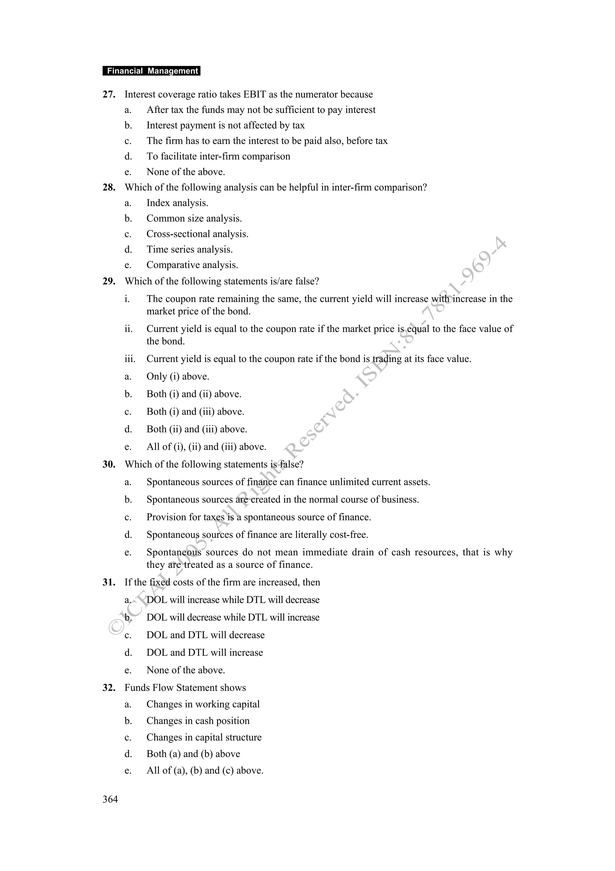 Financial Management

27. Interest coverage ratio takes EBIT as the numerator because
    a. After tax the funds may not be sufficient to pay interest
    b. Interest payment is not affected by tax
    c. The firm has to earn the interest to be paid also, before tax
    d. To facilitate inter-firm comparison
    e. None of the above.
28. Which of the following analysis can be helpful in inter-firm comparison?
    a. Index analysis.
    b. Common size analysis.
    c. Cross-sectional analysis.
    d. Time series analysis.
    e. Comparative analysis.
29. Which of the following statements is/are false?
      i.     The coupon rate remaining the same, the current yield will increase with increase in the
             market price of the bond.
      ii.    Current yield is equal to the coupon rate if the market price is equal to the face value of
             the bond.
      iii.   Current yield is equal to the coupon rate if the bond is trading at its face value.
      a.     Only (i) above.
      b.     Both (i) and (ii) above.
      c.     Both (i) and (iii) above.
      d.     Both (ii) and (iii) above.
      e.     All of (i), (ii) and (iii) above.
30. Which of the following statements is false?
      a.     Spontaneous sources of finance can finance unlimited current assets.
      b.     Spontaneous sources are created in the normal course of business.
      c.     Provision for taxes is a spontaneous source of finance.
      d.     Spontaneous sources of finance are literally cost-free.
      e.     Spontaneous sources do not mean immediate drain of cash resources, that is why
             they are treated as a source of finance.
31. If the fixed costs of the firm are increased, then
      a.     DOL will increase while DTL will decrease
      b.     DOL will decrease while DTL will increase
      c.     DOL and DTL will decrease
      d.     DOL and DTL will increase
      e.     None of the above.
32. Funds Flow Statement shows
      a.     Changes in working capital
      b.     Changes in cash position
      c.     Changes in capital structure
      d.     Both (a) and (b) above
      e.     All of (a), (b) and (c) above.

364
 
