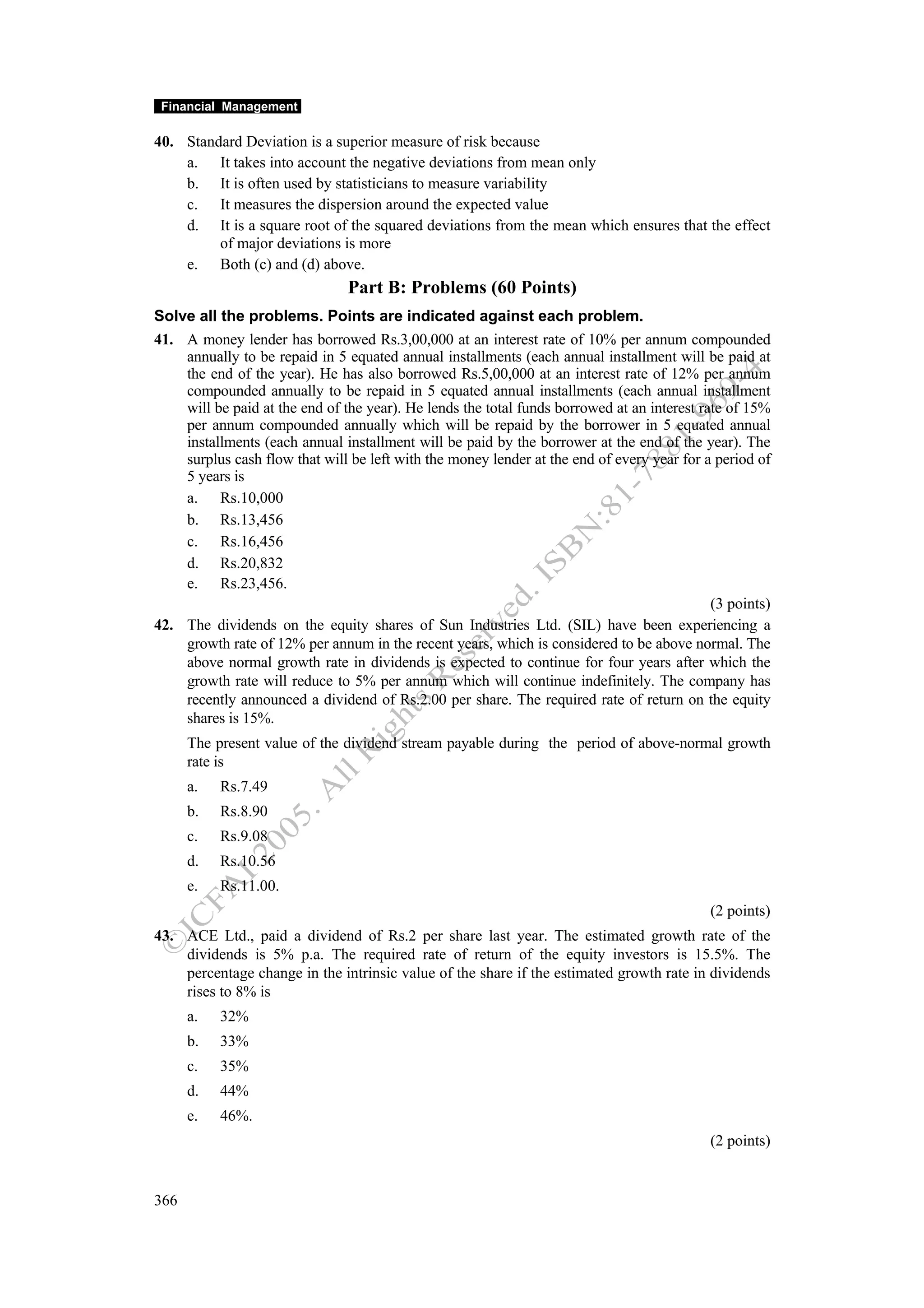 Financial Management

40. Standard Deviation is a superior measure of risk because
    a. It takes into account the negative deviations from mean only
    b. It is often used by statisticians to measure variability
    c. It measures the dispersion around the expected value
    d. It is a square root of the squared deviations from the mean which ensures that the effect
         of major deviations is more
    e. Both (c) and (d) above.
                                Part B: Problems (60 Points)
Solve all the problems. Points are indicated against each problem.
41. A money lender has borrowed Rs.3,00,000 at an interest rate of 10% per annum compounded
    annually to be repaid in 5 equated annual installments (each annual installment will be paid at
    the end of the year). He has also borrowed Rs.5,00,000 at an interest rate of 12% per annum
    compounded annually to be repaid in 5 equated annual installments (each annual installment
    will be paid at the end of the year). He lends the total funds borrowed at an interest rate of 15%
    per annum compounded annually which will be repaid by the borrower in 5 equated annual
    installments (each annual installment will be paid by the borrower at the end of the year). The
    surplus cash flow that will be left with the money lender at the end of every year for a period of
    5 years is
    a. Rs.10,000
    b. Rs.13,456
    c. Rs.16,456
    d. Rs.20,832
    e. Rs.23,456.
                                                                                             (3 points)
42. The dividends on the equity shares of Sun Industries Ltd. (SIL) have been experiencing a
    growth rate of 12% per annum in the recent years, which is considered to be above normal. The
    above normal growth rate in dividends is expected to continue for four years after which the
    growth rate will reduce to 5% per annum which will continue indefinitely. The company has
    recently announced a dividend of Rs.2.00 per share. The required rate of return on the equity
    shares is 15%.
      The present value of the dividend stream payable during the period of above-normal growth
      rate is
      a.   Rs.7.49
      b.   Rs.8.90
      c.   Rs.9.08
      d.   Rs.10.56
      e.   Rs.11.00.
                                                                                            (2 points)
43. ACE Ltd., paid a dividend of Rs.2 per share last year. The estimated growth rate of the
    dividends is 5% p.a. The required rate of return of the equity investors is 15.5%. The
    percentage change in the intrinsic value of the share if the estimated growth rate in dividends
    rises to 8% is
      a.   32%
      b.   33%
      c.   35%
      d.   44%
      e.   46%.
                                                                                            (2 points)


366
 