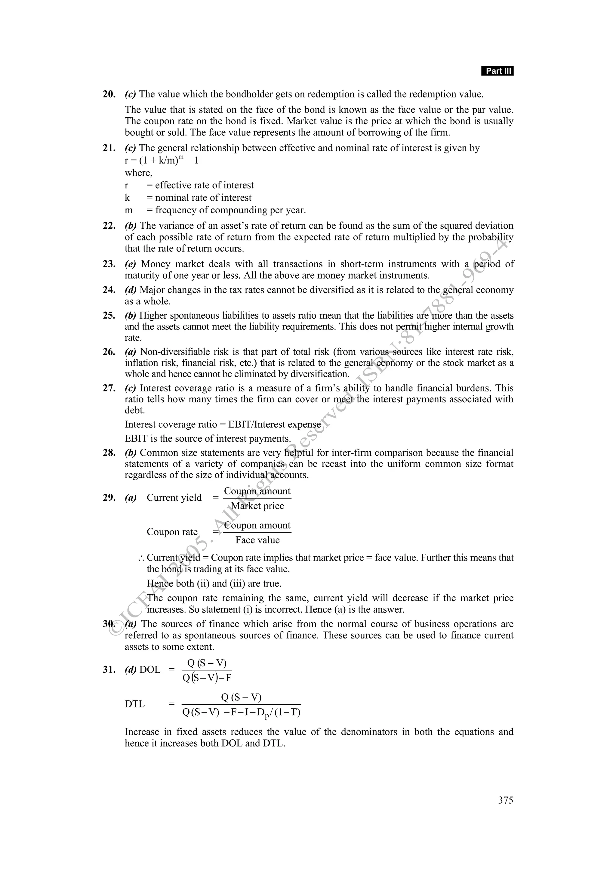 Part III

20. (c) The value which the bondholder gets on redemption is called the redemption value.
    The value that is stated on the face of the bond is known as the face value or the par value.
    The coupon rate on the bond is fixed. Market value is the price at which the bond is usually
    bought or sold. The face value represents the amount of borrowing of the firm.
21. (c) The general relationship between effective and nominal rate of interest is given by
    r = (1 + k/m)m – 1
    where,
    r     = effective rate of interest
    k     = nominal rate of interest
    m = frequency of compounding per year.
22. (b) The variance of an asset’s rate of return can be found as the sum of the squared deviation
    of each possible rate of return from the expected rate of return multiplied by the probability
    that the rate of return occurs.
23. (e) Money market deals with all transactions in short-term instruments with a period of
    maturity of one year or less. All the above are money market instruments.
24. (d) Major changes in the tax rates cannot be diversified as it is related to the general economy
    as a whole.
25. (b) Higher spontaneous liabilities to assets ratio mean that the liabilities are more than the assets
    and the assets cannot meet the liability requirements. This does not permit higher internal growth
    rate.
26. (a) Non-diversifiable risk is that part of total risk (from various sources like interest rate risk,
    inflation risk, financial risk, etc.) that is related to the general economy or the stock market as a
    whole and hence cannot be eliminated by diversification.
27. (c) Interest coverage ratio is a measure of a firm’s ability to handle financial burdens. This
    ratio tells how many times the firm can cover or meet the interest payments associated with
    debt.
    Interest coverage ratio = EBIT/Interest expense
    EBIT is the source of interest payments.
28. (b) Common size statements are very helpful for inter-firm comparison because the financial
    statements of a variety of companies can be recast into the uniform common size format
    regardless of the size of individual accounts.
                                Coupon amount
29. (a) Current yield       =
                                 Market price
                                Coupon amount
           Coupon rate      =
                                  Face value
       ∴ Current yield = Coupon rate implies that market price = face value. Further this means that
          the bond is trading at its face value.
          Hence both (ii) and (iii) are true.
          The coupon rate remaining the same, current yield will decrease if the market price
          increases. So statement (i) is incorrect. Hence (a) is the answer.
30. (a) The sources of finance which arise from the normal course of business operations are
    referred to as spontaneous sources of finance. These sources can be used to finance current
    assets to some extent.
                     Q (S − V)
31. (d) DOL =
                    Q (S − V) − F
                             Q (S − V)
     DTL        =
                    Q (S − V) − F − I − Dp / (1 − T)
     Increase in fixed assets reduces the value of the denominators in both the equations and
     hence it increases both DOL and DTL.




                                                                                                    375
 