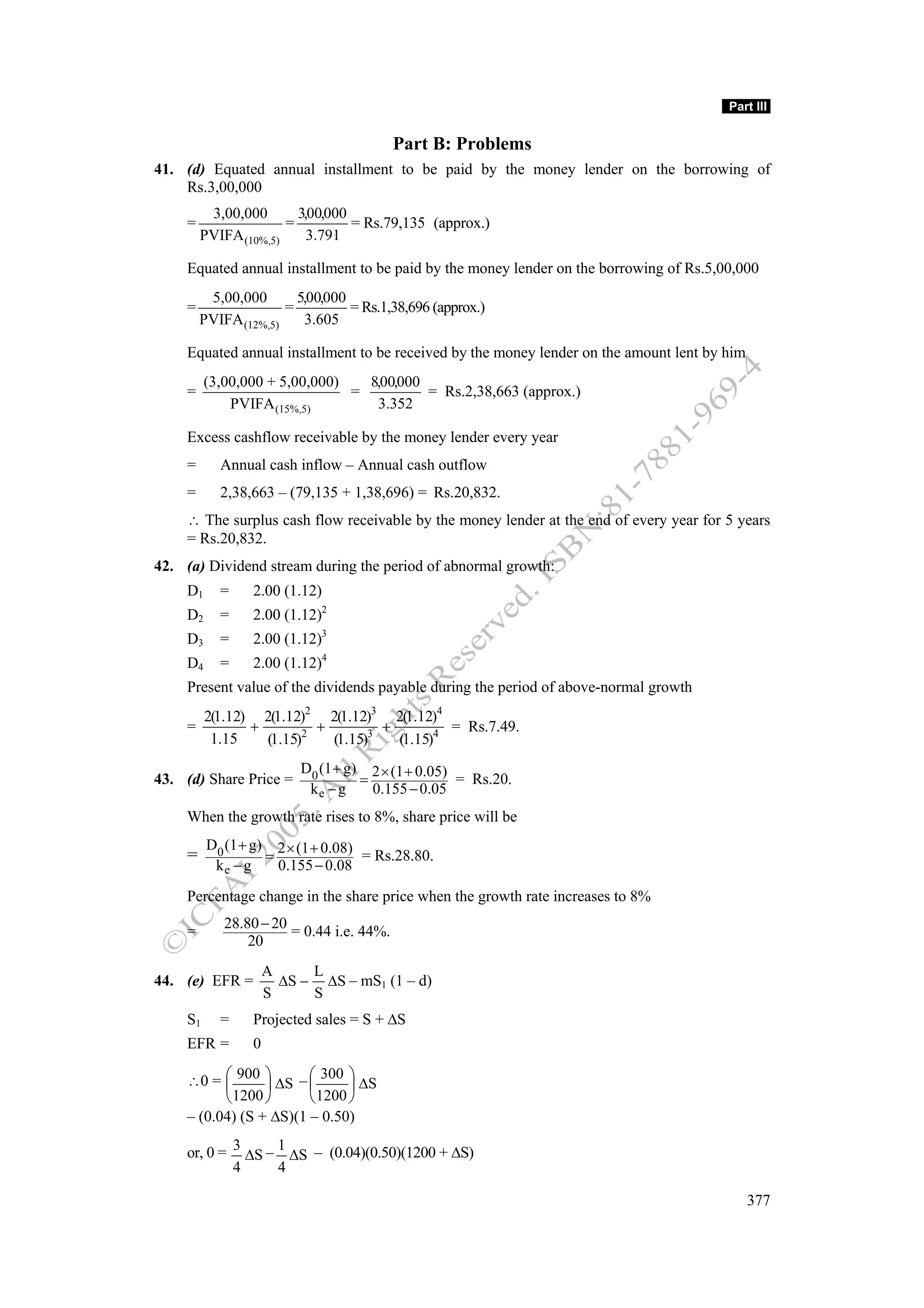 Part III


                                           Part B: Problems
41. (d) Equated annual installment to be paid by the money lender on the borrowing of
    Rs.3,00,000
          3,00,000       3,00,000
     =                 =          = Rs.79,135 (approx.)
         PVIFA (10%,5)     3.791

     Equated annual installment to be paid by the money lender on the borrowing of Rs.5,00,000
          5,00,000       5,00,000
     =                 =          = Rs.1,38,696 (approx.)
         PVIFA (12%,5)    3.605

     Equated annual installment to be received by the money lender on the amount lent by him
          (3,00,000 + 5,00,000)   8,00,000
     =                          =          = Rs.2,38,663 (approx.)
              PVIFA (15%,5)        3.352

     Excess cashflow receivable by the money lender every year
     =      Annual cash inflow – Annual cash outflow
     =      2,38,663 – (79,135 + 1,38,696) = Rs.20,832.
     ∴ The surplus cash flow receivable by the money lender at the end of every year for 5 years
     = Rs.20,832.
42. (a) Dividend stream during the period of abnormal growth:
     D1     =     2.00 (1.12)
     D2     =     2.00 (1.12)2
     D3     =     2.00 (1.12)3
     D4     =     2.00 (1.12)4
     Present value of the dividends payable during the period of above-normal growth
          2(1.12) 2(1.12)2 2(1.12)3 2(1.12)4
     =           +         +         +         = Rs.7.49.
           1.15    (1.15)2   (1.15)3   (1.15)4
                           D0 (1 + g) 2 × (1 + 0.05)
43. (d) Share Price =                =               = Rs.20.
                            ke − g     0.155 − 0.05
     When the growth rate rises to 8%, share price will be
          D0 (1 + g) 2 × (1 + 0.08)
     =              =               = Rs.28.80.
           ke − g     0.155 − 0.08

     Percentage change in the share price when the growth rate increases to 8%
             28.80 − 20
     =                  = 0.44 i.e. 44%.
                 20
                      A     L
44. (e) EFR =           ΔS − ΔS – mS1 (1 – d)
                      S     S
     S1     =     Projected sales = S + ΔS
     EFR =        0

     ∴0 = ⎛ 900 ⎞ ΔS – ⎛ 300 ⎞ ΔS
           ⎜      ⎟      ⎜      ⎟
           ⎝ 1200 ⎠      ⎝ 1200 ⎠
     – (0.04) (S + ΔS)(1 – 0.50)

     or, 0 = 3 ΔS – 1 ΔS – (0.04)(0.50)(1200 + ΔS)
             4      4

                                                                                               377
 