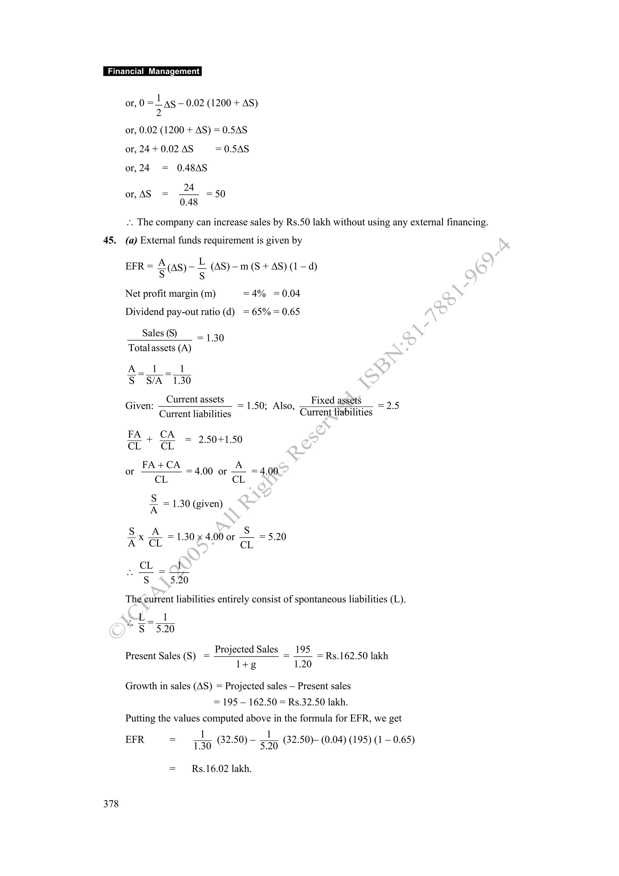 Financial Management


      or, 0 = 1 ΔS – 0.02 (1200 + ΔS)
              2
      or, 0.02 (1200 + ΔS) = 0.5ΔS
      or, 24 + 0.02 ΔS          = 0.5ΔS
      or, 24     = 0.48ΔS
                          24
      or, ΔS     =            = 50
                         0.48
      ∴ The company can increase sales by Rs.50 lakh without using any external financing.
45. (a) External funds requirement is given by

      EFR = A (ΔS) – L (ΔS) – m (S + ΔS) (1 – d)
            S        S
      Net profit margin (m)              = 4% = 0.04
      Dividend pay-out ratio (d) = 65% = 0.65

         Sales (S)     = 1.30
      Total assets (A)

      A= 1 = 1
      S S/A 1.30
                 Current assets                     Fixed assets
      Given:                        = 1.50; Also,                     = 2.5
                Current liabilities               Current liabilities

      FA + CA             = 2.50 +1.50
      CL   CL
           FA + CA           A
      or           = 4.00 or    = 4.00
             CL              CL
               S
                 = 1.30 (given)
               A

      S   A                   S
        x   = 1.30 × 4.00 or    = 5.20
      A CL                   CL
           CL    1
      ∴       =
            S   5.20
      The current liabilities entirely consist of spontaneous liabilities (L).

      ∴ L= 1
        S 5.20
                                Projected Sales   195
      Present Sales (S) =                       =      = Rs.162.50 lakh
                                     1+ g         1.20

      Growth in sales (ΔS) = Projected sales – Present sales
                                = 195 – 162.50 = Rs.32.50 lakh.
      Putting the values computed above in the formula for EFR, we get
                             1             1
      EFR            =          (32.50) –      (32.50)– (0.04) (195) (1 – 0.65)
                           1.30           5.20

                     =     Rs.16.02 lakh.


378
 