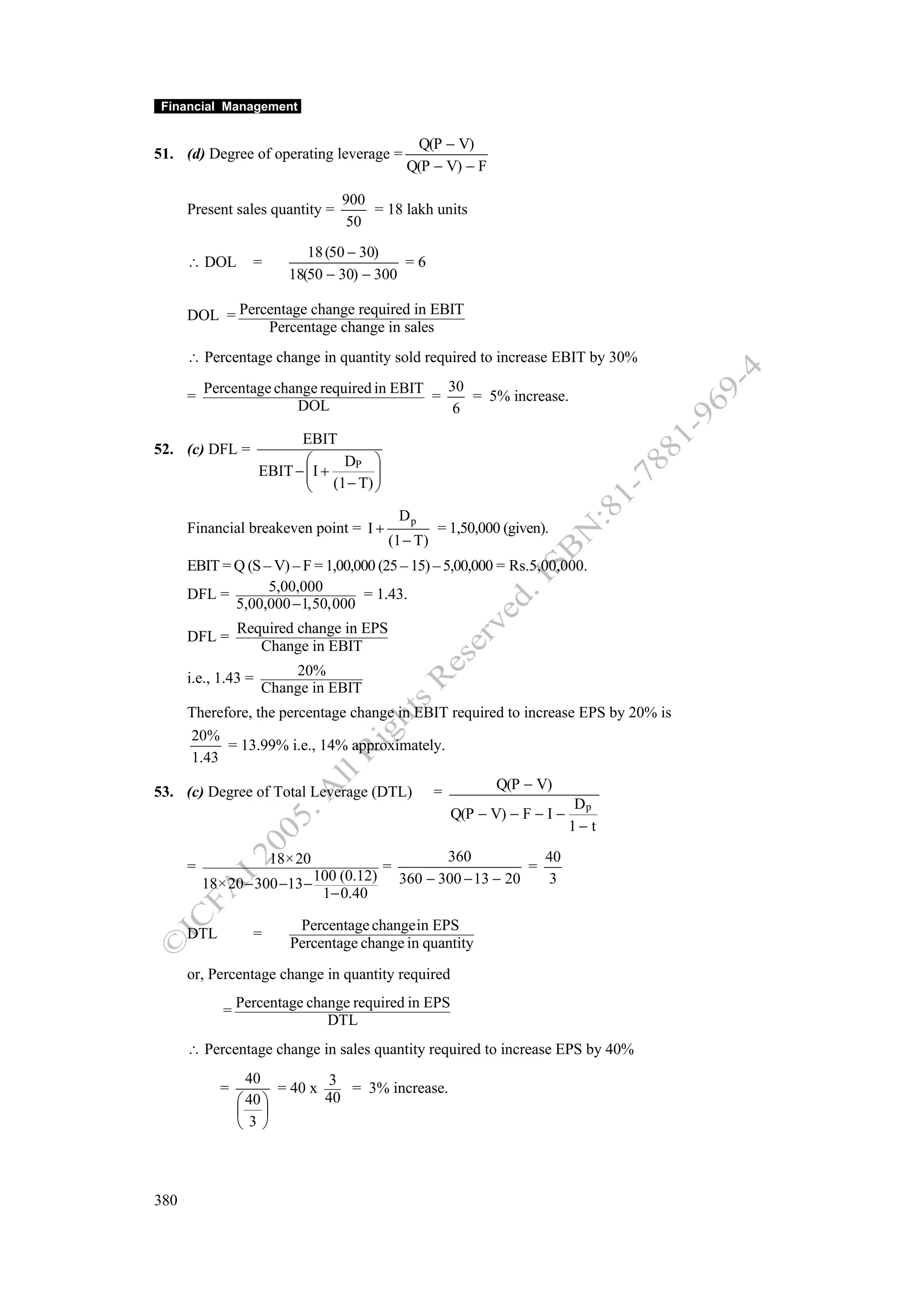 Financial Management


                                                Q(P − V)
51. (d) Degree of operating leverage =
                                               Q(P − V) − F

                                 900
      Present sales quantity =       = 18 lakh units
                                  50
                            18 (50 − 30)
      ∴ DOL        =                       =6
                         18(50 − 30) − 300

      DOL = Percentage change required in EBIT
                Percentage change in sales
      ∴ Percentage change in quantity sold required to increase EBIT by 30%
          Percentage change required in EBIT   30
      =                                      =    = 5% increase.
                        DOL                     6
                           EBIT
52. (c) DFL =
                            ⎛     DP ⎞
                     EBIT − ⎜ I +
                            ⎜ (1 − T) ⎟
                                      ⎟
                            ⎝         ⎠
                                              Dp
      Financial breakeven point = I +               = 1,50,000 (given).
                                          (1 − T)
      EBIT = Q (S – V) – F = 1,00,000 (25 – 15) – 5,00,000 = Rs.5,00,000.
      DFL =        5,00,000        = 1.43.
             5,00,000 −1,50,000
                 Required change in EPS
      DFL =
                    Change in EBIT

      i.e., 1.43 =       20%
                     Change in EBIT
      Therefore, the percentage change in EBIT required to increase EPS by 20% is
      20%
            = 13.99% i.e., 14% approximately.
      1.43

53. (c) Degree of Total Leverage (DTL)              =          Q(P − V)
                                                                              Dp
                                                        Q(P − V) − F − I −
                                                                             1− t

                       18×20                         360            40
      =                                   =                       =
                            100 (0.12)        360 − 300 − 13 − 20   3
          18×20 − 300 −13 −
                             1− 0.40

                          Percentage changein EPS
      DTL          =
                         Percentage change in quantity
      or, Percentage change in quantity required
                 Percentage change required in EPS
             =
                               DTL
      ∴ Percentage change in sales quantity required to increase EPS by 40%
                   40           3
            =           = 40 x    = 3% increase.
                 ⎛ 40 ⎞        40
                 ⎜ ⎟
                 ⎝ 3⎠



380
 