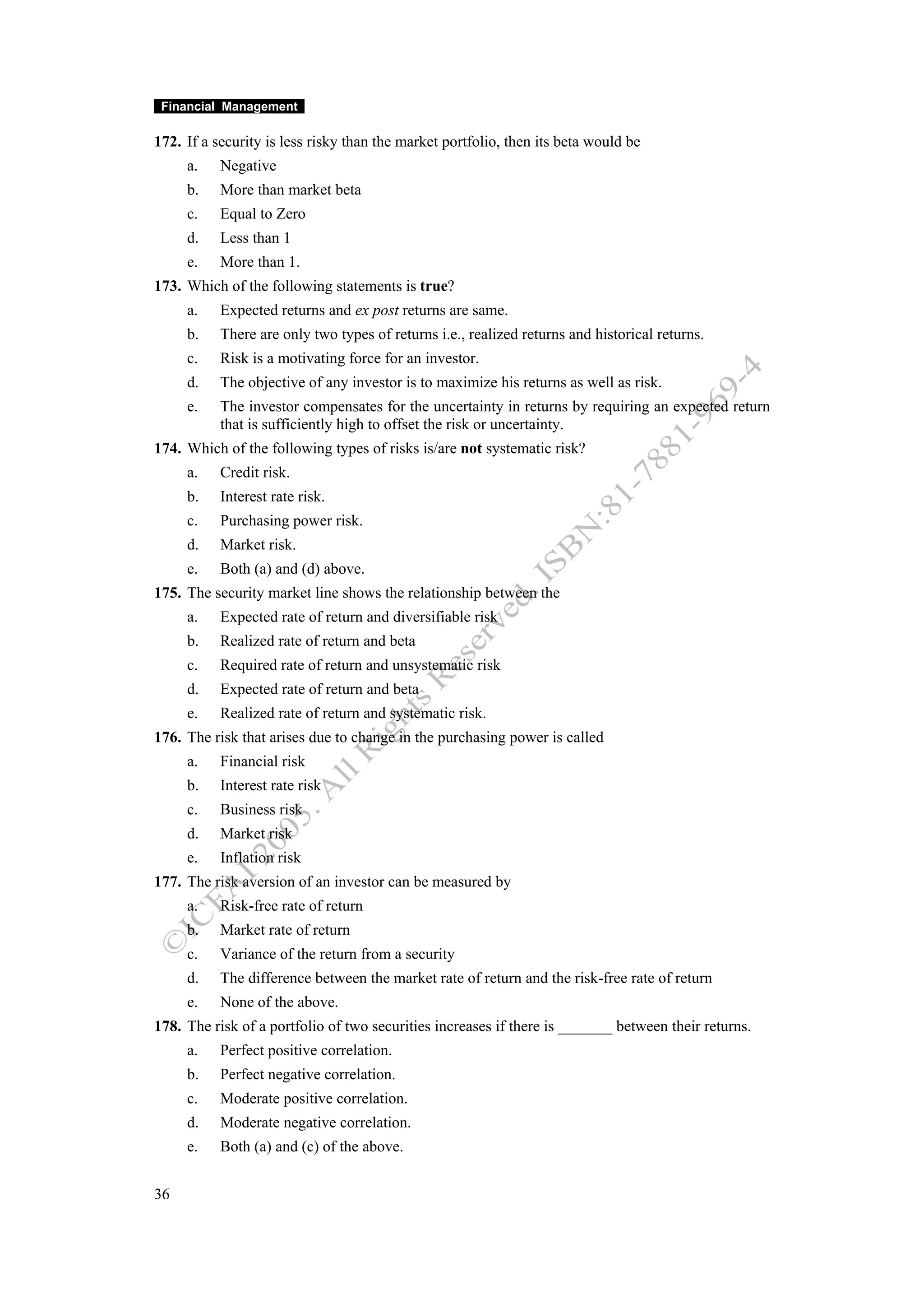 Financial Management

172. If a security is less risky than the market portfolio, then its beta would be
     a.    Negative
     b.    More than market beta
     c.    Equal to Zero
     d.    Less than 1
     e.    More than 1.
173. Which of the following statements is true?
     a.    Expected returns and ex post returns are same.
     b.    There are only two types of returns i.e., realized returns and historical returns.
     c.    Risk is a motivating force for an investor.
     d.    The objective of any investor is to maximize his returns as well as risk.
     e.    The investor compensates for the uncertainty in returns by requiring an expected return
           that is sufficiently high to offset the risk or uncertainty.
174. Which of the following types of risks is/are not systematic risk?
     a.    Credit risk.
     b.    Interest rate risk.
     c.    Purchasing power risk.
     d.    Market risk.
     e.    Both (a) and (d) above.
175. The security market line shows the relationship between the
     a.    Expected rate of return and diversifiable risk
     b.    Realized rate of return and beta
     c.    Required rate of return and unsystematic risk
     d.    Expected rate of return and beta
     e.    Realized rate of return and systematic risk.
176. The risk that arises due to change in the purchasing power is called
     a.    Financial risk
     b.    Interest rate risk
     c.    Business risk
     d.    Market risk
     e.    Inflation risk
177. The risk aversion of an investor can be measured by
     a.    Risk-free rate of return
     b.    Market rate of return
     c.    Variance of the return from a security
     d.    The difference between the market rate of return and the risk-free rate of return
     e.    None of the above.
178. The risk of a portfolio of two securities increases if there is _______ between their returns.
     a.    Perfect positive correlation.
     b.    Perfect negative correlation.
     c.    Moderate positive correlation.
     d.    Moderate negative correlation.
     e.    Both (a) and (c) of the above.


36
 