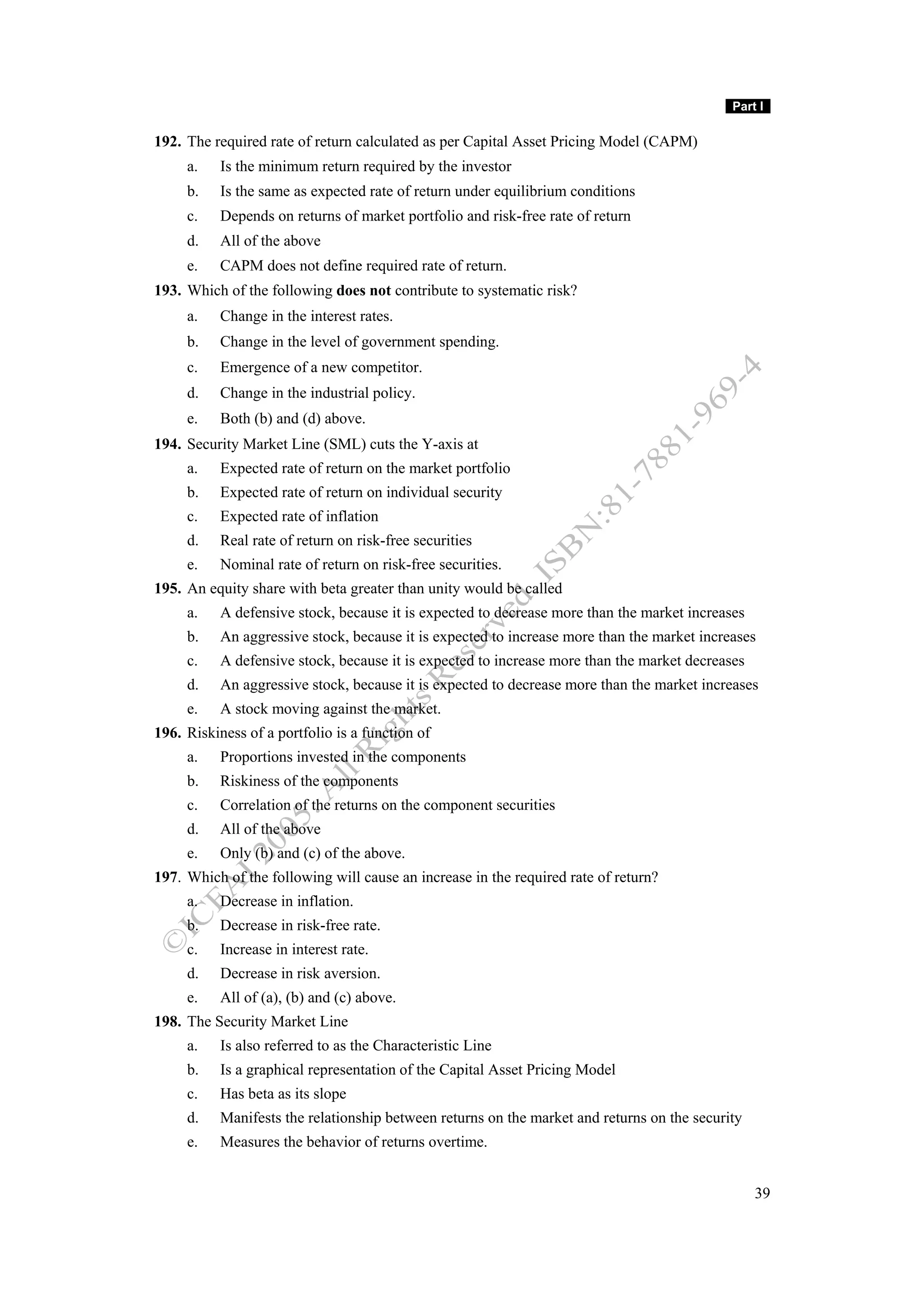 Part I

192. The required rate of return calculated as per Capital Asset Pricing Model (CAPM)
     a.    Is the minimum return required by the investor
     b.    Is the same as expected rate of return under equilibrium conditions
     c.    Depends on returns of market portfolio and risk-free rate of return
     d.    All of the above
     e.    CAPM does not define required rate of return.
193. Which of the following does not contribute to systematic risk?
     a.    Change in the interest rates.
     b.    Change in the level of government spending.
     c.    Emergence of a new competitor.
     d.    Change in the industrial policy.
     e.    Both (b) and (d) above.
194. Security Market Line (SML) cuts the Y-axis at
     a.    Expected rate of return on the market portfolio
     b.    Expected rate of return on individual security
     c.    Expected rate of inflation
     d.    Real rate of return on risk-free securities
     e.    Nominal rate of return on risk-free securities.
195. An equity share with beta greater than unity would be called
     a.    A defensive stock, because it is expected to decrease more than the market increases
     b.    An aggressive stock, because it is expected to increase more than the market increases
     c.    A defensive stock, because it is expected to increase more than the market decreases
     d.    An aggressive stock, because it is expected to decrease more than the market increases
     e.    A stock moving against the market.
196. Riskiness of a portfolio is a function of
     a.    Proportions invested in the components
     b.    Riskiness of the components
     c.    Correlation of the returns on the component securities
     d.    All of the above
     e.    Only (b) and (c) of the above.
197. Which of the following will cause an increase in the required rate of return?
     a.    Decrease in inflation.
     b.    Decrease in risk-free rate.
     c.    Increase in interest rate.
     d.    Decrease in risk aversion.
     e.    All of (a), (b) and (c) above.
198. The Security Market Line
     a.    Is also referred to as the Characteristic Line
     b.    Is a graphical representation of the Capital Asset Pricing Model
     c.    Has beta as its slope
     d.    Manifests the relationship between returns on the market and returns on the security
     e.    Measures the behavior of returns overtime.


                                                                                                  39
 