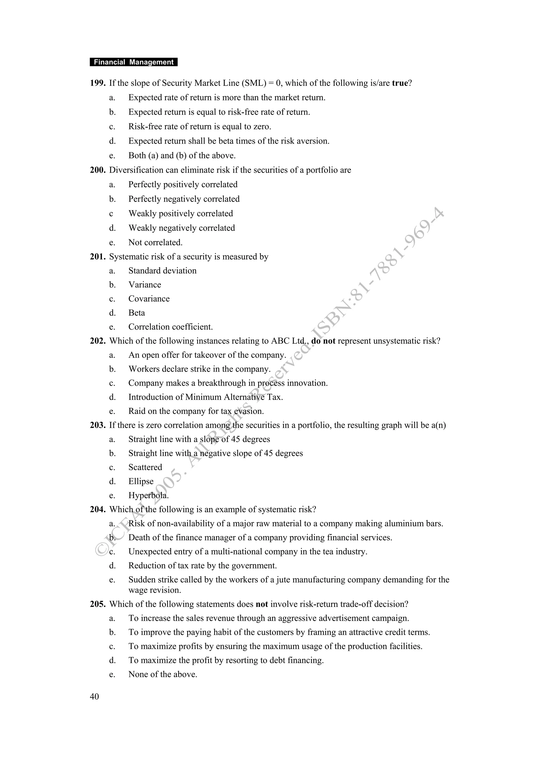 Financial Management

199. If the slope of Security Market Line (SML) = 0, which of the following is/are true?
     a.    Expected rate of return is more than the market return.
     b.    Expected return is equal to risk-free rate of return.
     c.    Risk-free rate of return is equal to zero.
     d.    Expected return shall be beta times of the risk aversion.
     e.    Both (a) and (b) of the above.
200. Diversification can eliminate risk if the securities of a portfolio are
     a.    Perfectly positively correlated
     b.    Perfectly negatively correlated
     c     Weakly positively correlated
     d.    Weakly negatively correlated
     e.    Not correlated.
201. Systematic risk of a security is measured by
     a.    Standard deviation
     b.    Variance
     c.    Covariance
     d.    Beta
     e.    Correlation coefficient.
202. Which of the following instances relating to ABC Ltd., do not represent unsystematic risk?
     a.    An open offer for takeover of the company.
     b.    Workers declare strike in the company.
     c.    Company makes a breakthrough in process innovation.
     d.    Introduction of Minimum Alternative Tax.
     e.    Raid on the company for tax evasion.
203. If there is zero correlation among the securities in a portfolio, the resulting graph will be a(n)
     a.    Straight line with a slope of 45 degrees
     b.    Straight line with a negative slope of 45 degrees
     c.    Scattered
     d.    Ellipse
     e.    Hyperbola.
204. Which of the following is an example of systematic risk?
     a.    Risk of non-availability of a major raw material to a company making aluminium bars.
     b.    Death of the finance manager of a company providing financial services.
     c.    Unexpected entry of a multi-national company in the tea industry.
     d.    Reduction of tax rate by the government.
     e.    Sudden strike called by the workers of a jute manufacturing company demanding for the
           wage revision.
205. Which of the following statements does not involve risk-return trade-off decision?
     a.    To increase the sales revenue through an aggressive advertisement campaign.
     b.    To improve the paying habit of the customers by framing an attractive credit terms.
     c.    To maximize profits by ensuring the maximum usage of the production facilities.
     d.    To maximize the profit by resorting to debt financing.
     e.    None of the above.

40
 