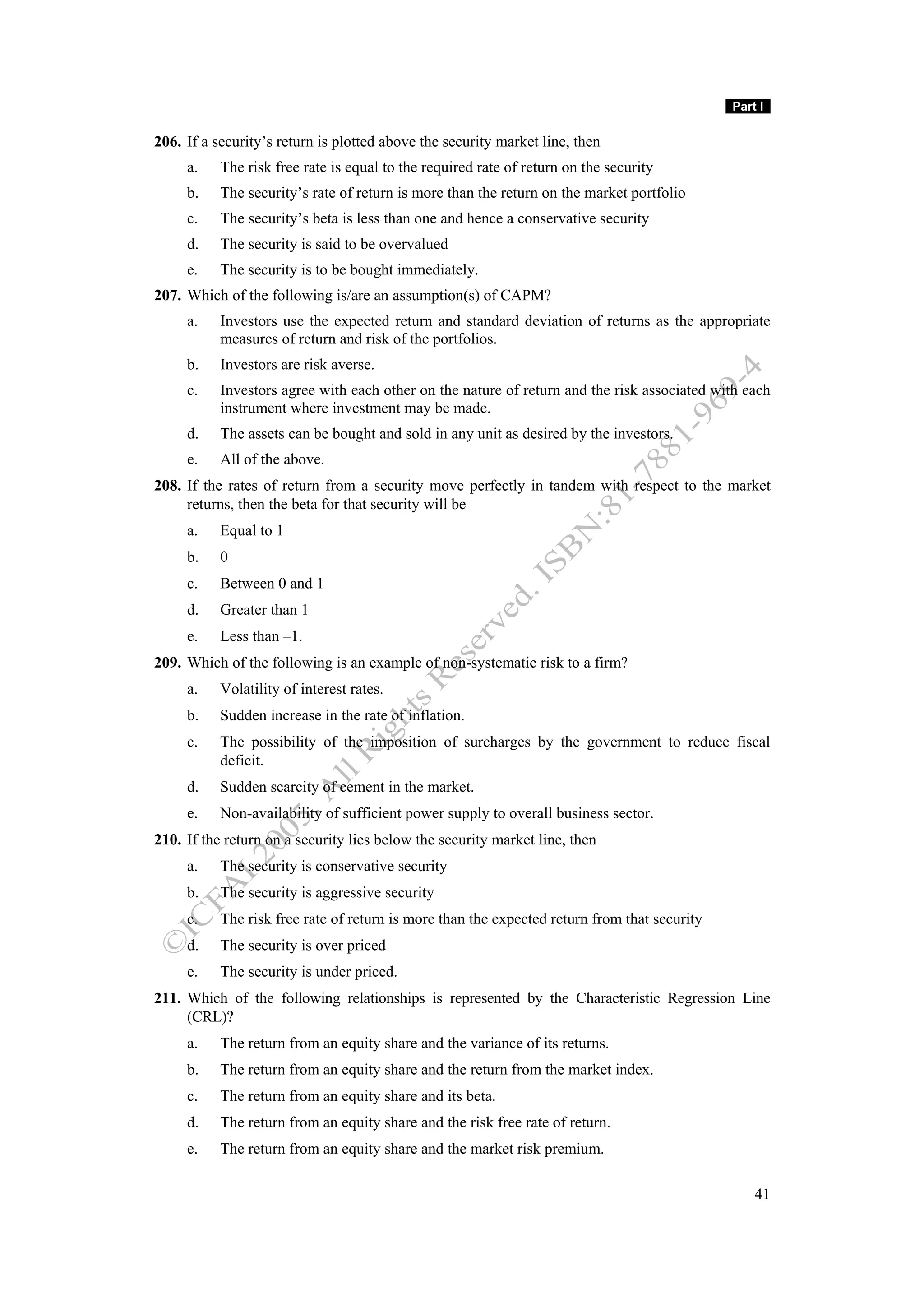 Part I

206. If a security’s return is plotted above the security market line, then
     a.    The risk free rate is equal to the required rate of return on the security
     b.    The security’s rate of return is more than the return on the market portfolio
     c.    The security’s beta is less than one and hence a conservative security
     d.    The security is said to be overvalued
     e.    The security is to be bought immediately.
207. Which of the following is/are an assumption(s) of CAPM?
     a.    Investors use the expected return and standard deviation of returns as the appropriate
           measures of return and risk of the portfolios.
     b.    Investors are risk averse.
     c.    Investors agree with each other on the nature of return and the risk associated with each
           instrument where investment may be made.
     d.    The assets can be bought and sold in any unit as desired by the investors.
     e.    All of the above.
208. If the rates of return from a security move perfectly in tandem with respect to the market
     returns, then the beta for that security will be
     a.    Equal to 1
     b.    0
     c.    Between 0 and 1
     d.    Greater than 1
     e.    Less than –1.
209. Which of the following is an example of non-systematic risk to a firm?
     a.    Volatility of interest rates.
     b.    Sudden increase in the rate of inflation.
     c.    The possibility of the imposition of surcharges by the government to reduce fiscal
           deficit.
     d.    Sudden scarcity of cement in the market.
     e.    Non-availability of sufficient power supply to overall business sector.
210. If the return on a security lies below the security market line, then
     a.    The security is conservative security
     b.    The security is aggressive security
     c.    The risk free rate of return is more than the expected return from that security
     d.    The security is over priced
     e.    The security is under priced.
211. Which of the following relationships is represented by the Characteristic Regression Line
     (CRL)?
     a.    The return from an equity share and the variance of its returns.
     b.    The return from an equity share and the return from the market index.
     c.    The return from an equity share and its beta.
     d.    The return from an equity share and the risk free rate of return.
     e.    The return from an equity share and the market risk premium.

                                                                                                  41
 