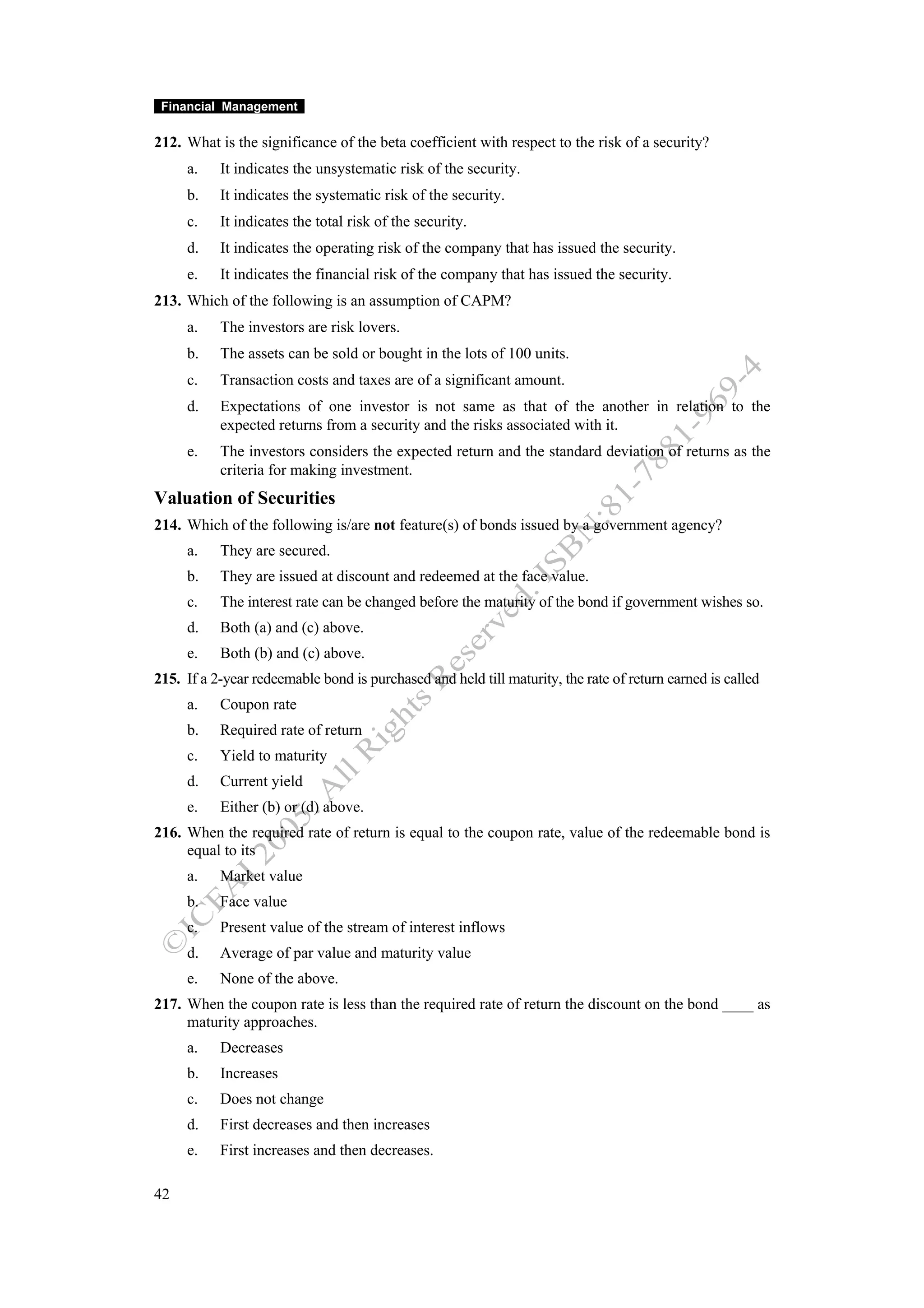 Financial Management

212. What is the significance of the beta coefficient with respect to the risk of a security?
     a.    It indicates the unsystematic risk of the security.
     b.    It indicates the systematic risk of the security.
     c.    It indicates the total risk of the security.
     d.    It indicates the operating risk of the company that has issued the security.
     e.    It indicates the financial risk of the company that has issued the security.
213. Which of the following is an assumption of CAPM?
     a.    The investors are risk lovers.
     b.    The assets can be sold or bought in the lots of 100 units.
     c.    Transaction costs and taxes are of a significant amount.
     d.    Expectations of one investor is not same as that of the another in relation to the
           expected returns from a security and the risks associated with it.
     e.    The investors considers the expected return and the standard deviation of returns as the
           criteria for making investment.
Valuation of Securities
214. Which of the following is/are not feature(s) of bonds issued by a government agency?
     a.    They are secured.
     b.    They are issued at discount and redeemed at the face value.
     c.    The interest rate can be changed before the maturity of the bond if government wishes so.
     d.    Both (a) and (c) above.
     e.    Both (b) and (c) above.
215. If a 2-year redeemable bond is purchased and held till maturity, the rate of return earned is called
     a.    Coupon rate
     b.    Required rate of return
     c.    Yield to maturity
     d.    Current yield
     e.    Either (b) or (d) above.
216. When the required rate of return is equal to the coupon rate, value of the redeemable bond is
     equal to its
     a.    Market value
     b.    Face value
     c.    Present value of the stream of interest inflows
     d.    Average of par value and maturity value
     e.    None of the above.
217. When the coupon rate is less than the required rate of return the discount on the bond ____ as
     maturity approaches.
     a.    Decreases
     b.    Increases
     c.    Does not change
     d.    First decreases and then increases
     e.    First increases and then decreases.

42
 