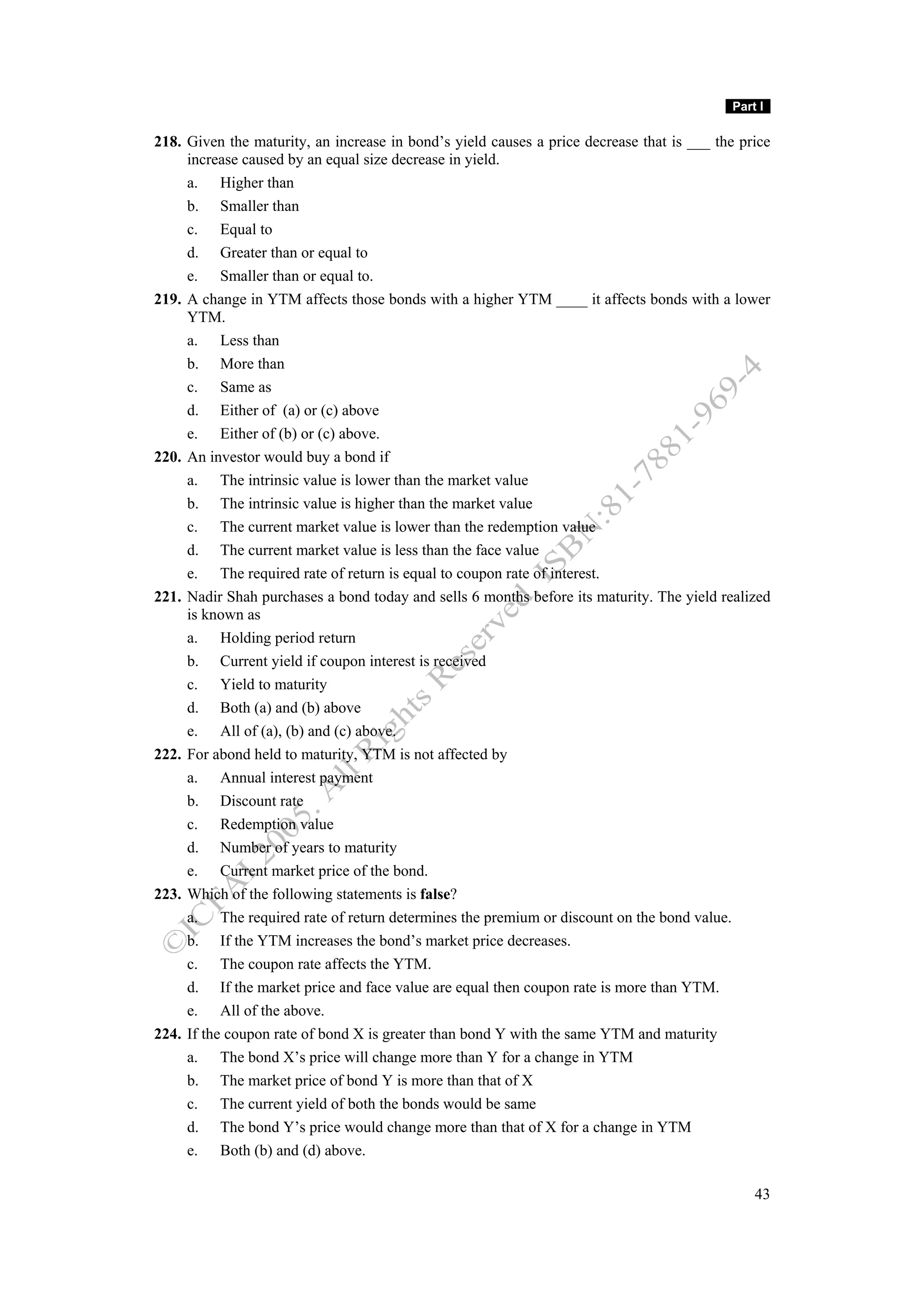 Part I

218. Given the maturity, an increase in bond’s yield causes a price decrease that is ___ the price
     increase caused by an equal size decrease in yield.
     a. Higher than
     b. Smaller than
     c. Equal to
     d. Greater than or equal to
     e. Smaller than or equal to.
219. A change in YTM affects those bonds with a higher YTM ____ it affects bonds with a lower
     YTM.
     a. Less than
     b. More than
     c. Same as
     d. Either of (a) or (c) above
     e. Either of (b) or (c) above.
220. An investor would buy a bond if
     a. The intrinsic value is lower than the market value
     b. The intrinsic value is higher than the market value
     c. The current market value is lower than the redemption value
     d. The current market value is less than the face value
     e. The required rate of return is equal to coupon rate of interest.
221. Nadir Shah purchases a bond today and sells 6 months before its maturity. The yield realized
     is known as
     a. Holding period return
     b. Current yield if coupon interest is received
     c. Yield to maturity
     d. Both (a) and (b) above
     e. All of (a), (b) and (c) above.
222. For abond held to maturity, YTM is not affected by
     a. Annual interest payment
     b. Discount rate
     c. Redemption value
     d. Number of years to maturity
     e. Current market price of the bond.
223. Which of the following statements is false?
     a. The required rate of return determines the premium or discount on the bond value.
     b. If the YTM increases the bond’s market price decreases.
     c. The coupon rate affects the YTM.
     d. If the market price and face value are equal then coupon rate is more than YTM.
     e. All of the above.
224. If the coupon rate of bond X is greater than bond Y with the same YTM and maturity
     a. The bond X’s price will change more than Y for a change in YTM
     b. The market price of bond Y is more than that of X
     c. The current yield of both the bonds would be same
     d. The bond Y’s price would change more than that of X for a change in YTM
     e. Both (b) and (d) above.

                                                                                               43
 