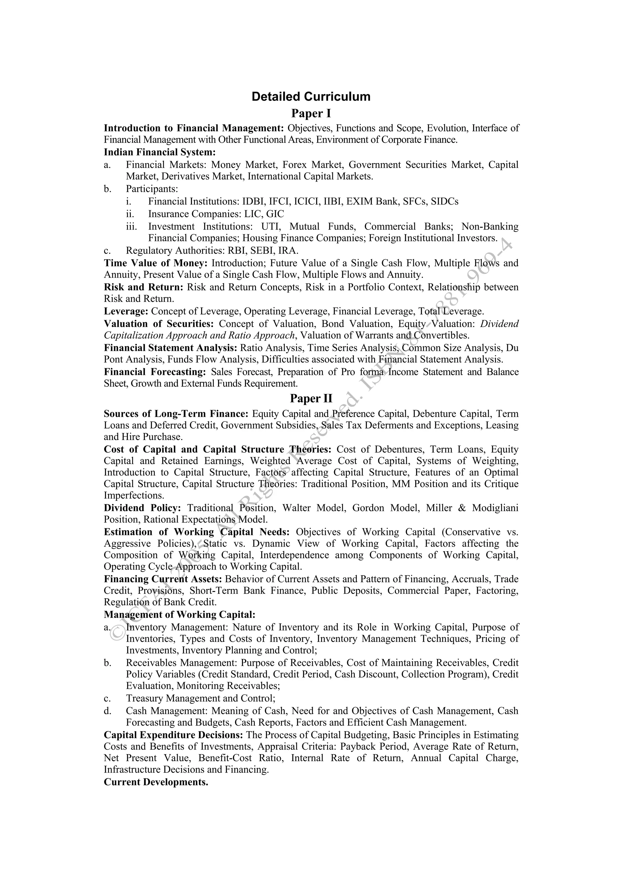 Detailed Curriculum
                                         Paper I
Introduction to Financial Management: Objectives, Functions and Scope, Evolution, Interface of
Financial Management with Other Functional Areas, Environment of Corporate Finance.
Indian Financial System:
a. Financial Markets: Money Market, Forex Market, Government Securities Market, Capital
     Market, Derivatives Market, International Capital Markets.
b. Participants:
     i.    Financial Institutions: IDBI, IFCI, ICICI, IIBI, EXIM Bank, SFCs, SIDCs
     ii. Insurance Companies: LIC, GIC
     iii. Investment Institutions: UTI, Mutual Funds, Commercial Banks; Non-Banking
           Financial Companies; Housing Finance Companies; Foreign Institutional Investors.
c. Regulatory Authorities: RBI, SEBI, IRA.
Time Value of Money: Introduction; Future Value of a Single Cash Flow, Multiple Flows and
Annuity, Present Value of a Single Cash Flow, Multiple Flows and Annuity.
Risk and Return: Risk and Return Concepts, Risk in a Portfolio Context, Relationship between
Risk and Return.
Leverage: Concept of Leverage, Operating Leverage, Financial Leverage, Total Leverage.
Valuation of Securities: Concept of Valuation, Bond Valuation, Equity Valuation: Dividend
Capitalization Approach and Ratio Approach, Valuation of Warrants and Convertibles.
Financial Statement Analysis: Ratio Analysis, Time Series Analysis, Common Size Analysis, Du
Pont Analysis, Funds Flow Analysis, Difficulties associated with Financial Statement Analysis.
Financial Forecasting: Sales Forecast, Preparation of Pro forma Income Statement and Balance
Sheet, Growth and External Funds Requirement.
                                           Paper II
Sources of Long-Term Finance: Equity Capital and Preference Capital, Debenture Capital, Term
Loans and Deferred Credit, Government Subsidies, Sales Tax Deferments and Exceptions, Leasing
and Hire Purchase.
Cost of Capital and Capital Structure Theories: Cost of Debentures, Term Loans, Equity
Capital and Retained Earnings, Weighted Average Cost of Capital, Systems of Weighting,
Introduction to Capital Structure, Factors affecting Capital Structure, Features of an Optimal
Capital Structure, Capital Structure Theories: Traditional Position, MM Position and its Critique
Imperfections.
Dividend Policy: Traditional Position, Walter Model, Gordon Model, Miller & Modigliani
Position, Rational Expectations Model.
Estimation of Working Capital Needs: Objectives of Working Capital (Conservative vs.
Aggressive Policies), Static vs. Dynamic View of Working Capital, Factors affecting the
Composition of Working Capital, Interdependence among Components of Working Capital,
Operating Cycle Approach to Working Capital.
Financing Current Assets: Behavior of Current Assets and Pattern of Financing, Accruals, Trade
Credit, Provisions, Short-Term Bank Finance, Public Deposits, Commercial Paper, Factoring,
Regulation of Bank Credit.
Management of Working Capital:
a. Inventory Management: Nature of Inventory and its Role in Working Capital, Purpose of
     Inventories, Types and Costs of Inventory, Inventory Management Techniques, Pricing of
     Investments, Inventory Planning and Control;
b. Receivables Management: Purpose of Receivables, Cost of Maintaining Receivables, Credit
     Policy Variables (Credit Standard, Credit Period, Cash Discount, Collection Program), Credit
     Evaluation, Monitoring Receivables;
c. Treasury Management and Control;
d. Cash Management: Meaning of Cash, Need for and Objectives of Cash Management, Cash
     Forecasting and Budgets, Cash Reports, Factors and Efficient Cash Management.
Capital Expenditure Decisions: The Process of Capital Budgeting, Basic Principles in Estimating
Costs and Benefits of Investments, Appraisal Criteria: Payback Period, Average Rate of Return,
Net Present Value, Benefit-Cost Ratio, Internal Rate of Return, Annual Capital Charge,
Infrastructure Decisions and Financing.
Current Developments.
 