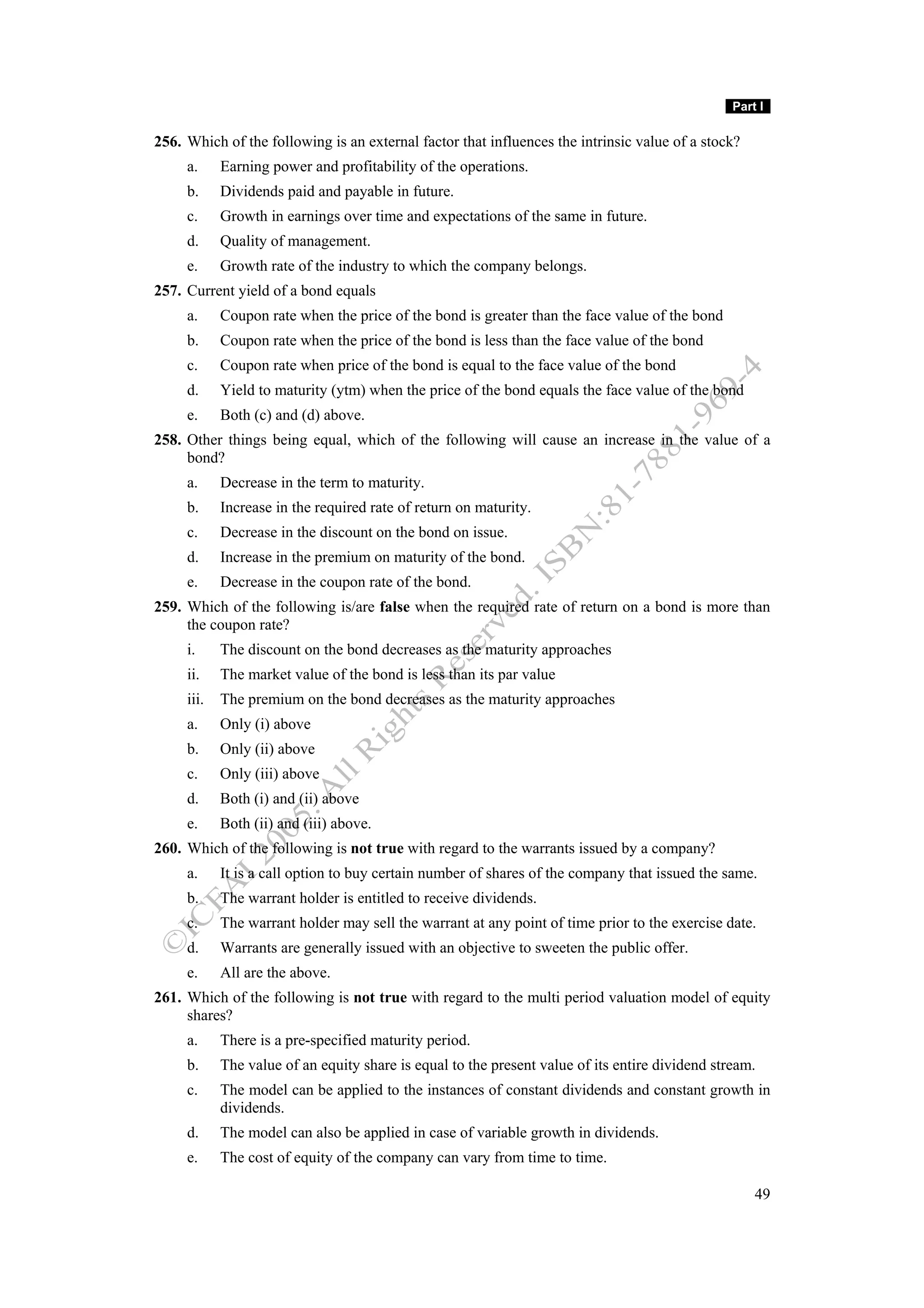 Part I

256. Which of the following is an external factor that influences the intrinsic value of a stock?
     a.     Earning power and profitability of the operations.
     b.     Dividends paid and payable in future.
     c.     Growth in earnings over time and expectations of the same in future.
     d.     Quality of management.
     e.     Growth rate of the industry to which the company belongs.
257. Current yield of a bond equals
     a.     Coupon rate when the price of the bond is greater than the face value of the bond
     b.     Coupon rate when the price of the bond is less than the face value of the bond
     c.     Coupon rate when price of the bond is equal to the face value of the bond
     d.     Yield to maturity (ytm) when the price of the bond equals the face value of the bond
     e.     Both (c) and (d) above.
258. Other things being equal, which of the following will cause an increase in the value of a
     bond?
     a.     Decrease in the term to maturity.
     b.     Increase in the required rate of return on maturity.
     c.     Decrease in the discount on the bond on issue.
     d.     Increase in the premium on maturity of the bond.
     e.     Decrease in the coupon rate of the bond.
259. Which of the following is/are false when the required rate of return on a bond is more than
     the coupon rate?
     i.     The discount on the bond decreases as the maturity approaches
     ii.    The market value of the bond is less than its par value
     iii.   The premium on the bond decreases as the maturity approaches
     a.     Only (i) above
     b.     Only (ii) above
     c.     Only (iii) above
     d.     Both (i) and (ii) above
     e.     Both (ii) and (iii) above.
260. Which of the following is not true with regard to the warrants issued by a company?
     a.     It is a call option to buy certain number of shares of the company that issued the same.
     b.     The warrant holder is entitled to receive dividends.
     c.     The warrant holder may sell the warrant at any point of time prior to the exercise date.
     d.     Warrants are generally issued with an objective to sweeten the public offer.
     e.     All are the above.
261. Which of the following is not true with regard to the multi period valuation model of equity
     shares?
     a.     There is a pre-specified maturity period.
     b.     The value of an equity share is equal to the present value of its entire dividend stream.
     c.     The model can be applied to the instances of constant dividends and constant growth in
            dividends.
     d.     The model can also be applied in case of variable growth in dividends.
     e.     The cost of equity of the company can vary from time to time.

                                                                                                     49
 