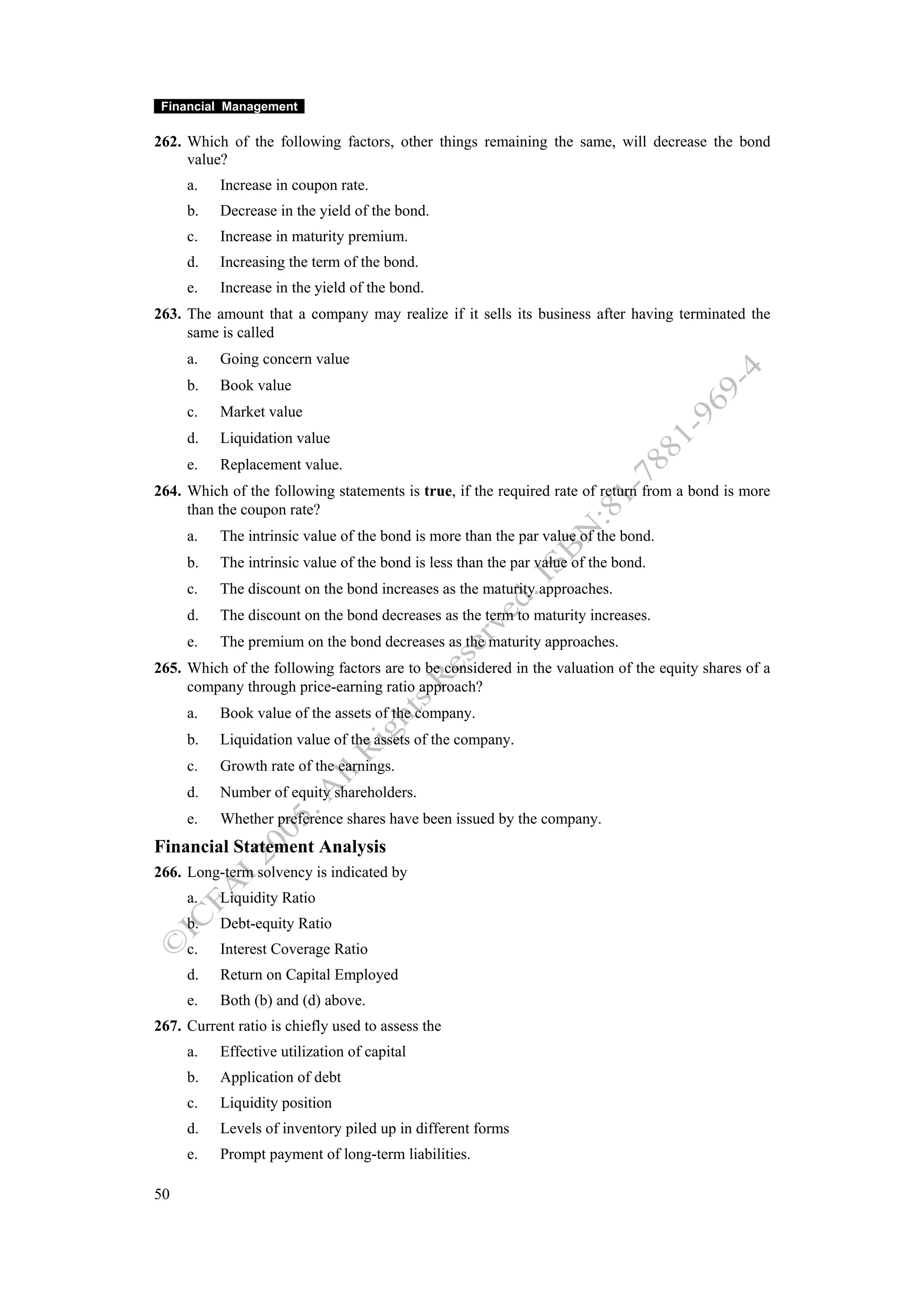 Financial Management

262. Which of the following factors, other things remaining the same, will decrease the bond
     value?
     a.    Increase in coupon rate.
     b.    Decrease in the yield of the bond.
     c.    Increase in maturity premium.
     d.    Increasing the term of the bond.
     e.    Increase in the yield of the bond.
263. The amount that a company may realize if it sells its business after having terminated the
     same is called
     a.    Going concern value
     b.    Book value
     c.    Market value
     d.    Liquidation value
     e.    Replacement value.
264. Which of the following statements is true, if the required rate of return from a bond is more
     than the coupon rate?
     a.    The intrinsic value of the bond is more than the par value of the bond.
     b.    The intrinsic value of the bond is less than the par value of the bond.
     c.    The discount on the bond increases as the maturity approaches.
     d.    The discount on the bond decreases as the term to maturity increases.
     e.    The premium on the bond decreases as the maturity approaches.
265. Which of the following factors are to be considered in the valuation of the equity shares of a
     company through price-earning ratio approach?
     a.    Book value of the assets of the company.
     b.    Liquidation value of the assets of the company.
     c.    Growth rate of the earnings.
     d.    Number of equity shareholders.
     e.    Whether preference shares have been issued by the company.
Financial Statement Analysis
266. Long-term solvency is indicated by
     a.    Liquidity Ratio
     b.    Debt-equity Ratio
     c.    Interest Coverage Ratio
     d.    Return on Capital Employed
     e.    Both (b) and (d) above.
267. Current ratio is chiefly used to assess the
     a.    Effective utilization of capital
     b.    Application of debt
     c.    Liquidity position
     d.    Levels of inventory piled up in different forms
     e.    Prompt payment of long-term liabilities.

50
 