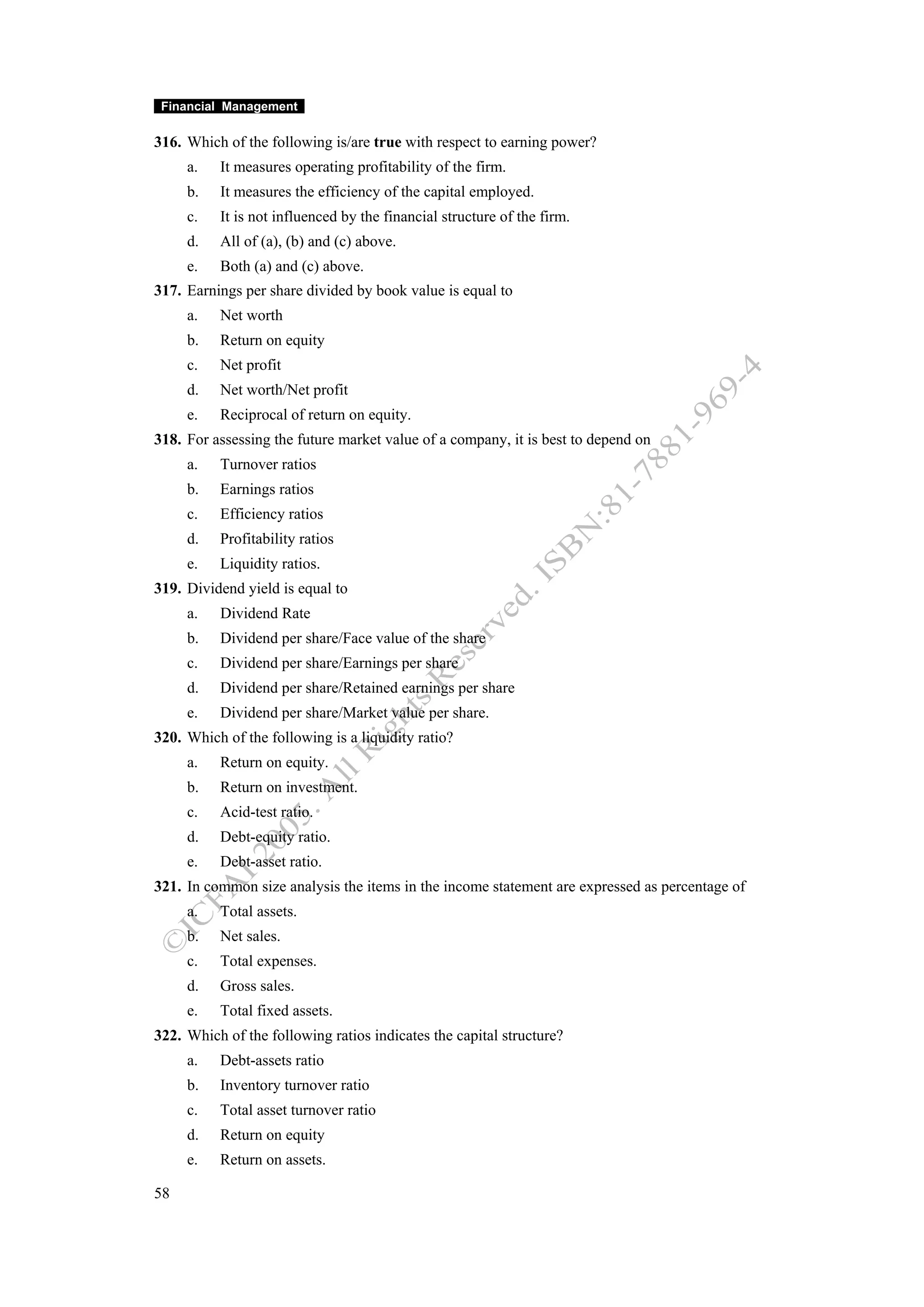 Financial Management

316. Which of the following is/are true with respect to earning power?
     a.   It measures operating profitability of the firm.
     b.   It measures the efficiency of the capital employed.
     c.   It is not influenced by the financial structure of the firm.
     d.   All of (a), (b) and (c) above.
     e.   Both (a) and (c) above.
317. Earnings per share divided by book value is equal to
     a.   Net worth
     b.   Return on equity
     c.   Net profit
     d.   Net worth/Net profit
     e.   Reciprocal of return on equity.
318. For assessing the future market value of a company, it is best to depend on
     a.   Turnover ratios
     b.   Earnings ratios
     c.   Efficiency ratios
     d.   Profitability ratios
     e.   Liquidity ratios.
319. Dividend yield is equal to
     a.   Dividend Rate
     b.   Dividend per share/Face value of the share
     c.   Dividend per share/Earnings per share
     d.   Dividend per share/Retained earnings per share
     e.   Dividend per share/Market value per share.
320. Which of the following is a liquidity ratio?
     a.   Return on equity.
     b.   Return on investment.
     c.   Acid-test ratio.
     d.   Debt-equity ratio.
     e.   Debt-asset ratio.
321. In common size analysis the items in the income statement are expressed as percentage of
     a.   Total assets.
     b.   Net sales.
     c.   Total expenses.
     d.   Gross sales.
     e.   Total fixed assets.
322. Which of the following ratios indicates the capital structure?
     a.   Debt-assets ratio
     b.   Inventory turnover ratio
     c.   Total asset turnover ratio
     d.   Return on equity
     e.   Return on assets.

58
 