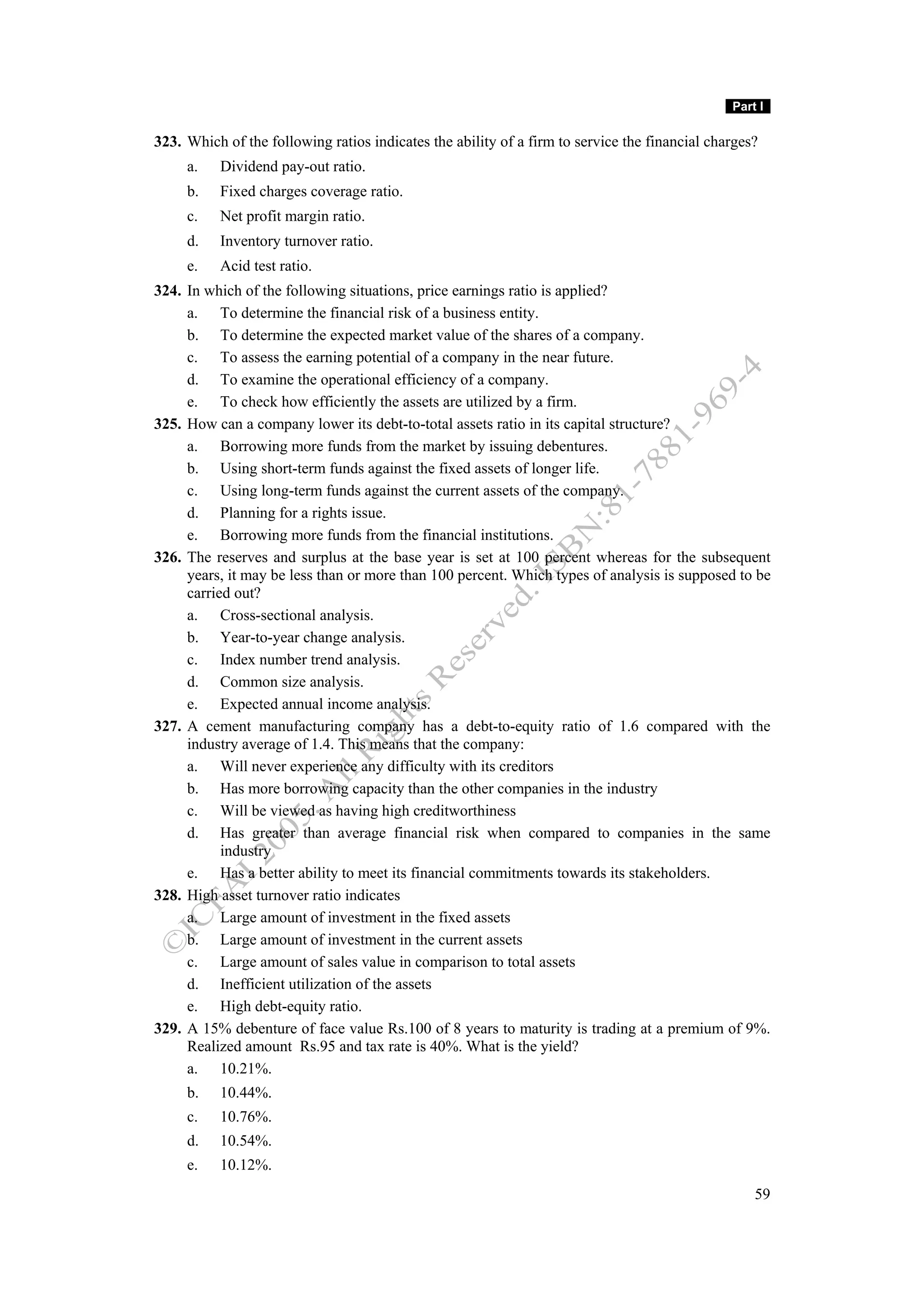 Part I

323. Which of the following ratios indicates the ability of a firm to service the financial charges?
     a.   Dividend pay-out ratio.
     b.   Fixed charges coverage ratio.
     c.   Net profit margin ratio.
     d.   Inventory turnover ratio.
     e.   Acid test ratio.
324. In which of the following situations, price earnings ratio is applied?
     a. To determine the financial risk of a business entity.
     b. To determine the expected market value of the shares of a company.
     c. To assess the earning potential of a company in the near future.
     d. To examine the operational efficiency of a company.
     e. To check how efficiently the assets are utilized by a firm.
325. How can a company lower its debt-to-total assets ratio in its capital structure?
     a. Borrowing more funds from the market by issuing debentures.
     b. Using short-term funds against the fixed assets of longer life.
     c. Using long-term funds against the current assets of the company.
     d. Planning for a rights issue.
     e. Borrowing more funds from the financial institutions.
326. The reserves and surplus at the base year is set at 100 percent whereas for the subsequent
     years, it may be less than or more than 100 percent. Which types of analysis is supposed to be
     carried out?
     a. Cross-sectional analysis.
     b. Year-to-year change analysis.
     c. Index number trend analysis.
     d. Common size analysis.
     e. Expected annual income analysis.
327. A cement manufacturing company has a debt-to-equity ratio of 1.6 compared with the
     industry average of 1.4. This means that the company:
     a. Will never experience any difficulty with its creditors
     b. Has more borrowing capacity than the other companies in the industry
     c. Will be viewed as having high creditworthiness
     d. Has greater than average financial risk when compared to companies in the same
           industry
     e. Has a better ability to meet its financial commitments towards its stakeholders.
328. High asset turnover ratio indicates
     a. Large amount of investment in the fixed assets
     b. Large amount of investment in the current assets
     c. Large amount of sales value in comparison to total assets
     d. Inefficient utilization of the assets
     e. High debt-equity ratio.
329. A 15% debenture of face value Rs.100 of 8 years to maturity is trading at a premium of 9%.
     Realized amount Rs.95 and tax rate is 40%. What is the yield?
     a. 10.21%.
     b.   10.44%.
     c.   10.76%.
     d.   10.54%.
     e.   10.12%.
                                                                                                   59
 