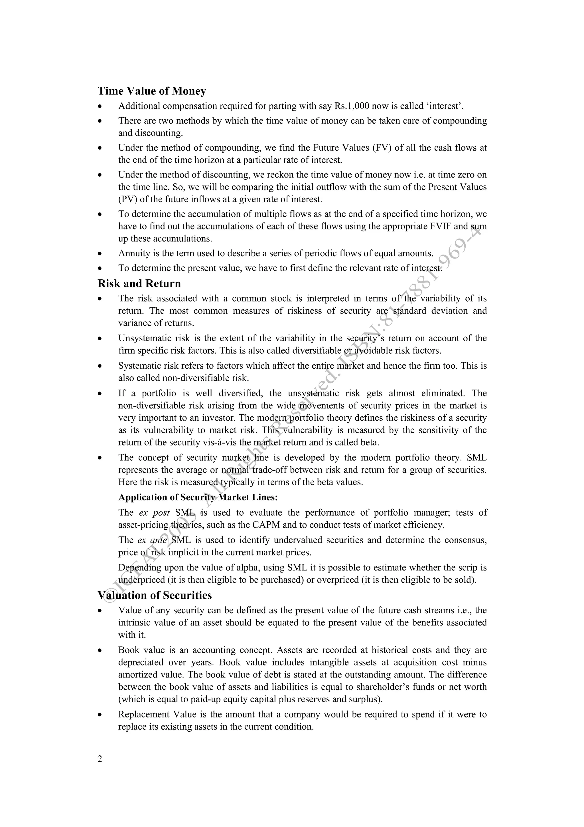 Time Value of Money
•   Additional compensation required for parting with say Rs.1,000 now is called ‘interest’.
•   There are two methods by which the time value of money can be taken care of compounding
    and discounting.
•   Under the method of compounding, we find the Future Values (FV) of all the cash flows at
    the end of the time horizon at a particular rate of interest.
•   Under the method of discounting, we reckon the time value of money now i.e. at time zero on
    the time line. So, we will be comparing the initial outflow with the sum of the Present Values
    (PV) of the future inflows at a given rate of interest.
•   To determine the accumulation of multiple flows as at the end of a specified time horizon, we
    have to find out the accumulations of each of these flows using the appropriate FVIF and sum
    up these accumulations.
•   Annuity is the term used to describe a series of periodic flows of equal amounts.
•   To determine the present value, we have to first define the relevant rate of interest.
Risk and Return
•   The risk associated with a common stock is interpreted in terms of the variability of its
    return. The most common measures of riskiness of security are standard deviation and
    variance of returns.
•   Unsystematic risk is the extent of the variability in the security’s return on account of the
    firm specific risk factors. This is also called diversifiable or avoidable risk factors.
•   Systematic risk refers to factors which affect the entire market and hence the firm too. This is
    also called non-diversifiable risk.
•   If a portfolio is well diversified, the unsystematic risk gets almost eliminated. The
    non-diversifiable risk arising from the wide movements of security prices in the market is
    very important to an investor. The modern portfolio theory defines the riskiness of a security
    as its vulnerability to market risk. This vulnerability is measured by the sensitivity of the
    return of the security vis-á-vis the market return and is called beta.
•   The concept of security market line is developed by the modern portfolio theory. SML
    represents the average or normal trade-off between risk and return for a group of securities.
    Here the risk is measured typically in terms of the beta values.
    Application of Security Market Lines:
    The ex post SML is used to evaluate the performance of portfolio manager; tests of
    asset-pricing theories, such as the CAPM and to conduct tests of market efficiency.
    The ex ante SML is used to identify undervalued securities and determine the consensus,
    price of risk implicit in the current market prices.
    Depending upon the value of alpha, using SML it is possible to estimate whether the scrip is
    underpriced (it is then eligible to be purchased) or overpriced (it is then eligible to be sold).
Valuation of Securities
•   Value of any security can be defined as the present value of the future cash streams i.e., the
    intrinsic value of an asset should be equated to the present value of the benefits associated
    with it.
•   Book value is an accounting concept. Assets are recorded at historical costs and they are
    depreciated over years. Book value includes intangible assets at acquisition cost minus
    amortized value. The book value of debt is stated at the outstanding amount. The difference
    between the book value of assets and liabilities is equal to shareholder’s funds or net worth
    (which is equal to paid-up equity capital plus reserves and surplus).
•   Replacement Value is the amount that a company would be required to spend if it were to
    replace its existing assets in the current condition.


2
 