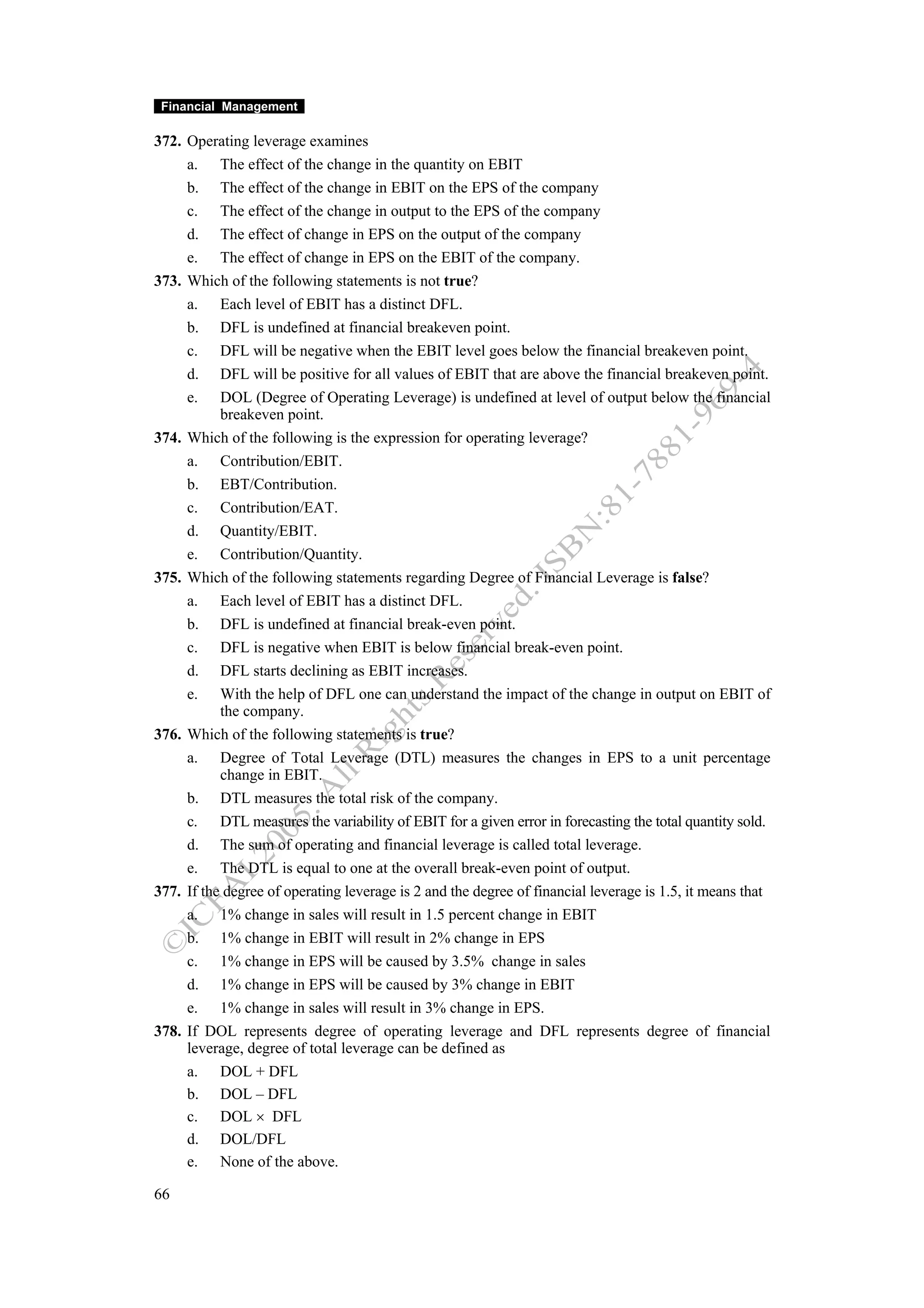 Financial Management

372. Operating leverage examines
     a. The effect of the change in the quantity on EBIT
     b. The effect of the change in EBIT on the EPS of the company
     c. The effect of the change in output to the EPS of the company
     d. The effect of change in EPS on the output of the company
     e. The effect of change in EPS on the EBIT of the company.
373. Which of the following statements is not true?
     a. Each level of EBIT has a distinct DFL.
     b. DFL is undefined at financial breakeven point.
     c. DFL will be negative when the EBIT level goes below the financial breakeven point.
     d. DFL will be positive for all values of EBIT that are above the financial breakeven point.
     e. DOL (Degree of Operating Leverage) is undefined at level of output below the financial
           breakeven point.
374. Which of the following is the expression for operating leverage?
     a. Contribution/EBIT.
     b. EBT/Contribution.
     c. Contribution/EAT.
     d. Quantity/EBIT.
     e. Contribution/Quantity.
375. Which of the following statements regarding Degree of Financial Leverage is false?
     a. Each level of EBIT has a distinct DFL.
     b. DFL is undefined at financial break-even point.
     c. DFL is negative when EBIT is below financial break-even point.
     d. DFL starts declining as EBIT increases.
     e. With the help of DFL one can understand the impact of the change in output on EBIT of
           the company.
376. Which of the following statements is true?
     a. Degree of Total Leverage (DTL) measures the changes in EPS to a unit percentage
           change in EBIT.
     b. DTL measures the total risk of the company.
     c. DTL measures the variability of EBIT for a given error in forecasting the total quantity sold.
     d. The sum of operating and financial leverage is called total leverage.
     e. The DTL is equal to one at the overall break-even point of output.
377. If the degree of operating leverage is 2 and the degree of financial leverage is 1.5, it means that
     a. 1% change in sales will result in 1.5 percent change in EBIT
     b. 1% change in EBIT will result in 2% change in EPS
     c. 1% change in EPS will be caused by 3.5% change in sales
     d. 1% change in EPS will be caused by 3% change in EBIT
     e. 1% change in sales will result in 3% change in EPS.
378. If DOL represents degree of operating leverage and DFL represents degree of financial
     leverage, degree of total leverage can be defined as
     a. DOL + DFL
     b. DOL – DFL
     c. DOL × DFL
     d. DOL/DFL
     e. None of the above.

66
 