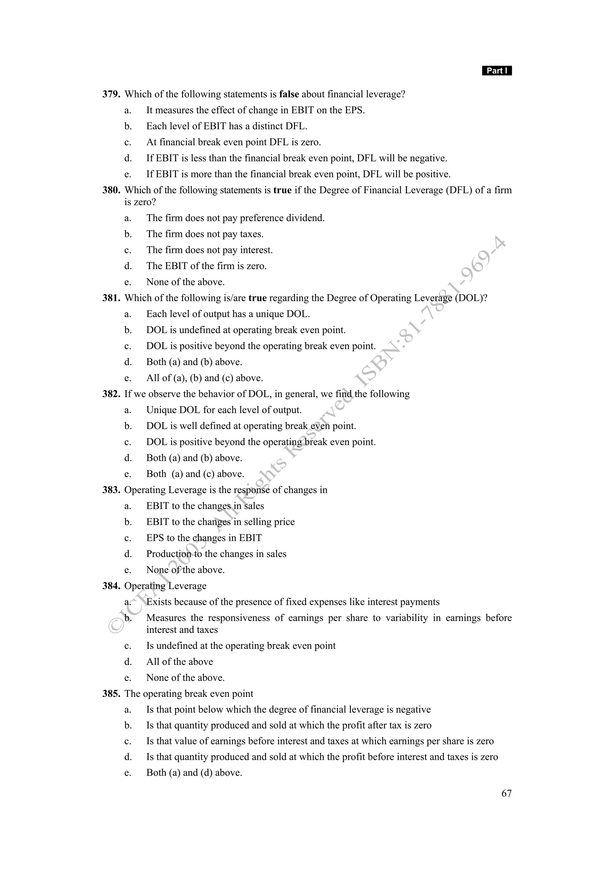 Part I

379. Which of the following statements is false about financial leverage?
     a.   It measures the effect of change in EBIT on the EPS.
     b.   Each level of EBIT has a distinct DFL.
     c.   At financial break even point DFL is zero.
     d.   If EBIT is less than the financial break even point, DFL will be negative.
     e.   If EBIT is more than the financial break even point, DFL will be positive.
380. Which of the following statements is true if the Degree of Financial Leverage (DFL) of a firm
     is zero?
     a.   The firm does not pay preference dividend.
     b.   The firm does not pay taxes.
     c.   The firm does not pay interest.
     d.   The EBIT of the firm is zero.
     e.   None of the above.
381. Which of the following is/are true regarding the Degree of Operating Leverage (DOL)?
     a.   Each level of output has a unique DOL.
     b.   DOL is undefined at operating break even point.
     c.   DOL is positive beyond the operating break even point.
     d.   Both (a) and (b) above.
     e.   All of (a), (b) and (c) above.
382. If we observe the behavior of DOL, in general, we find the following
     a.   Unique DOL for each level of output.
     b.   DOL is well defined at operating break even point.
     c.   DOL is positive beyond the operating break even point.
     d.   Both (a) and (b) above.
     e.   Both (a) and (c) above.
383. Operating Leverage is the response of changes in
     a.   EBIT to the changes in sales
     b.   EBIT to the changes in selling price
     c.   EPS to the changes in EBIT
     d.   Production to the changes in sales
     e.   None of the above.
384. Operating Leverage
     a.   Exists because of the presence of fixed expenses like interest payments
     b.   Measures the responsiveness of earnings per share to variability in earnings before
          interest and taxes
     c.   Is undefined at the operating break even point
     d.   All of the above
     e.   None of the above.
385. The operating break even point
     a.   Is that point below which the degree of financial leverage is negative
     b.   Is that quantity produced and sold at which the profit after tax is zero
     c.   Is that value of earnings before interest and taxes at which earnings per share is zero
     d.   Is that quantity produced and sold at which the profit before interest and taxes is zero
     e.   Both (a) and (d) above.

                                                                                                     67
 