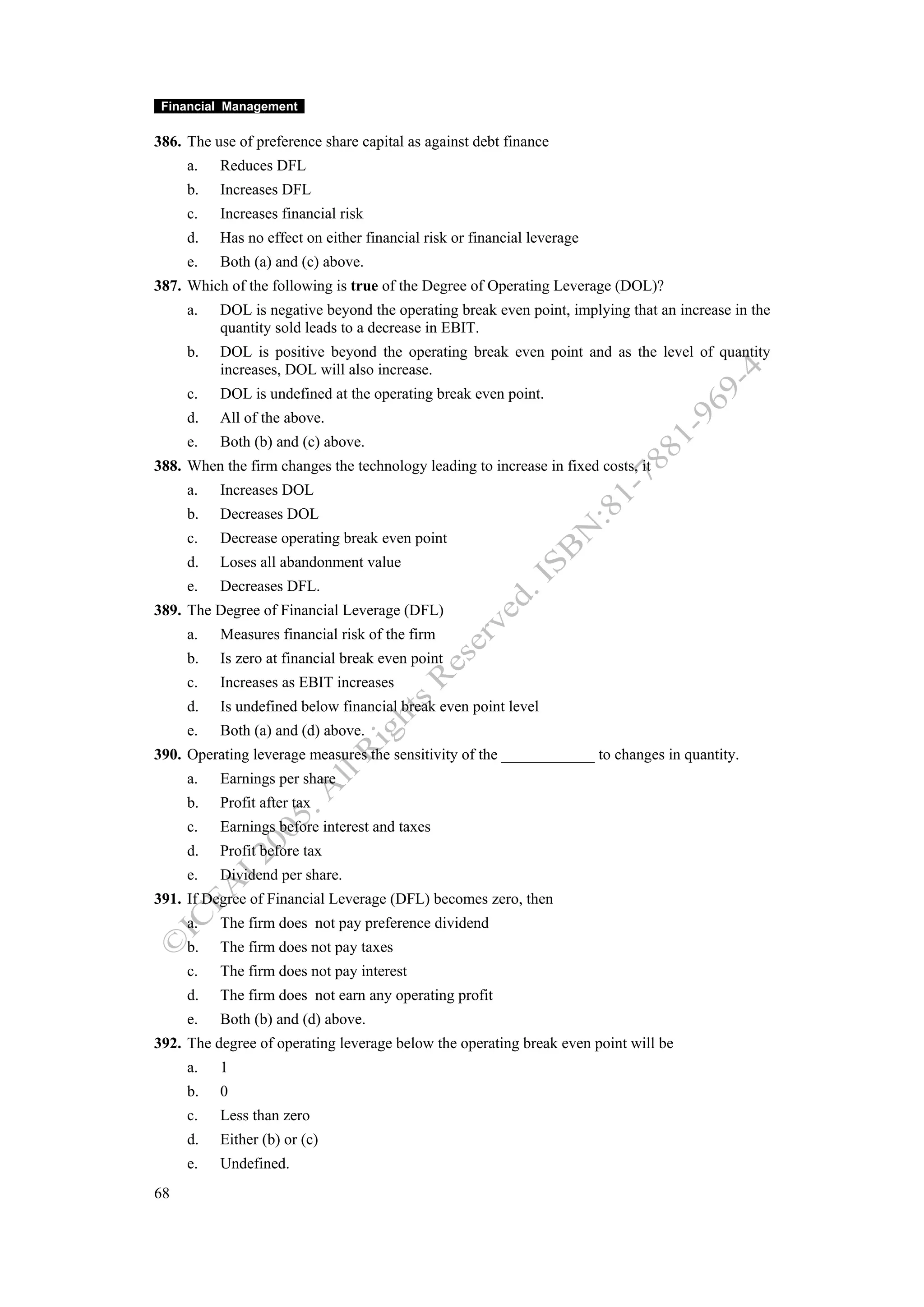Financial Management

386. The use of preference share capital as against debt finance
     a.   Reduces DFL
     b.   Increases DFL
     c.   Increases financial risk
     d.   Has no effect on either financial risk or financial leverage
     e.   Both (a) and (c) above.
387. Which of the following is true of the Degree of Operating Leverage (DOL)?
     a.   DOL is negative beyond the operating break even point, implying that an increase in the
          quantity sold leads to a decrease in EBIT.
     b.   DOL is positive beyond the operating break even point and as the level of quantity
          increases, DOL will also increase.
     c.   DOL is undefined at the operating break even point.
     d.   All of the above.
     e.   Both (b) and (c) above.
388. When the firm changes the technology leading to increase in fixed costs, it
     a.   Increases DOL
     b.   Decreases DOL
     c.   Decrease operating break even point
     d.   Loses all abandonment value
     e.   Decreases DFL.
389. The Degree of Financial Leverage (DFL)
     a.   Measures financial risk of the firm
     b.   Is zero at financial break even point
     c.   Increases as EBIT increases
     d.   Is undefined below financial break even point level
     e.   Both (a) and (d) above.
390. Operating leverage measures the sensitivity of the ____________ to changes in quantity.
     a.   Earnings per share
     b.   Profit after tax
     c.   Earnings before interest and taxes
     d.   Profit before tax
     e.   Dividend per share.
391. If Degree of Financial Leverage (DFL) becomes zero, then
     a.   The firm does not pay preference dividend
     b.   The firm does not pay taxes
     c.   The firm does not pay interest
     d.   The firm does not earn any operating profit
     e.   Both (b) and (d) above.
392. The degree of operating leverage below the operating break even point will be
     a.   1
     b.   0
     c.   Less than zero
     d.   Either (b) or (c)
     e.   Undefined.
68
 