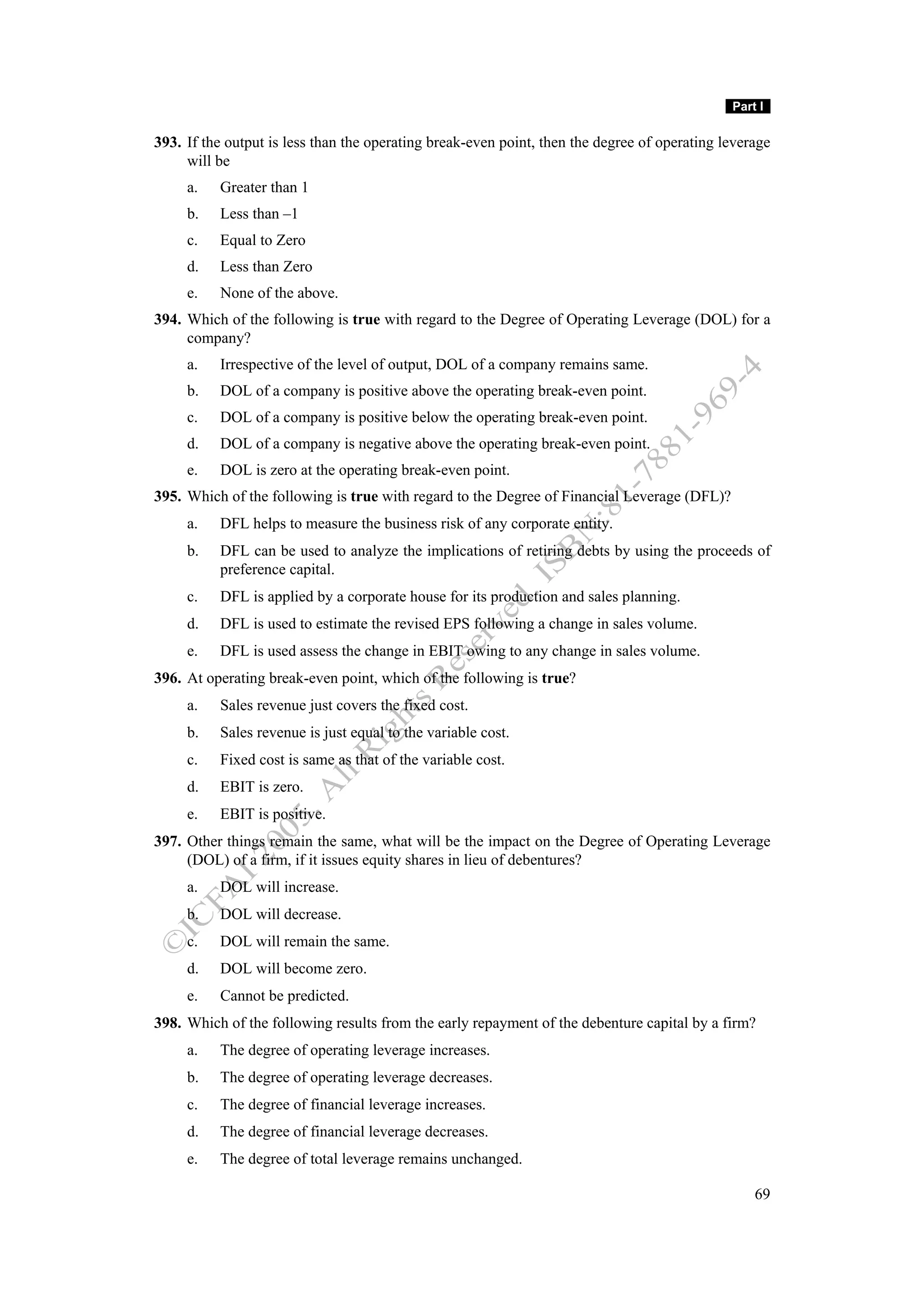 Part I

393. If the output is less than the operating break-even point, then the degree of operating leverage
     will be
     a.   Greater than 1
     b.   Less than –1
     c.   Equal to Zero
     d.   Less than Zero
     e.   None of the above.
394. Which of the following is true with regard to the Degree of Operating Leverage (DOL) for a
     company?
     a.   Irrespective of the level of output, DOL of a company remains same.
     b.   DOL of a company is positive above the operating break-even point.
     c.   DOL of a company is positive below the operating break-even point.
     d.   DOL of a company is negative above the operating break-even point.
     e.   DOL is zero at the operating break-even point.
395. Which of the following is true with regard to the Degree of Financial Leverage (DFL)?
     a.   DFL helps to measure the business risk of any corporate entity.
     b.   DFL can be used to analyze the implications of retiring debts by using the proceeds of
          preference capital.
     c.   DFL is applied by a corporate house for its production and sales planning.
     d.   DFL is used to estimate the revised EPS following a change in sales volume.
     e.   DFL is used assess the change in EBIT owing to any change in sales volume.
396. At operating break-even point, which of the following is true?
     a.   Sales revenue just covers the fixed cost.
     b.   Sales revenue is just equal to the variable cost.
     c.   Fixed cost is same as that of the variable cost.
     d.   EBIT is zero.
     e.   EBIT is positive.
397. Other things remain the same, what will be the impact on the Degree of Operating Leverage
     (DOL) of a firm, if it issues equity shares in lieu of debentures?
     a.   DOL will increase.
     b.   DOL will decrease.
     c.   DOL will remain the same.
     d.   DOL will become zero.
     e.   Cannot be predicted.
398. Which of the following results from the early repayment of the debenture capital by a firm?
     a.   The degree of operating leverage increases.
     b.   The degree of operating leverage decreases.
     c.   The degree of financial leverage increases.
     d.   The degree of financial leverage decreases.
     e.   The degree of total leverage remains unchanged.

                                                                                                  69
 