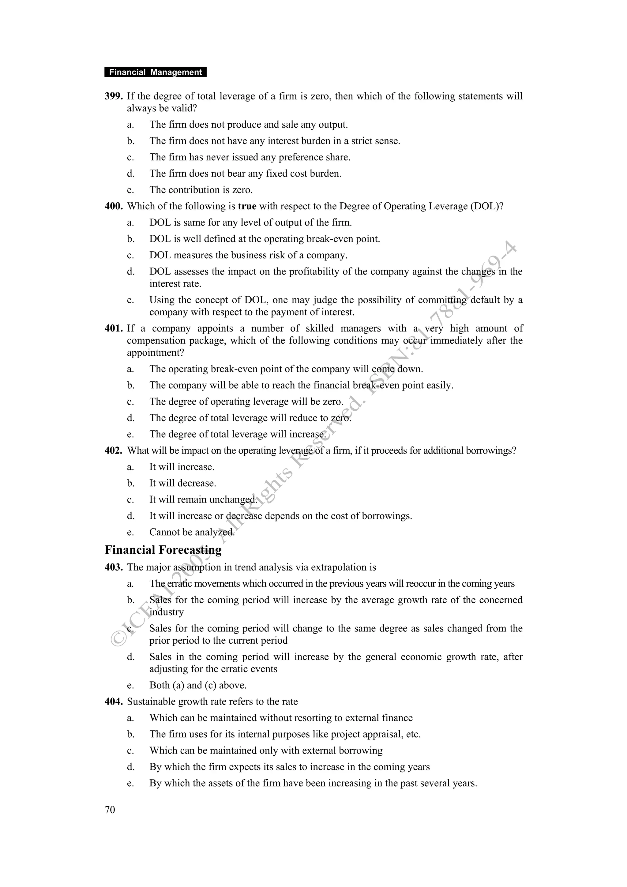 Financial Management

399. If the degree of total leverage of a firm is zero, then which of the following statements will
     always be valid?
     a.    The firm does not produce and sale any output.
     b.    The firm does not have any interest burden in a strict sense.
     c.    The firm has never issued any preference share.
     d.    The firm does not bear any fixed cost burden.
     e.    The contribution is zero.
400. Which of the following is true with respect to the Degree of Operating Leverage (DOL)?
     a.    DOL is same for any level of output of the firm.
     b.    DOL is well defined at the operating break-even point.
     c.    DOL measures the business risk of a company.
     d.    DOL assesses the impact on the profitability of the company against the changes in the
           interest rate.
     e.    Using the concept of DOL, one may judge the possibility of committing default by a
           company with respect to the payment of interest.
401. If a company appoints a number of skilled managers with a very high amount of
     compensation package, which of the following conditions may occur immediately after the
     appointment?
     a.    The operating break-even point of the company will come down.
     b.    The company will be able to reach the financial break-even point easily.
     c.    The degree of operating leverage will be zero.
     d.    The degree of total leverage will reduce to zero.
     e.    The degree of total leverage will increase.
402. What will be impact on the operating leverage of a firm, if it proceeds for additional borrowings?
     a.    It will increase.
     b.    It will decrease.
     c.    It will remain unchanged.
     d.    It will increase or decrease depends on the cost of borrowings.
     e.    Cannot be analyzed.
Financial Forecasting
403. The major assumption in trend analysis via extrapolation is
     a.    The erratic movements which occurred in the previous years will reoccur in the coming years
     b.    Sales for the coming period will increase by the average growth rate of the concerned
           industry
     c.    Sales for the coming period will change to the same degree as sales changed from the
           prior period to the current period
     d.    Sales in the coming period will increase by the general economic growth rate, after
           adjusting for the erratic events
     e.    Both (a) and (c) above.
404. Sustainable growth rate refers to the rate
     a.    Which can be maintained without resorting to external finance
     b.    The firm uses for its internal purposes like project appraisal, etc.
     c.    Which can be maintained only with external borrowing
     d.    By which the firm expects its sales to increase in the coming years
     e.    By which the assets of the firm have been increasing in the past several years.

70
 