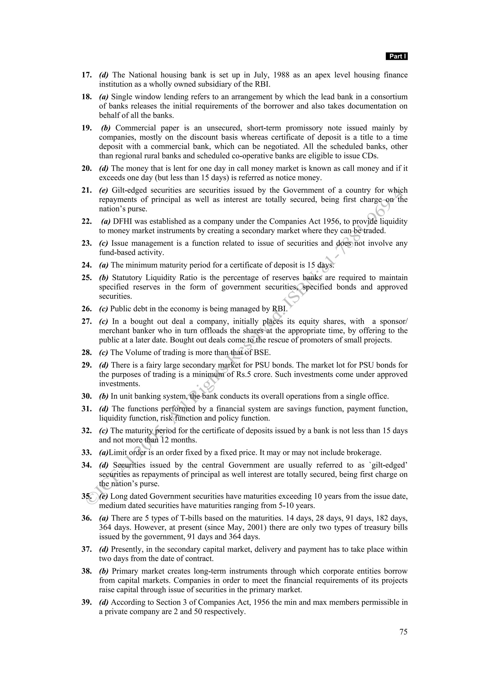 Part I

17. (d) The National housing bank is set up in July, 1988 as an apex level housing finance
    institution as a wholly owned subsidiary of the RBI.
18. (a) Single window lending refers to an arrangement by which the lead bank in a consortium
    of banks releases the initial requirements of the borrower and also takes documentation on
    behalf of all the banks.
19.    (b) Commercial paper is an unsecured, short-term promissory note issued mainly by
      companies, mostly on the discount basis whereas certificate of deposit is a title to a time
      deposit with a commercial bank, which can be negotiated. All the scheduled banks, other
      than regional rural banks and scheduled co-operative banks are eligible to issue CDs.
20. (d) The money that is lent for one day in call money market is known as call money and if it
    exceeds one day (but less than 15 days) is referred as notice money.
21. (e) Gilt-edged securities are securities issued by the Government of a country for which
    repayments of principal as well as interest are totally secured, being first charge on the
    nation’s purse.
22.    (a) DFHI was established as a company under the Companies Act 1956, to provide liquidity
      to money market instruments by creating a secondary market where they can be traded.
23. (c) Issue management is a function related to issue of securities and does not involve any
    fund-based activity.
24. (a) The minimum maturity period for a certificate of deposit is 15 days.
25. (b) Statutory Liquidity Ratio is the percentage of reserves banks are required to maintain
    specified reserves in the form of government securities, specified bonds and approved
    securities.
26. (c) Public debt in the economy is being managed by RBI.
27. (c) In a bought out deal a company, initially places its equity shares, with a sponsor/
    merchant banker who in turn offloads the shares at the appropriate time, by offering to the
    public at a later date. Bought out deals come to the rescue of promoters of small projects.
28. (c) The Volume of trading is more than that of BSE.
29. (d) There is a fairy large secondary market for PSU bonds. The market lot for PSU bonds for
    the purposes of trading is a minimum of Rs.5 crore. Such investments come under approved
    investments.
30. (b) In unit banking system, the bank conducts its overall operations from a single office.
31. (d) The functions performed by a financial system are savings function, payment function,
    liquidity function, risk function and policy function.
32. (c) The maturity period for the certificate of deposits issued by a bank is not less than 15 days
    and not more than 12 months.
33. (a)Limit order is an order fixed by a fixed price. It may or may not include brokerage.
34. (d) Securities issued by the central Government are usually referred to as `gilt-edged’
    securities as repayments of principal as well interest are totally secured, being first charge on
    the nation’s purse.
35. (e) Long dated Government securities have maturities exceeding 10 years from the issue date,
    medium dated securities have maturities ranging from 5-10 years.
36. (a) There are 5 types of T-bills based on the maturities. 14 days, 28 days, 91 days, 182 days,
    364 days. However, at present (since May, 2001) there are only two types of treasury bills
    issued by the government, 91 days and 364 days.
37. (d) Presently, in the secondary capital market, delivery and payment has to take place within
    two days from the date of contract.
38. (b) Primary market creates long-term instruments through which corporate entities borrow
    from capital markets. Companies in order to meet the financial requirements of its projects
    raise capital through issue of securities in the primary market.
39. (d) According to Section 3 of Companies Act, 1956 the min and max members permissible in
    a private company are 2 and 50 respectively.

                                                                                                    75
 
