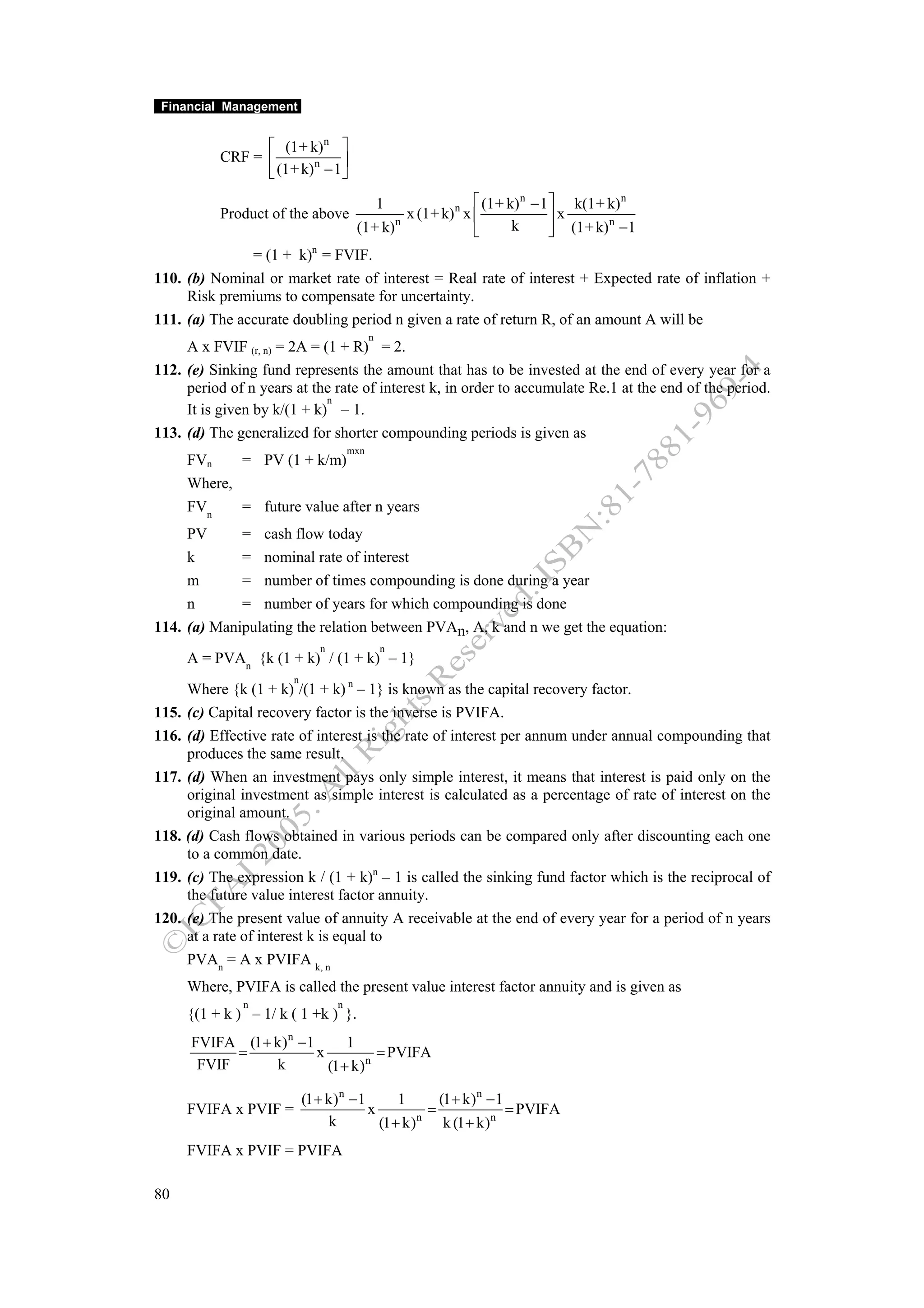 Financial Management


                  ⎡ (1+ k)n ⎤
            CRF = ⎢            ⎥
                  ⎣ (1+ k) − 1 ⎦
                          n


                                                 1            ⎡ (1+ k) n − 1 ⎤ k(1 + k) n
            Product of the above                 x (1+ k) n x ⎢              ⎥x
                                        (1+ k) n                             ⎦ (1+ k) −1
                                                                                     n
                                                              ⎣      k
               = (1 + k)n = FVIF.
110. (b) Nominal or market rate of interest = Real rate of interest + Expected rate of inflation +
     Risk premiums to compensate for uncertainty.
111. (a) The accurate doubling period n given a rate of return R, of an amount A will be
                                             n
     A x FVIF (r, n) = 2A = (1 + R) = 2.
112. (e) Sinking fund represents the amount that has to be invested at the end of every year for a
     period of n years at the rate of interest k, in order to accumulate Re.1 at the end of the period.
                             n
     It is given by k/(1 + k) – 1.
113. (d) The generalized for shorter compounding periods is given as
                                       mxn
       FVn    = PV (1 + k/m)
       Where,
       FVn    = future value after n years
     PV      = cash flow today
     k       = nominal rate of interest
     m       = number of times compounding is done during a year
     n       = number of years for which compounding is done
114. (a) Manipulating the relation between PVAn, A, k and n we get the equation:
                               n                 n
       A = PVAn {k (1 + k) / (1 + k) – 1}
                        n
       Where {k (1 + k) /(1 + k) n – 1} is known as the capital recovery factor.
115.   (c) Capital recovery factor is the inverse is PVIFA.
116.   (d) Effective rate of interest is the rate of interest per annum under annual compounding that
       produces the same result.
117.   (d) When an investment pays only simple interest, it means that interest is paid only on the
       original investment as simple interest is calculated as a percentage of rate of interest on the
       original amount.
118.   (d) Cash flows obtained in various periods can be compared only after discounting each one
       to a common date.
119.   (c) The expression k / (1 + k)n – 1 is called the sinking fund factor which is the reciprocal of
       the future value interest factor annuity.
120.   (e) The present value of annuity A receivable at the end of every year for a period of n years
       at a rate of interest k is equal to
       PVAn = A x PVIFA k, n
       Where, PVIFA is called the present value interest factor annuity and is given as
                n                  n
       {(1 + k ) – 1/ k ( 1 +k ) }.
       FVIFA (1 + k) n −1       1
             =            x           = PVIFA
        FVIF      k         (1 + k) n

                            (1 + k) n − 1       1     (1 + k) n − 1
       FVIFA x PVIF =                     x         =               = PVIFA
                                 k          (1 + k)n k (1 + k)n
       FVIFA x PVIF = PVIFA

80
 