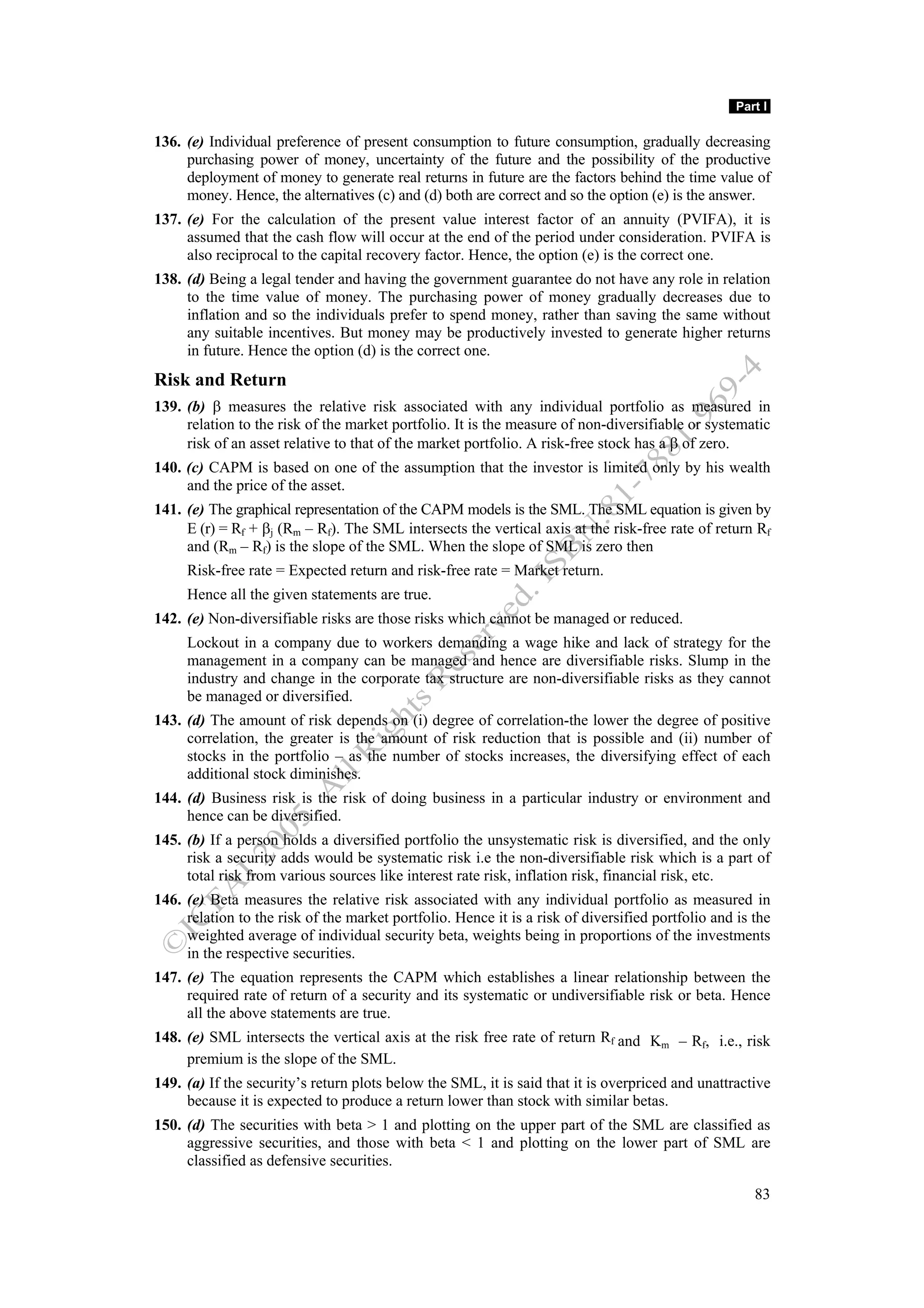 Part I

136. (e) Individual preference of present consumption to future consumption, gradually decreasing
     purchasing power of money, uncertainty of the future and the possibility of the productive
     deployment of money to generate real returns in future are the factors behind the time value of
     money. Hence, the alternatives (c) and (d) both are correct and so the option (e) is the answer.
137. (e) For the calculation of the present value interest factor of an annuity (PVIFA), it is
     assumed that the cash flow will occur at the end of the period under consideration. PVIFA is
     also reciprocal to the capital recovery factor. Hence, the option (e) is the correct one.
138. (d) Being a legal tender and having the government guarantee do not have any role in relation
     to the time value of money. The purchasing power of money gradually decreases due to
     inflation and so the individuals prefer to spend money, rather than saving the same without
     any suitable incentives. But money may be productively invested to generate higher returns
     in future. Hence the option (d) is the correct one.
Risk and Return
139. (b) β measures the relative risk associated with any individual portfolio as measured in
     relation to the risk of the market portfolio. It is the measure of non-diversifiable or systematic
     risk of an asset relative to that of the market portfolio. A risk-free stock has a β of zero.
140. (c) CAPM is based on one of the assumption that the investor is limited only by his wealth
     and the price of the asset.
141. (e) The graphical representation of the CAPM models is the SML. The SML equation is given by
     E (r) = Rf + βj (Rm – Rf). The SML intersects the vertical axis at the risk-free rate of return Rf
     and (Rm – Rf) is the slope of the SML. When the slope of SML is zero then
     Risk-free rate = Expected return and risk-free rate = Market return.
     Hence all the given statements are true.
142. (e) Non-diversifiable risks are those risks which cannot be managed or reduced.
     Lockout in a company due to workers demanding a wage hike and lack of strategy for the
     management in a company can be managed and hence are diversifiable risks. Slump in the
     industry and change in the corporate tax structure are non-diversifiable risks as they cannot
     be managed or diversified.
143. (d) The amount of risk depends on (i) degree of correlation-the lower the degree of positive
     correlation, the greater is the amount of risk reduction that is possible and (ii) number of
     stocks in the portfolio – as the number of stocks increases, the diversifying effect of each
     additional stock diminishes.
144. (d) Business risk is the risk of doing business in a particular industry or environment and
     hence can be diversified.
145. (b) If a person holds a diversified portfolio the unsystematic risk is diversified, and the only
     risk a security adds would be systematic risk i.e the non-diversifiable risk which is a part of
     total risk from various sources like interest rate risk, inflation risk, financial risk, etc.
146. (e) Beta measures the relative risk associated with any individual portfolio as measured in
     relation to the risk of the market portfolio. Hence it is a risk of diversified portfolio and is the
     weighted average of individual security beta, weights being in proportions of the investments
     in the respective securities.
147. (e) The equation represents the CAPM which establishes a linear relationship between the
     required rate of return of a security and its systematic or undiversifiable risk or beta. Hence
     all the above statements are true.
148. (e) SML intersects the vertical axis at the risk free rate of return Rf and Km – Rf, i.e., risk
     premium is the slope of the SML.
149. (a) If the security’s return plots below the SML, it is said that it is overpriced and unattractive
     because it is expected to produce a return lower than stock with similar betas.
150. (d) The securities with beta > 1 and plotting on the upper part of the SML are classified as
     aggressive securities, and those with beta < 1 and plotting on the lower part of SML are
     classified as defensive securities.

                                                                                                      83
 