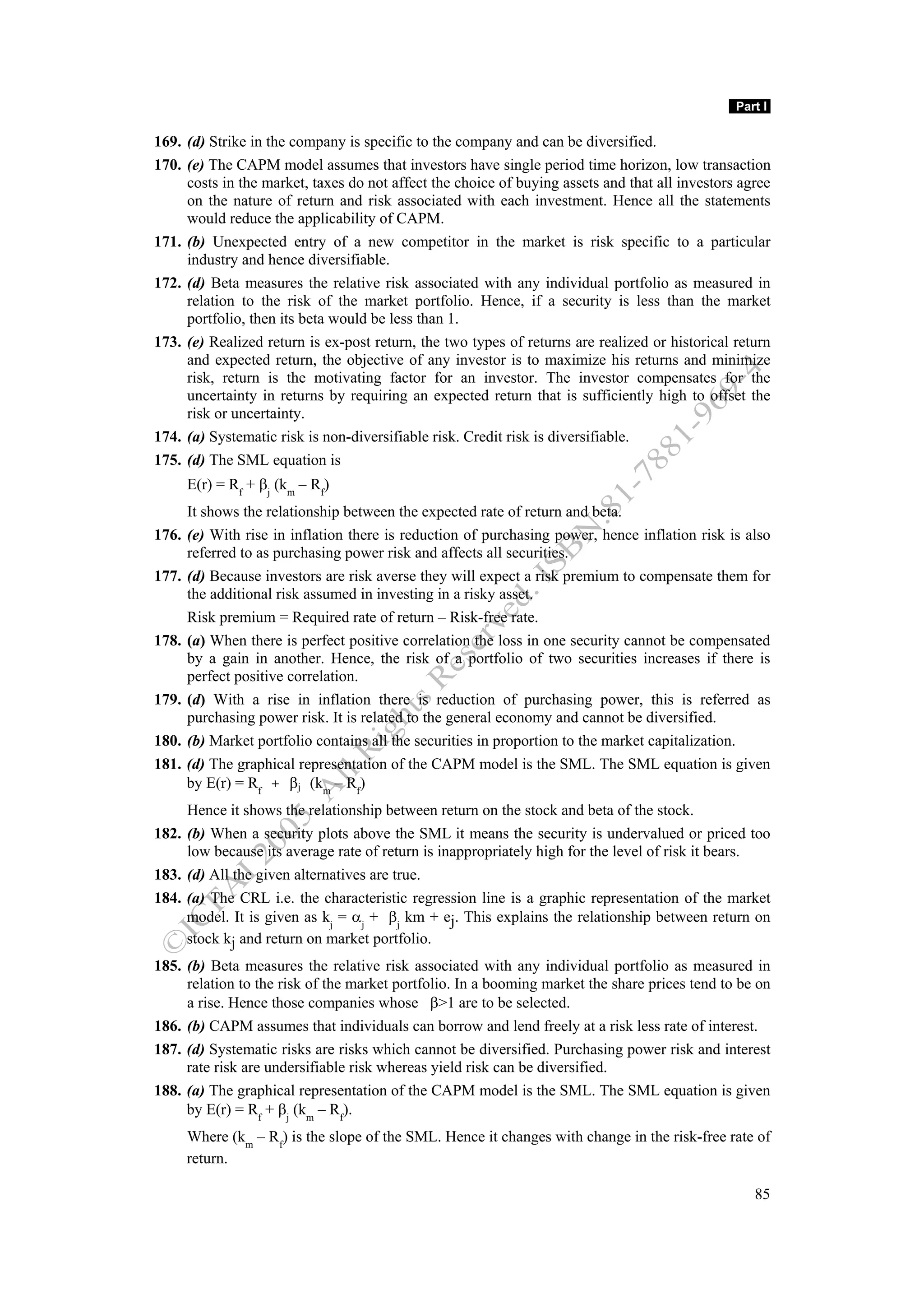 Part I

169. (d) Strike in the company is specific to the company and can be diversified.
170. (e) The CAPM model assumes that investors have single period time horizon, low transaction
     costs in the market, taxes do not affect the choice of buying assets and that all investors agree
     on the nature of return and risk associated with each investment. Hence all the statements
     would reduce the applicability of CAPM.
171. (b) Unexpected entry of a new competitor in the market is risk specific to a particular
     industry and hence diversifiable.
172. (d) Beta measures the relative risk associated with any individual portfolio as measured in
     relation to the risk of the market portfolio. Hence, if a security is less than the market
     portfolio, then its beta would be less than 1.
173. (e) Realized return is ex-post return, the two types of returns are realized or historical return
     and expected return, the objective of any investor is to maximize his returns and minimize
     risk, return is the motivating factor for an investor. The investor compensates for the
     uncertainty in returns by requiring an expected return that is sufficiently high to offset the
     risk or uncertainty.
174. (a) Systematic risk is non-diversifiable risk. Credit risk is diversifiable.
175. (d) The SML equation is
     E(r) = Rf + βj (km – Rf)
     It shows the relationship between the expected rate of return and beta.
176. (e) With rise in inflation there is reduction of purchasing power, hence inflation risk is also
     referred to as purchasing power risk and affects all securities.
177. (d) Because investors are risk averse they will expect a risk premium to compensate them for
     the additional risk assumed in investing in a risky asset.
     Risk premium = Required rate of return – Risk-free rate.
178. (a) When there is perfect positive correlation the loss in one security cannot be compensated
     by a gain in another. Hence, the risk of a portfolio of two securities increases if there is
     perfect positive correlation.
179. (d) With a rise in inflation there is reduction of purchasing power, this is referred as
     purchasing power risk. It is related to the general economy and cannot be diversified.
180. (b) Market portfolio contains all the securities in proportion to the market capitalization.
181. (d) The graphical representation of the CAPM model is the SML. The SML equation is given
     by E(r) = Rf + βj (km – Rf)
     Hence it shows the relationship between return on the stock and beta of the stock.
182. (b) When a security plots above the SML it means the security is undervalued or priced too
     low because its average rate of return is inappropriately high for the level of risk it bears.
183. (d) All the given alternatives are true.
184. (a) The CRL i.e. the characteristic regression line is a graphic representation of the market
     model. It is given as kj = αj + βj km + ej. This explains the relationship between return on
     stock kj and return on market portfolio.
185. (b) Beta measures the relative risk associated with any individual portfolio as measured in
     relation to the risk of the market portfolio. In a booming market the share prices tend to be on
     a rise. Hence those companies whose β>1 are to be selected.
186. (b) CAPM assumes that individuals can borrow and lend freely at a risk less rate of interest.
187. (d) Systematic risks are risks which cannot be diversified. Purchasing power risk and interest
     rate risk are undersifiable risk whereas yield risk can be diversified.
188. (a) The graphical representation of the CAPM model is the SML. The SML equation is given
     by E(r) = Rf + βj (km – Rf).
     Where (km – Rf) is the slope of the SML. Hence it changes with change in the risk-free rate of
     return.

                                                                                                   85
 