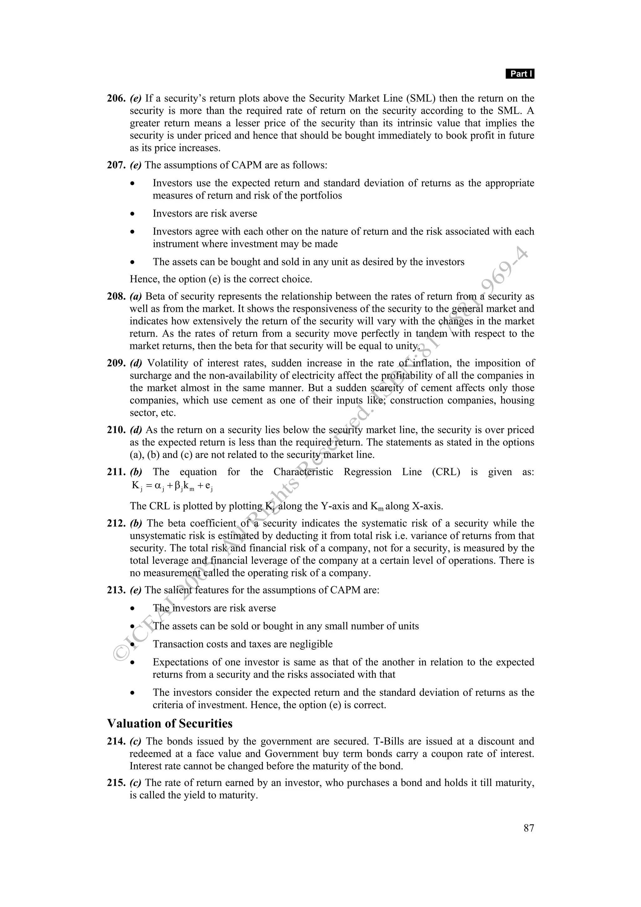 Part I

206. (e) If a security’s return plots above the Security Market Line (SML) then the return on the
     security is more than the required rate of return on the security according to the SML. A
     greater return means a lesser price of the security than its intrinsic value that implies the
     security is under priced and hence that should be bought immediately to book profit in future
     as its price increases.
207. (e) The assumptions of CAPM are as follows:
     •     Investors use the expected return and standard deviation of returns as the appropriate
           measures of return and risk of the portfolios
     •     Investors are risk averse
     •     Investors agree with each other on the nature of return and the risk associated with each
           instrument where investment may be made
     •     The assets can be bought and sold in any unit as desired by the investors
     Hence, the option (e) is the correct choice.
208. (a) Beta of security represents the relationship between the rates of return from a security as
     well as from the market. It shows the responsiveness of the security to the general market and
     indicates how extensively the return of the security will vary with the changes in the market
     return. As the rates of return from a security move perfectly in tandem with respect to the
     market returns, then the beta for that security will be equal to unity.
209. (d) Volatility of interest rates, sudden increase in the rate of inflation, the imposition of
     surcharge and the non-availability of electricity affect the profitability of all the companies in
     the market almost in the same manner. But a sudden scarcity of cement affects only those
     companies, which use cement as one of their inputs like; construction companies, housing
     sector, etc.
210. (d) As the return on a security lies below the security market line, the security is over priced
     as the expected return is less than the required return. The statements as stated in the options
     (a), (b) and (c) are not related to the security market line.
211. (b) The equation for the Characteristic Regression Line (CRL) is given as:
      K j = α j + β jk m + e j
     The CRL is plotted by plotting Kj along the Y-axis and Km along X-axis.
212. (b) The beta coefficient of a security indicates the systematic risk of a security while the
     unsystematic risk is estimated by deducting it from total risk i.e. variance of returns from that
     security. The total risk and financial risk of a company, not for a security, is measured by the
     total leverage and financial leverage of the company at a certain level of operations. There is
     no measurement called the operating risk of a company.
213. (e) The salient features for the assumptions of CAPM are:
     •     The investors are risk averse
     •     The assets can be sold or bought in any small number of units
     •     Transaction costs and taxes are negligible
     •     Expectations of one investor is same as that of the another in relation to the expected
           returns from a security and the risks associated with that
     •     The investors consider the expected return and the standard deviation of returns as the
           criteria of investment. Hence, the option (e) is correct.
Valuation of Securities
214. (c) The bonds issued by the government are secured. T-Bills are issued at a discount and
     redeemed at a face value and Government buy term bonds carry a coupon rate of interest.
     Interest rate cannot be changed before the maturity of the bond.
215. (c) The rate of return earned by an investor, who purchases a bond and holds it till maturity,
     is called the yield to maturity.


                                                                                                    87
 