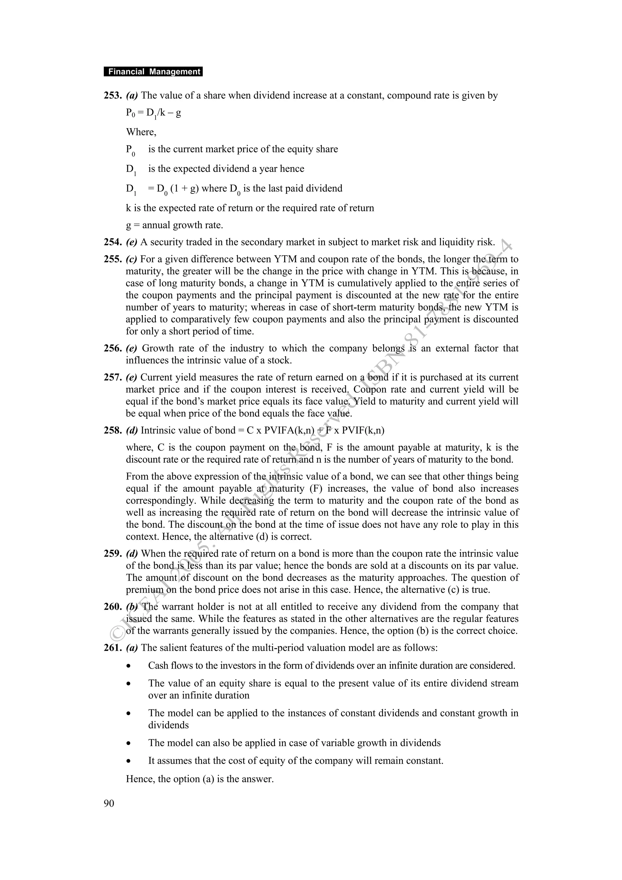 Financial Management

253. (a) The value of a share when dividend increase at a constant, compound rate is given by
     P0 = D1/k – g
     Where,
     P0   is the current market price of the equity share
     D1   is the expected dividend a year hence
     D1   = D0 (1 + g) where D0 is the last paid dividend
     k is the expected rate of return or the required rate of return
     g = annual growth rate.
254. (e) A security traded in the secondary market in subject to market risk and liquidity risk.
255. (c) For a given difference between YTM and coupon rate of the bonds, the longer the term to
     maturity, the greater will be the change in the price with change in YTM. This is because, in
     case of long maturity bonds, a change in YTM is cumulatively applied to the entire series of
     the coupon payments and the principal payment is discounted at the new rate for the entire
     number of years to maturity; whereas in case of short-term maturity bonds, the new YTM is
     applied to comparatively few coupon payments and also the principal payment is discounted
     for only a short period of time.
256. (e) Growth rate of the industry to which the company belongs is an external factor that
     influences the intrinsic value of a stock.
257. (e) Current yield measures the rate of return earned on a bond if it is purchased at its current
     market price and if the coupon interest is received. Coupon rate and current yield will be
     equal if the bond’s market price equals its face value. Yield to maturity and current yield will
     be equal when price of the bond equals the face value.
258. (d) Intrinsic value of bond = C x PVIFA(k,n) + F x PVIF(k,n)
     where, C is the coupon payment on the bond, F is the amount payable at maturity, k is the
     discount rate or the required rate of return and n is the number of years of maturity to the bond.
     From the above expression of the intrinsic value of a bond, we can see that other things being
     equal if the amount payable at maturity (F) increases, the value of bond also increases
     correspondingly. While decreasing the term to maturity and the coupon rate of the bond as
     well as increasing the required rate of return on the bond will decrease the intrinsic value of
     the bond. The discount on the bond at the time of issue does not have any role to play in this
     context. Hence, the alternative (d) is correct.
259. (d) When the required rate of return on a bond is more than the coupon rate the intrinsic value
     of the bond is less than its par value; hence the bonds are sold at a discounts on its par value.
     The amount of discount on the bond decreases as the maturity approaches. The question of
     premium on the bond price does not arise in this case. Hence, the alternative (c) is true.
260. (b) The warrant holder is not at all entitled to receive any dividend from the company that
     issued the same. While the features as stated in the other alternatives are the regular features
     of the warrants generally issued by the companies. Hence, the option (b) is the correct choice.
261. (a) The salient features of the multi-period valuation model are as follows:
     •    Cash flows to the investors in the form of dividends over an infinite duration are considered.
     •    The value of an equity share is equal to the present value of its entire dividend stream
          over an infinite duration
     •    The model can be applied to the instances of constant dividends and constant growth in
          dividends
     •    The model can also be applied in case of variable growth in dividends
     •    It assumes that the cost of equity of the company will remain constant.
     Hence, the option (a) is the answer.

90
 