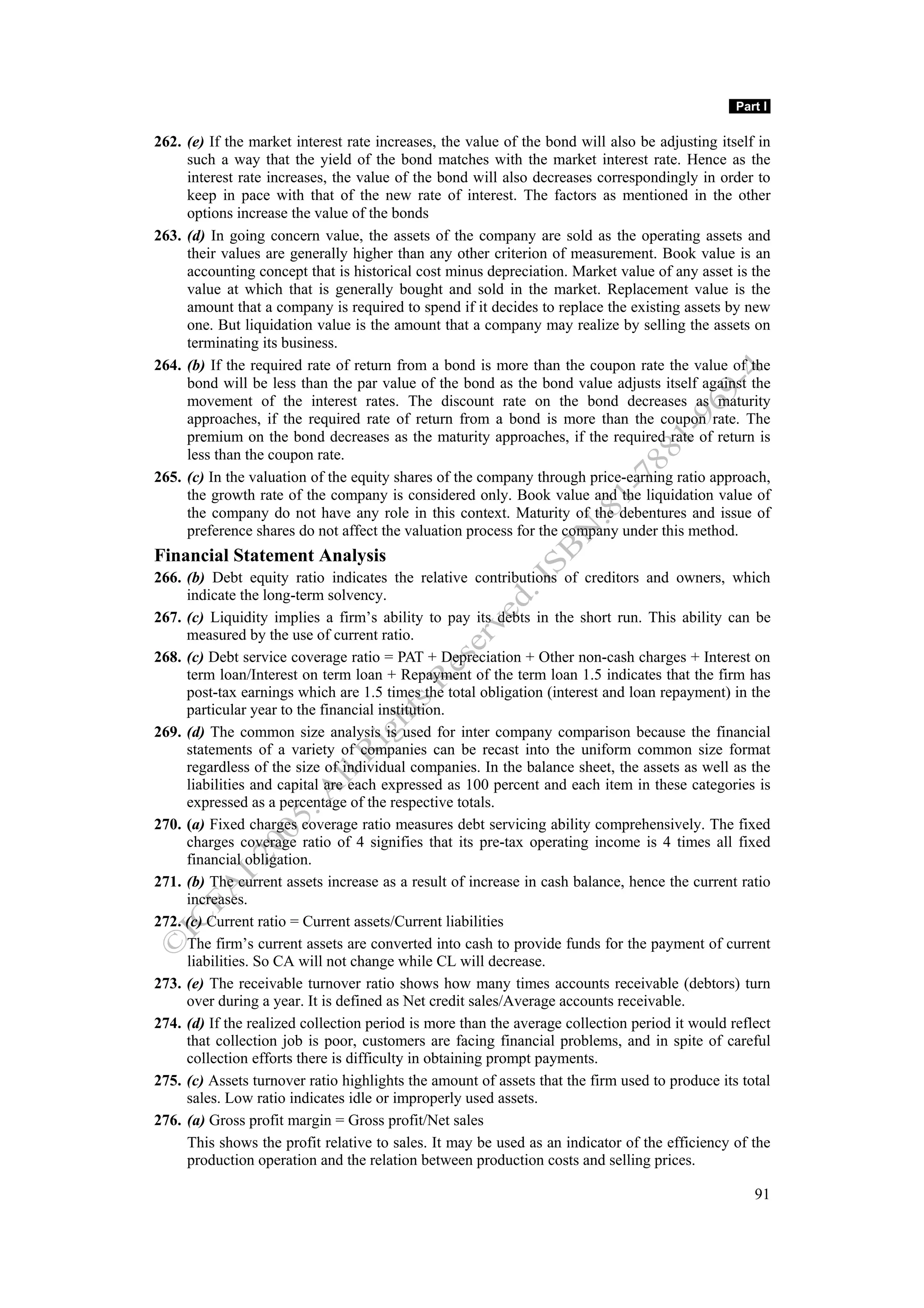 Part I

262. (e) If the market interest rate increases, the value of the bond will also be adjusting itself in
     such a way that the yield of the bond matches with the market interest rate. Hence as the
     interest rate increases, the value of the bond will also decreases correspondingly in order to
     keep in pace with that of the new rate of interest. The factors as mentioned in the other
     options increase the value of the bonds
263. (d) In going concern value, the assets of the company are sold as the operating assets and
     their values are generally higher than any other criterion of measurement. Book value is an
     accounting concept that is historical cost minus depreciation. Market value of any asset is the
     value at which that is generally bought and sold in the market. Replacement value is the
     amount that a company is required to spend if it decides to replace the existing assets by new
     one. But liquidation value is the amount that a company may realize by selling the assets on
     terminating its business.
264. (b) If the required rate of return from a bond is more than the coupon rate the value of the
     bond will be less than the par value of the bond as the bond value adjusts itself against the
     movement of the interest rates. The discount rate on the bond decreases as maturity
     approaches, if the required rate of return from a bond is more than the coupon rate. The
     premium on the bond decreases as the maturity approaches, if the required rate of return is
     less than the coupon rate.
265. (c) In the valuation of the equity shares of the company through price-earning ratio approach,
     the growth rate of the company is considered only. Book value and the liquidation value of
     the company do not have any role in this context. Maturity of the debentures and issue of
     preference shares do not affect the valuation process for the company under this method.
Financial Statement Analysis
266. (b) Debt equity ratio indicates the relative contributions of creditors and owners, which
     indicate the long-term solvency.
267. (c) Liquidity implies a firm’s ability to pay its debts in the short run. This ability can be
     measured by the use of current ratio.
268. (c) Debt service coverage ratio = PAT + Depreciation + Other non-cash charges + Interest on
     term loan/Interest on term loan + Repayment of the term loan 1.5 indicates that the firm has
     post-tax earnings which are 1.5 times the total obligation (interest and loan repayment) in the
     particular year to the financial institution.
269. (d) The common size analysis is used for inter company comparison because the financial
     statements of a variety of companies can be recast into the uniform common size format
     regardless of the size of individual companies. In the balance sheet, the assets as well as the
     liabilities and capital are each expressed as 100 percent and each item in these categories is
     expressed as a percentage of the respective totals.
270. (a) Fixed charges coverage ratio measures debt servicing ability comprehensively. The fixed
     charges coverage ratio of 4 signifies that its pre-tax operating income is 4 times all fixed
     financial obligation.
271. (b) The current assets increase as a result of increase in cash balance, hence the current ratio
     increases.
272. (c) Current ratio = Current assets/Current liabilities
     The firm’s current assets are converted into cash to provide funds for the payment of current
     liabilities. So CA will not change while CL will decrease.
273. (e) The receivable turnover ratio shows how many times accounts receivable (debtors) turn
     over during a year. It is defined as Net credit sales/Average accounts receivable.
274. (d) If the realized collection period is more than the average collection period it would reflect
     that collection job is poor, customers are facing financial problems, and in spite of careful
     collection efforts there is difficulty in obtaining prompt payments.
275. (c) Assets turnover ratio highlights the amount of assets that the firm used to produce its total
     sales. Low ratio indicates idle or improperly used assets.
276. (a) Gross profit margin = Gross profit/Net sales
     This shows the profit relative to sales. It may be used as an indicator of the efficiency of the
     production operation and the relation between production costs and selling prices.

                                                                                                   91
 