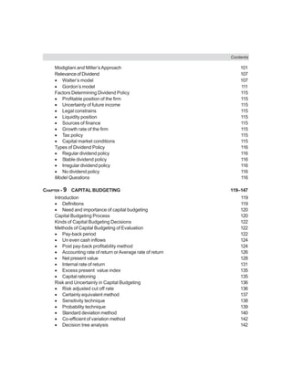 Contents
Modigliani and Miller’sApproach 101
Relevance of Dividend 107
• Walter’s model 107
• Gordon’s model 111
Factors Determining Dividend Policy 115
• Profitable position of the firm 115
• Uncertainty of future income 115
• Legal constrains 115
• Liquidity position 115
• Sources of finance 115
• Growth rate of the firm 115
• Tax policy 115
• Capital market conditions 115
Types of Dividend Policy 116
• Regular dividend policy 116
• Stable dividend policy 116
• Irregular dividend policy 116
• No dividend policy 116
Model Questions 116
CHAPTER - 9 CAPITAL BUDGETING 119–147
Introduction 119
• Definitions 119
• Need and importance of capital budgeting 120
Capital Budgeting Process 120
Kinds of Capital Budgeting Decisions 122
Methods of Capital Budgeting of Evaluation 122
• Pay-back period 122
• Un even cash inflows 124
• Post pay-back profitability method 124
• Accounting rate of return orAverage rate of return 126
• Net present value 128
• Internal rate of return 131
• Excess present value index 135
• Capital rationing 135
Risk and Uncertainly in Capital Budgeting 136
• Risk adjusted cut off rate 136
• Certainly equivalent method 137
• Sensitivity technique 138
• Probability technique 139
• Standard deviation method 140
• Co-efficient of variation method 142
• Decision tree analysis 142
 