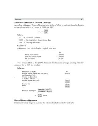 Leverage 87
Alternative Definition of Financial Leverage
According to Gitmar, “financial leverage is the ability of a firm to use fixed financial changes
to magnify the effects of change in EBIT and EPS”.
FL =
EBIT
EPS
Where,
FL = Financial Leverage
EBIT = Earning Before Interest and Tax
EPS = Earning Per share.
Exercise 2
A Company has the following capital structure.
Rs.
Equity share capital 1,00,000
10% Prof. share capital 1,00,000
8% Debentures 1,25,000
The present EBIT is Rs. 50,000. Calculate the financial leverage assuring that the
company is in 50% tax bracket.
Solution
Statement of Profit Rs.
Earning Before Interest and Tax (EBIT) 50,000
(or) Operating Profit
. Interest on Debenture
1,25,000 × 8 × 100
Earning before Tax (EBT) 10,000
40,000
Income Tax 20,000
20,000
Financial leverage =
Operating Profit(OP)
Profit BeforeTax(PBT)
=
50,000
40,000
=1.25
Uses of Financial Leverage
Financial leverage helps to examine the relationship between EBIT and EPS.
Profit
 