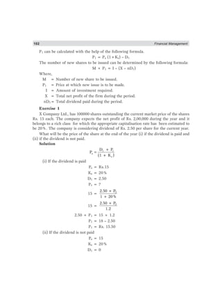 102 Financial Management
P1 can be calculated with the help of the following formula.
P1 = Po (1+Ke) – D1
The number of new shares to be issued can be determined by the following formula:
M × P1 = I – (X – nD1)
Where,
M = Number of new share to be issued.
P1 = Price at which new issue is to be made.
I = Amount of investment required.
X = Total net profit of the firm during the period.
nD1= Total dividend paid during the period.
Exercise 1
X Company Ltd., has 100000 shares outstanding the current market price of the shares
Rs. 15 each. The company expects the net profit of Rs. 2,00,000 during the year and it
belongs to a rich class for which the appropriate capitalisation rate has been estimated to
be 20%. The company is considering dividend of Rs. 2.50 per share for the current year.
What will be the price of the share at the end of the year (i) if the dividend is paid and
(ii) if the dividend is not paid.
Solution
1 1
o
e
D + P
P
(1 + K )
=
(i) If the dividend is paid
Po = Rs.15
Ke = 20%
D1 = 2.50
P1 = ?
15 = 12.50 + P
1 + 20%
15 = 12.50 + P
1.2
2.50 + P1 = 15 × 1.2
P1 = 18 – 2.50
P1 = Rs. 15.50
(ii) If the dividend is not paid
Po = 15
Ke = 20%
D1 = 0
 
