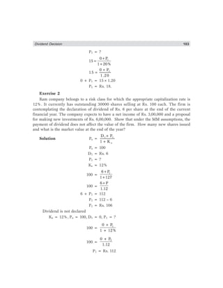 Dividend Decision 103
P1 = ?
10 P
15
1 20%
+
=
+
10 P
15
1.20
+
=
0 + P1 = 15×1.20
P1 = Rs. 18.
Exercise 2
Ram company belongs to a risk class for which the appropriate capitalization rate is
12%. It currently has outstanding 30000 shares selling at Rs. 100 each. The firm is
contemplating the declaration of dividend of Rs. 6 per share at the end of the current
financial year. The company expects to have a net income of Rs. 3,00,000 and a proposal
for making new investments of Rs. 6,00,000. Show that under the MM assumptions, the
payment of dividend does not affect the value of the firm. How many new shares issued
and what is the market value at the end of the year?
Solution Po = 1 1
e
D + P
1+ K
Po = 100
D1 = Rs. 6
P1 = ?
Ke = 12%
100 =
16 P
1 127
+
+
100 =
6 P
1.12
+
6 + P1 = 112
P1 = 112 – 6
P1 = Rs. 106
Dividend is not declared
Ke = 12%, Po = 100, D1 = 0, P1 = ?
100 =
10 + P
1 + 12%
100 =
10 + P
1.12
P1 = Rs. 112
 