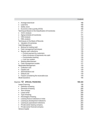 Contents
• Average stock level 168
• Lead time 168
• Safety stock 169
• Economic order quantity (EOQ) 169
Techniques Based on the Classification of Inventories 171
• A-B-C analysis 171
• Aging schedule of inventories 171
• VED analysis 172
• HML analysis 172
Techniques on the Basis of Records 172
• Valuation of inventories 172
Cash Management 173
• Motives for holding cash 173
• Cash management techniques 176
• Speedy cash collections 176
— Prompt payment by customers 176
— Early conversion of payments into cash 176
— Concentration banking 176
— Lock box system 176
• Slowing disbursement 177
• Cash management models 177
Receivable Management 179
• Collection cost 179
• Capital cost 179
• Administrative cost 179
• Default cost 179
• Factors considering the receivable size 179
Model Questions 194
CHAPTER - 12 SPECIAL FINANCING 199–224
Lease Financing 199
• Definition of leasing 199
• Elements of leasing 200
• Term of lease 200
• Lease rental 200
• Type of leasing 200
• Advantages of leasing 202
• Leasing finance institutions in India 203
• Leasing by development institutions 203
• Leasing by specialized institutions 203
• Private sector leasing company 204
• Private sector financial company 204
Venture Capital 204
 