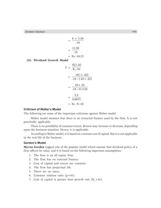 Dividend Decision 111
=
6 + 5.56
.18
=
11.56
.18
= Rs. 64.22
(ii) Dividend Growth Model
P =
e
E(1–b)
K –br
=
10( 1–.45)
.18 – (.45×.25)
=
10×.55
.18 – 0.1125
=
5.5
0.0675
= Rs. 81.48
Criticism of Walter’s Model
The following are some of the important criticisms against Walter model:
Walter model assumes that there is no extracted finance used by the firm. It is not
practically applicable.
There is no possibility of constant return. Return may increase or decrease, depending
upon the business situation. Hence, it is applicable.
According to Walter model, it is based on constant cost of capital. But it is not applicable
in the real life of the business.
Gordon’s Model
Myron Gorden suggest one of the popular model which assume that dividend policy of a
firm affects its value, and it is based on the following important assumptions:
1. The firm is an all equity firm.
2. The firm has no external finance.
3. Cost of capital and return are constant.
4. The firm has perpectual life.
5. There are no taxes.
6. Constant relation ratio (g=br).
7. Cost of capital is greater than growth rate (Ke
>br).
 