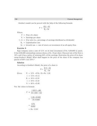 112 Financial Management
Gordon’s model can be proved with the help of the following formula:
P =
e
E(1 – b)
K – br
Where,
P = Price of a share
E = Earnings per share
1 – b = D/p ratio (i.e., percentage of earnings distributed as dividends)
Ke = Capitalization rate
br = Growth rate = rate of return on investment of an all equity firm.
Exercise 8
Raja company earns a rate of 12% on its total investment of Rs. 6,00,000 in assets.
It has 6,00,000 outstanding common shares at Rs. 10 per share. Discount rate of the firm is
10% and it has a policy of retaining 40% of the earnings. Determine the price of its share
using Gordon’s Model. What shall happen to the price of the share if the company has
payout of 60% (or) 20%?
Solution
According to Gordon’s Model, the price of a share is
P=
e
E (1 – b)
K – br
Given: E = 12% of Rs. 10=Rs. 1.20
r = 12%=0.12
K = 10%=0.10
t = 10%=0.10
b = 40%=0.40
Put the values in formula
P =
1.20 (1–.40)
10–(.40×.12)
=
1.20×(0.60)
.10–0.048
=
0.72
0.052
= Rs. 13.85
 