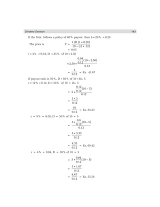 Dividend Decision 113
If the firm follows a policy of 60% payout then b=20% =0.20
The price is P =
1.20 (1×0.20)
.10 – (.2×.12)
= 0.05
r=4% =0.04, D =25% of 10=2.50
0.04
(10 – 2.50)
0.12=2.50+
0.12
=
5
0.12
= Rs. 41.67
If payout ratio is 50%, D=50% of 10=Rs. 5
r=12%=0.12, D=50% of 10 = Rs. 5
=
0.12
(10 – 5)
0.125+
0.12
=
5+5
0.12
=
10
0.12
= Rs. 83.33
r = 8% = 0.08, D = 50% of 10 = 5
=
0.8
5 (10– 5)
0.12
0.12
+
=
5+3.33
0.12
=
8.33
0.12
= Rs. 69.42
r = 4% = 0.04, D = 50% of 10 = 5
=
0.04
5+ (10 – 5)
0.12
=
5+1.67
0.12
=
6.67
0.12
= Rs. 55.58
 