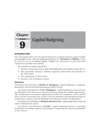 INTRODUCTION
The word Capital refers to be the total investment of a company of firm in money, tangible
and intangible assets. Whereas budgeting defined by the “Rowland and William” it may
be said to be the art of building budgets. Budgets are a blue print of a plan and action
expressed in quantities and manners.
The examples of capital expenditure:
1. Purchase of fixed assets such as land and building, plant and machinery, good will, etc.
2. The expenditure relating to addition, expansion, improvement and alteration to
the fixed assets.
3. The replacement of fixed assets.
4. Research and development project.
Definitions
According to the definition of Charles T. Hrongreen, “capital budgeting is a long-term
planning for making and financing proposed capital out lays.
According to the definition of G.C. Philippatos, “capital budgeting is concerned with
the allocation of the firms source financial resources among the available opportunities.
The consideration of investment opportunities involves the comparison of the expected
future streams of earnings from a project with the immediate and subsequent streams of
earning from a project, with the immediate and subsequent streams of expenditure”.
According to the definition of Richard and Green law, “capital budgeting is acquiring
inputs with long-term return”.
According to the definition of Lyrich, “capital budgeting consists in planning
development of available capital for the purpose of maximizing the long-term profitability
of the concern”.
 