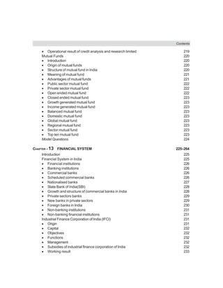 Contents
• Operational result of credit analysis and research limited 219
Mutual Funds 220
• Introduction 220
• Origin of mutual funds 220
• Structure of mutual fund in India 220
• Meaning of mutual fund 221
• Advantages of mutual funds 221
• Public sector mutual fund 222
• Private sector mutual fund 222
• Open ended mutual fund 222
• Closed ended mutual fund 223
• Growth generated mutual fund 223
• Income generated mutual fund 223
• Balanced mutual fund 223
• Domestic mutual fund 223
• Global mutual fund 223
• Regional mutual fund 223
• Sector mutual fund 223
• Top ten mutual fund 223
Model Questions 224
CHAPTER - 13 FINANCIAL SYSTEM 225–264
Introduction 225
Financial System in India 225
• Financial institutions 226
• Banking institutions 226
• Commercial banks 226
• Scheduled commercial banks 226
• Nationalised banks 227
• State Bank of India(SBI) 228
• Growth and structure of commercial banks in India 228
• Private sectors banks 229
• New banks in private sectors 229
• Foreign banks in India 230
• Non-banking institutions 231
• Non-banking financial institutions 231
Industrial Finance Corporation of India (IFCI) 231
• Origin 231
• Capital 232
• Objectives 232
• Functions 232
• Management 232
• Subsidies of industrial finance corporation of India 232
• Working result 233
 